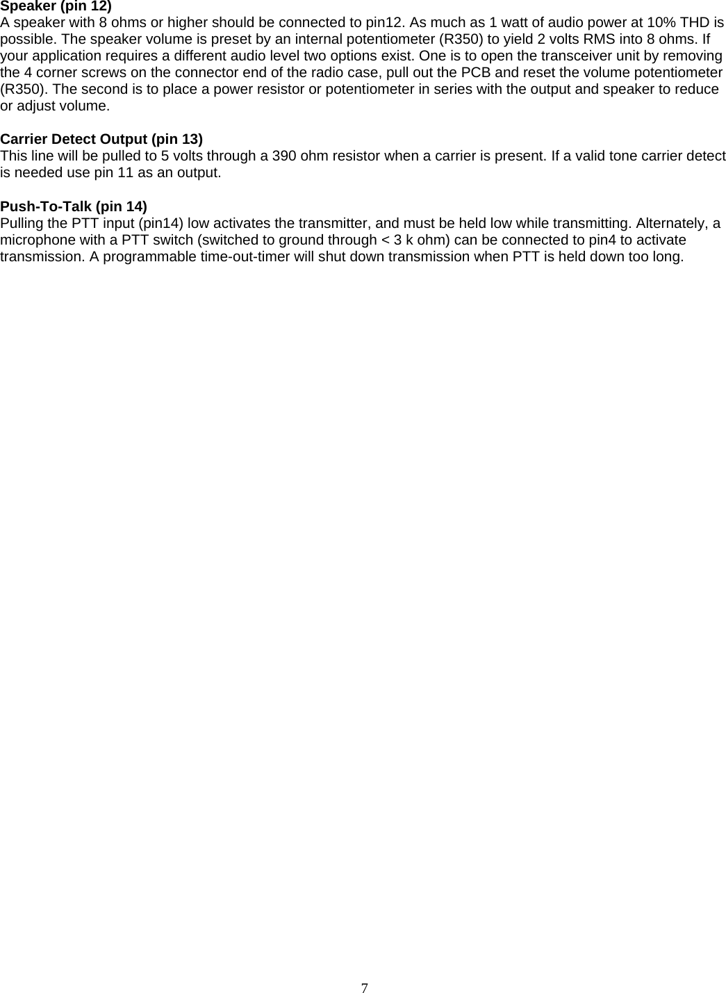    Speaker (pin 12) A speaker with 8 ohms or higher should be connected to pin12. As much as 1 watt of audio power at 10% THD is possible. The speaker volume is preset by an internal potentiometer (R350) to yield 2 volts RMS into 8 ohms. If your application requires a different audio level two options exist. One is to open the transceiver unit by removing the 4 corner screws on the connector end of the radio case, pull out the PCB and reset the volume potentiometer (R350). The second is to place a power resistor or potentiometer in series with the output and speaker to reduce or adjust volume.   Carrier Detect Output (pin 13) This line will be pulled to 5 volts through a 390 ohm resistor when a carrier is present. If a valid tone carrier detect is needed use pin 11 as an output.  Push-To-Talk (pin 14) Pulling the PTT input (pin14) low activates the transmitter, and must be held low while transmitting. Alternately, a microphone with a PTT switch (switched to ground through &lt; 3 k ohm) can be connected to pin4 to activate transmission. A programmable time-out-timer will shut down transmission when PTT is held down too long.      7   