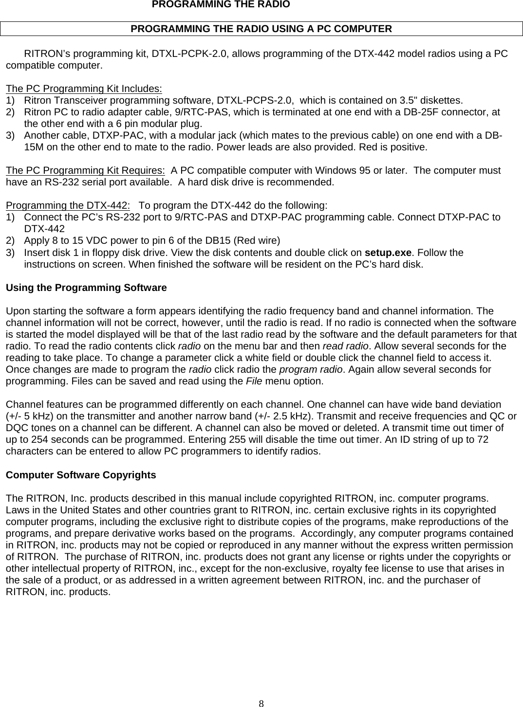   PROGRAMMING THE RADIO  PROGRAMMING THE RADIO USING A PC COMPUTER  RITRON’s programming kit, DTXL-PCPK-2.0, allows programming of the DTX-442 model radios using a PC compatible computer.    The PC Programming Kit Includes:  1)  Ritron Transceiver programming software, DTXL-PCPS-2.0,  which is contained on 3.5&quot; diskettes.  2)  Ritron PC to radio adapter cable, 9/RTC-PAS, which is terminated at one end with a DB-25F connector, at the other end with a 6 pin modular plug. 3)  Another cable, DTXP-PAC, with a modular jack (which mates to the previous cable) on one end with a DB-15M on the other end to mate to the radio. Power leads are also provided. Red is positive.  The PC Programming Kit Requires:  A PC compatible computer with Windows 95 or later.  The computer must have an RS-232 serial port available.  A hard disk drive is recommended.  Programming the DTX-442:   To program the DTX-442 do the following: 1)  Connect the PC’s RS-232 port to 9/RTC-PAS and DTXP-PAC programming cable. Connect DTXP-PAC to DTX-442 2)  Apply 8 to 15 VDC power to pin 6 of the DB15 (Red wire) 3)  Insert disk 1 in floppy disk drive. View the disk contents and double click on setup.exe. Follow the instructions on screen. When finished the software will be resident on the PC’s hard disk.  Using the Programming Software  Upon starting the software a form appears identifying the radio frequency band and channel information. The channel information will not be correct, however, until the radio is read. If no radio is connected when the software is started the model displayed will be that of the last radio read by the software and the default parameters for that radio. To read the radio contents click radio on the menu bar and then read radio. Allow several seconds for the reading to take place. To change a parameter click a white field or double click the channel field to access it. Once changes are made to program the radio click radio the program radio. Again allow several seconds for programming. Files can be saved and read using the File menu option.  Channel features can be programmed differently on each channel. One channel can have wide band deviation (+/- 5 kHz) on the transmitter and another narrow band (+/- 2.5 kHz). Transmit and receive frequencies and QC or DQC tones on a channel can be different. A channel can also be moved or deleted. A transmit time out timer of up to 254 seconds can be programmed. Entering 255 will disable the time out timer. An ID string of up to 72 characters can be entered to allow PC programmers to identify radios.  Computer Software Copyrights  The RITRON, Inc. products described in this manual include copyrighted RITRON, inc. computer programs.  Laws in the United States and other countries grant to RITRON, inc. certain exclusive rights in its copyrighted computer programs, including the exclusive right to distribute copies of the programs, make reproductions of the programs, and prepare derivative works based on the programs.  Accordingly, any computer programs contained in RITRON, inc. products may not be copied or reproduced in any manner without the express written permission of RITRON.  The purchase of RITRON, inc. products does not grant any license or rights under the copyrights or other intellectual property of RITRON, inc., except for the non-exclusive, royalty fee license to use that arises in the sale of a product, or as addressed in a written agreement between RITRON, inc. and the purchaser of RITRON, inc. products.      8   