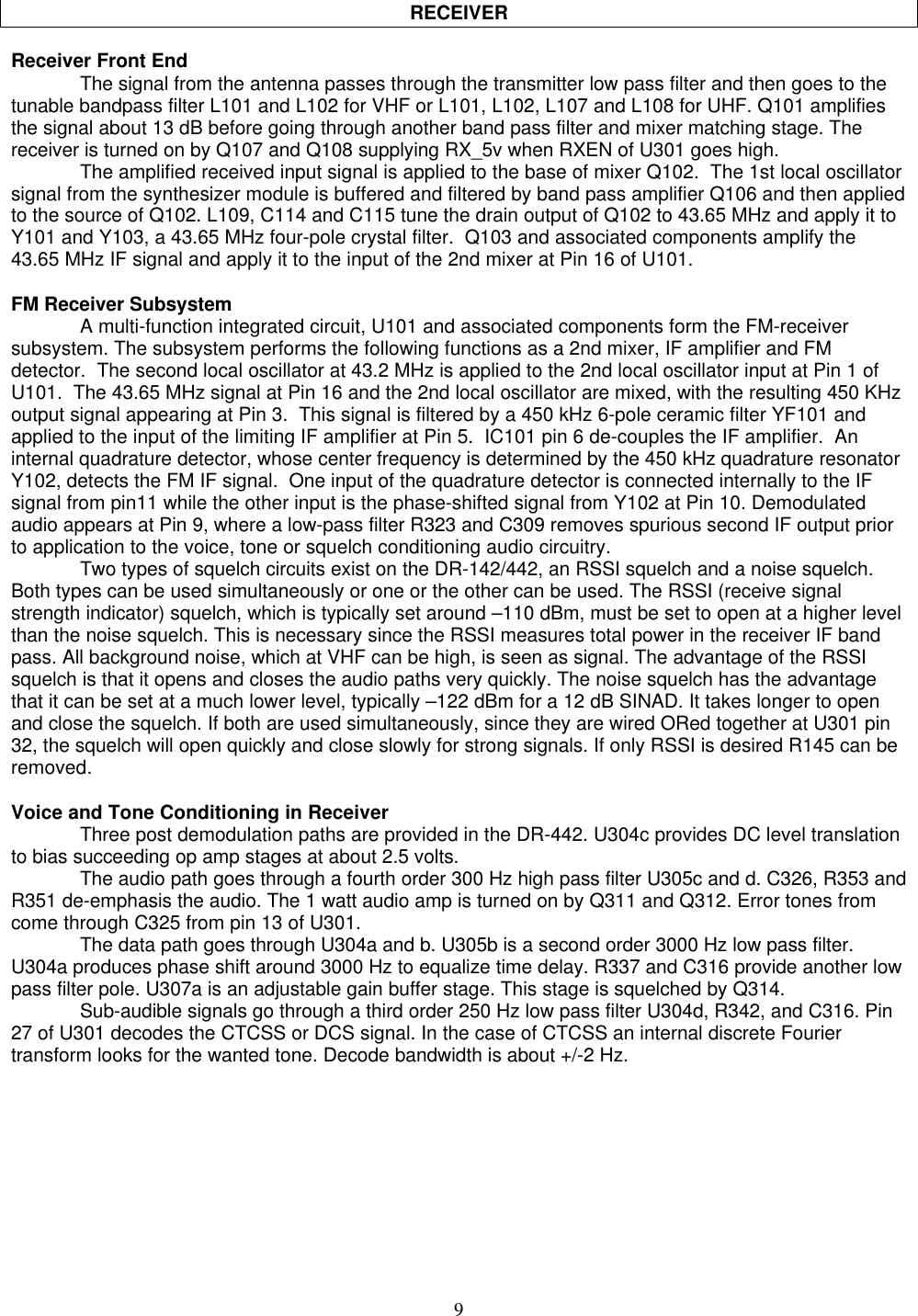 9RECEIVERReceiver Front EndThe signal from the antenna passes through the transmitter low pass filter and then goes to thetunable bandpass filter L101 and L102 for VHF or L101, L102, L107 and L108 for UHF. Q101 amplifiesthe signal about 13 dB before going through another band pass filter and mixer matching stage. Thereceiver is turned on by Q107 and Q108 supplying RX_5v when RXEN of U301 goes high.The amplified received input signal is applied to the base of mixer Q102.  The 1st local oscillatorsignal from the synthesizer module is buffered and filtered by band pass amplifier Q106 and then appliedto the source of Q102. L109, C114 and C115 tune the drain output of Q102 to 43.65 MHz and apply it toY101 and Y103, a 43.65 MHz four-pole crystal filter.  Q103 and associated components amplify the43.65 MHz IF signal and apply it to the input of the 2nd mixer at Pin 16 of U101.FM Receiver SubsystemA multi-function integrated circuit, U101 and associated components form the FM-receiversubsystem. The subsystem performs the following functions as a 2nd mixer, IF amplifier and FMdetector.  The second local oscillator at 43.2 MHz is applied to the 2nd local oscillator input at Pin 1 ofU101.  The 43.65 MHz signal at Pin 16 and the 2nd local oscillator are mixed, with the resulting 450 KHzoutput signal appearing at Pin 3.  This signal is filtered by a 450 kHz 6-pole ceramic filter YF101 andapplied to the input of the limiting IF amplifier at Pin 5.  IC101 pin 6 de-couples the IF amplifier.  Aninternal quadrature detector, whose center frequency is determined by the 450 kHz quadrature resonatorY102, detects the FM IF signal.  One input of the quadrature detector is connected internally to the IFsignal from pin11 while the other input is the phase-shifted signal from Y102 at Pin 10. Demodulatedaudio appears at Pin 9, where a low-pass filter R323 and C309 removes spurious second IF output priorto application to the voice, tone or squelch conditioning audio circuitry.Two types of squelch circuits exist on the DR-142/442, an RSSI squelch and a noise squelch.Both types can be used simultaneously or one or the other can be used. The RSSI (receive signalstrength indicator) squelch, which is typically set around –110 dBm, must be set to open at a higher levelthan the noise squelch. This is necessary since the RSSI measures total power in the receiver IF bandpass. All background noise, which at VHF can be high, is seen as signal. The advantage of the RSSIsquelch is that it opens and closes the audio paths very quickly. The noise squelch has the advantagethat it can be set at a much lower level, typically –122 dBm for a 12 dB SINAD. It takes longer to openand close the squelch. If both are used simultaneously, since they are wired ORed together at U301 pin32, the squelch will open quickly and close slowly for strong signals. If only RSSI is desired R145 can beremoved.Voice and Tone Conditioning in ReceiverThree post demodulation paths are provided in the DR-442. U304c provides DC level translationto bias succeeding op amp stages at about 2.5 volts.The audio path goes through a fourth order 300 Hz high pass filter U305c and d. C326, R353 andR351 de-emphasis the audio. The 1 watt audio amp is turned on by Q311 and Q312. Error tones fromcome through C325 from pin 13 of U301.The data path goes through U304a and b. U305b is a second order 3000 Hz low pass filter.U304a produces phase shift around 3000 Hz to equalize time delay. R337 and C316 provide another lowpass filter pole. U307a is an adjustable gain buffer stage. This stage is squelched by Q314.Sub-audible signals go through a third order 250 Hz low pass filter U304d, R342, and C316. Pin27 of U301 decodes the CTCSS or DCS signal. In the case of CTCSS an internal discrete Fouriertransform looks for the wanted tone. Decode bandwidth is about +/-2 Hz.