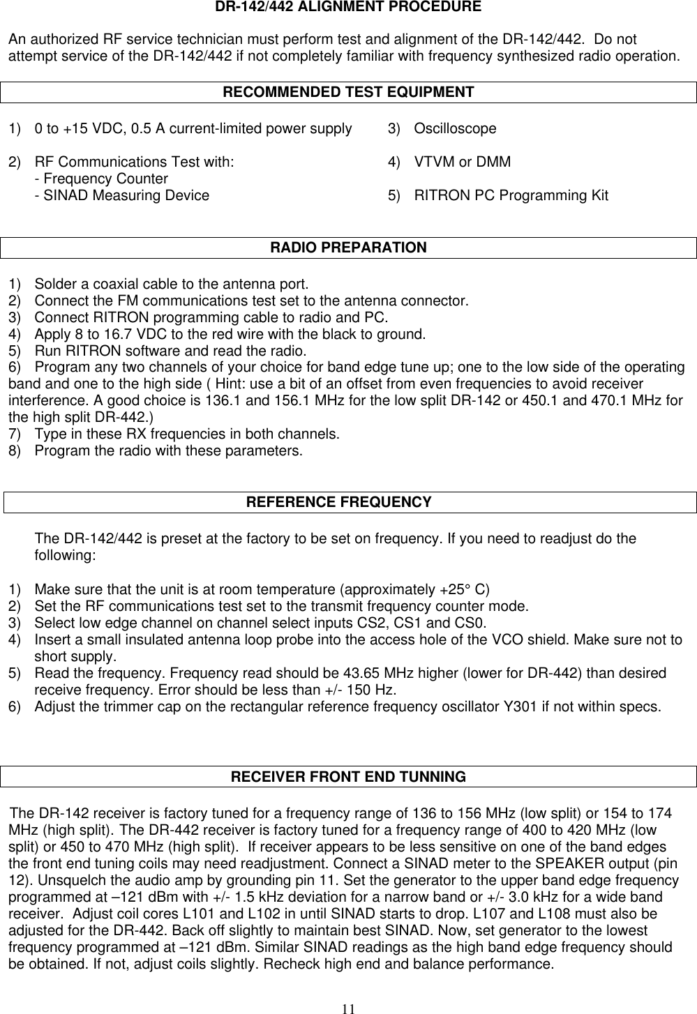 11DR-142/442 ALIGNMENT PROCEDUREAn authorized RF service technician must perform test and alignment of the DR-142/442.  Do notattempt service of the DR-142/442 if not completely familiar with frequency synthesized radio operation.RECOMMENDED TEST EQUIPMENT1) 0 to +15 VDC, 0.5 A current-limited power supply 3) Oscilloscope2) RF Communications Test with: 4) VTVM or DMM- Frequency Counter- SINAD Measuring Device 5) RITRON PC Programming KitRADIO PREPARATION1) Solder a coaxial cable to the antenna port.2)    Connect the FM communications test set to the antenna connector.3)    Connect RITRON programming cable to radio and PC.4)    Apply 8 to 16.7 VDC to the red wire with the black to ground.5)    Run RITRON software and read the radio.6)    Program any two channels of your choice for band edge tune up; one to the low side of the operatingband and one to the high side ( Hint: use a bit of an offset from even frequencies to avoid receiverinterference. A good choice is 136.1 and 156.1 MHz for the low split DR-142 or 450.1 and 470.1 MHz forthe high split DR-442.)7)    Type in these RX frequencies in both channels.8)    Program the radio with these parameters.                                                        REFERENCE FREQUENCYThe DR-142/442 is preset at the factory to be set on frequency. If you need to readjust do thefollowing:1) Make sure that the unit is at room temperature (approximately +25° C)2)    Set the RF communications test set to the transmit frequency counter mode.3) Select low edge channel on channel select inputs CS2, CS1 and CS0.4) Insert a small insulated antenna loop probe into the access hole of the VCO shield. Make sure not toshort supply.5) Read the frequency. Frequency read should be 43.65 MHz higher (lower for DR-442) than desiredreceive frequency. Error should be less than +/- 150 Hz.6) Adjust the trimmer cap on the rectangular reference frequency oscillator Y301 if not within specs.RECEIVER FRONT END TUNNINGThe DR-142 receiver is factory tuned for a frequency range of 136 to 156 MHz (low split) or 154 to 174MHz (high split). The DR-442 receiver is factory tuned for a frequency range of 400 to 420 MHz (lowsplit) or 450 to 470 MHz (high split).  If receiver appears to be less sensitive on one of the band edgesthe front end tuning coils may need readjustment. Connect a SINAD meter to the SPEAKER output (pin12). Unsquelch the audio amp by grounding pin 11. Set the generator to the upper band edge frequencyprogrammed at –121 dBm with +/- 1.5 kHz deviation for a narrow band or +/- 3.0 kHz for a wide bandreceiver.  Adjust coil cores L101 and L102 in until SINAD starts to drop. L107 and L108 must also beadjusted for the DR-442. Back off slightly to maintain best SINAD. Now, set generator to the lowestfrequency programmed at –121 dBm. Similar SINAD readings as the high band edge frequency shouldbe obtained. If not, adjust coils slightly. Recheck high end and balance performance.