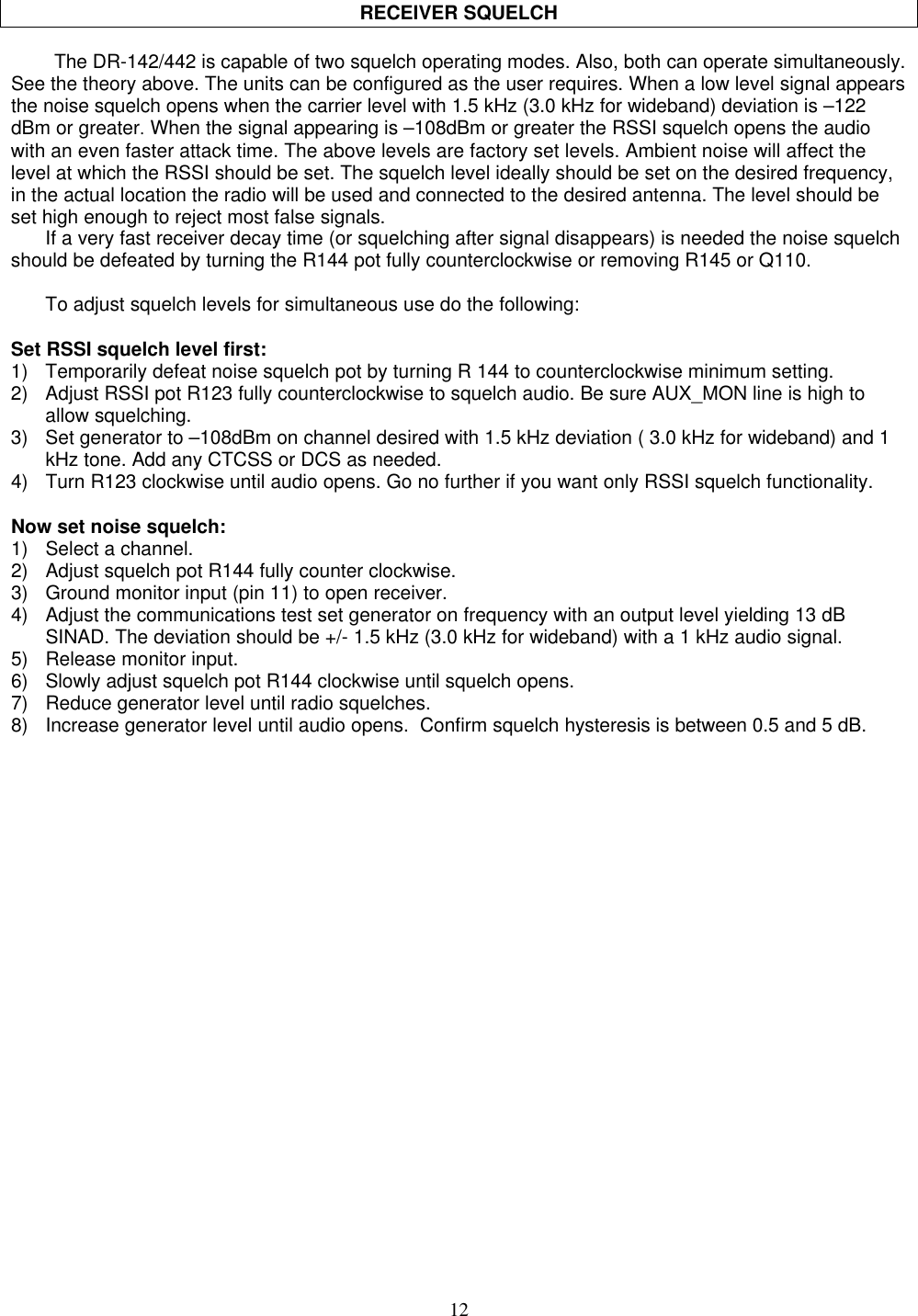 12RECEIVER SQUELCHThe DR-142/442 is capable of two squelch operating modes. Also, both can operate simultaneously.See the theory above. The units can be configured as the user requires. When a low level signal appearsthe noise squelch opens when the carrier level with 1.5 kHz (3.0 kHz for wideband) deviation is –122dBm or greater. When the signal appearing is –108dBm or greater the RSSI squelch opens the audiowith an even faster attack time. The above levels are factory set levels. Ambient noise will affect thelevel at which the RSSI should be set. The squelch level ideally should be set on the desired frequency,in the actual location the radio will be used and connected to the desired antenna. The level should beset high enough to reject most false signals.If a very fast receiver decay time (or squelching after signal disappears) is needed the noise squelchshould be defeated by turning the R144 pot fully counterclockwise or removing R145 or Q110.To adjust squelch levels for simultaneous use do the following:Set RSSI squelch level first:1) Temporarily defeat noise squelch pot by turning R 144 to counterclockwise minimum setting.2) Adjust RSSI pot R123 fully counterclockwise to squelch audio. Be sure AUX_MON line is high toallow squelching.3) Set generator to –108dBm on channel desired with 1.5 kHz deviation ( 3.0 kHz for wideband) and 1kHz tone. Add any CTCSS or DCS as needed.4) Turn R123 clockwise until audio opens. Go no further if you want only RSSI squelch functionality.Now set noise squelch:1) Select a channel.2) Adjust squelch pot R144 fully counter clockwise.3) Ground monitor input (pin 11) to open receiver.4) Adjust the communications test set generator on frequency with an output level yielding 13 dBSINAD. The deviation should be +/- 1.5 kHz (3.0 kHz for wideband) with a 1 kHz audio signal.5) Release monitor input.6) Slowly adjust squelch pot R144 clockwise until squelch opens.7) Reduce generator level until radio squelches.8) Increase generator level until audio opens.  Confirm squelch hysteresis is between 0.5 and 5 dB.
