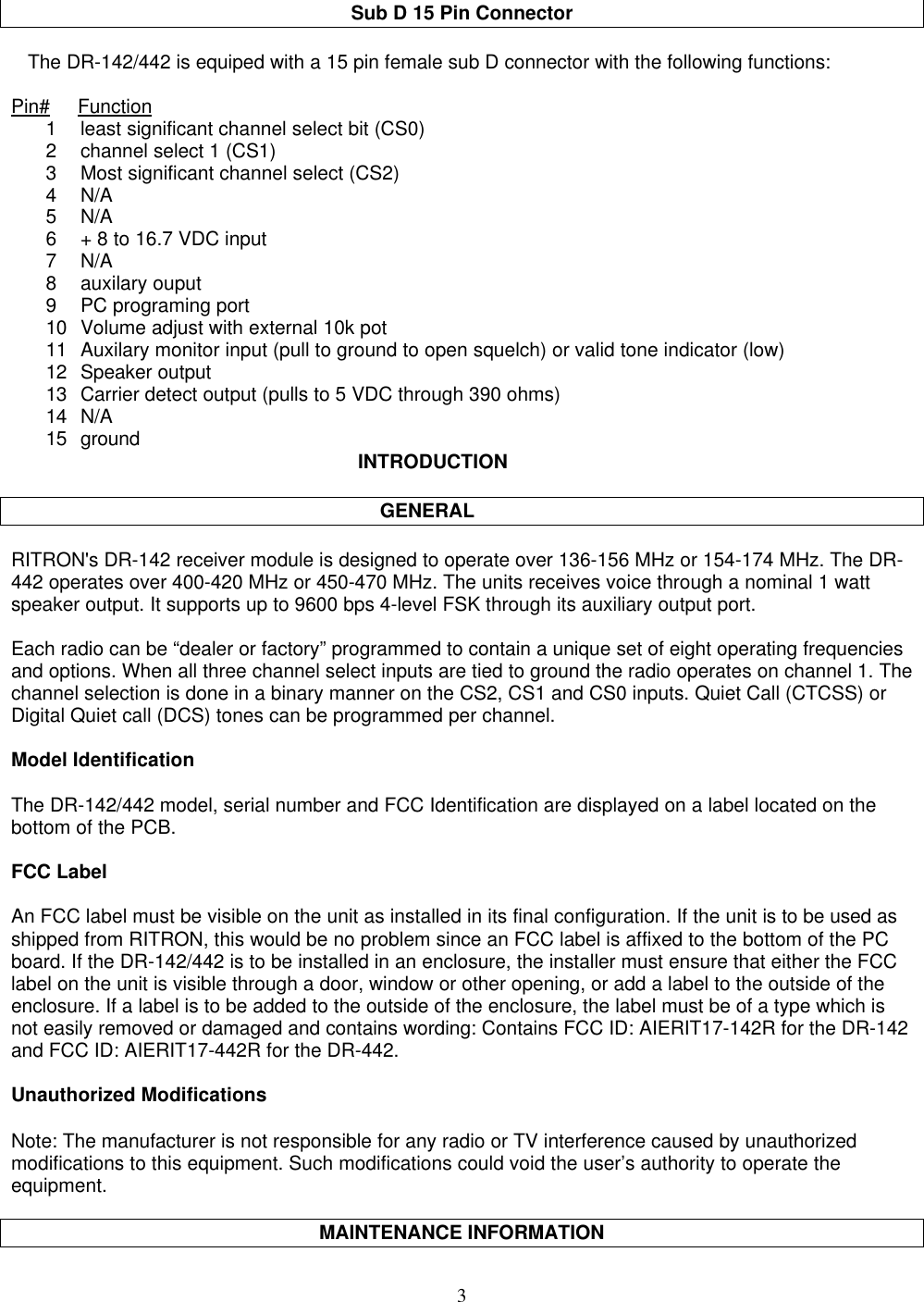 3Sub D 15 Pin Connector   The DR-142/442 is equiped with a 15 pin female sub D connector with the following functions:Pin#     Function1 least significant channel select bit (CS0)2 channel select 1 (CS1)3 Most significant channel select (CS2)4 N/A5 N/A6 + 8 to 16.7 VDC input7 N/A8 auxilary ouput9 PC programing port10 Volume adjust with external 10k pot11 Auxilary monitor input (pull to ground to open squelch) or valid tone indicator (low)12 Speaker output13 Carrier detect output (pulls to 5 VDC through 390 ohms)14 N/A15 ground INTRODUCTION    GENERALRITRON&apos;s DR-142 receiver module is designed to operate over 136-156 MHz or 154-174 MHz. The DR-442 operates over 400-420 MHz or 450-470 MHz. The units receives voice through a nominal 1 wattspeaker output. It supports up to 9600 bps 4-level FSK through its auxiliary output port.Each radio can be “dealer or factory” programmed to contain a unique set of eight operating frequenciesand options. When all three channel select inputs are tied to ground the radio operates on channel 1. Thechannel selection is done in a binary manner on the CS2, CS1 and CS0 inputs. Quiet Call (CTCSS) orDigital Quiet call (DCS) tones can be programmed per channel.Model IdentificationThe DR-142/442 model, serial number and FCC Identification are displayed on a label located on thebottom of the PCB.FCC LabelAn FCC label must be visible on the unit as installed in its final configuration. If the unit is to be used asshipped from RITRON, this would be no problem since an FCC label is affixed to the bottom of the PCboard. If the DR-142/442 is to be installed in an enclosure, the installer must ensure that either the FCClabel on the unit is visible through a door, window or other opening, or add a label to the outside of theenclosure. If a label is to be added to the outside of the enclosure, the label must be of a type which isnot easily removed or damaged and contains wording: Contains FCC ID: AIERIT17-142R for the DR-142and FCC ID: AIERIT17-442R for the DR-442.Unauthorized ModificationsNote: The manufacturer is not responsible for any radio or TV interference caused by unauthorizedmodifications to this equipment. Such modifications could void the user’s authority to operate theequipment.MAINTENANCE INFORMATION