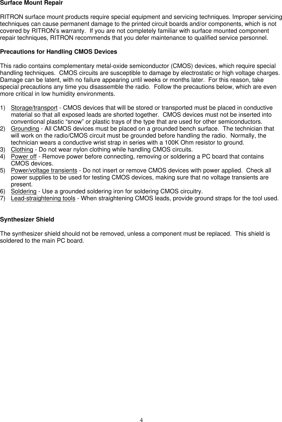 4Surface Mount RepairRITRON surface mount products require special equipment and servicing techniques. Improper servicingtechniques can cause permanent damage to the printed circuit boards and/or components, which is notcovered by RITRON’s warranty.  If you are not completely familiar with surface mounted componentrepair techniques, RITRON recommends that you defer maintenance to qualified service personnel.Precautions for Handling CMOS DevicesThis radio contains complementary metal-oxide semiconductor (CMOS) devices, which require specialhandling techniques.  CMOS circuits are susceptible to damage by electrostatic or high voltage charges.Damage can be latent, with no failure appearing until weeks or months later.  For this reason, takespecial precautions any time you disassemble the radio.  Follow the precautions below, which are evenmore critical in low humidity environments.1) Storage/transport - CMOS devices that will be stored or transported must be placed in conductivematerial so that all exposed leads are shorted together.  CMOS devices must not be inserted intoconventional plastic “snow” or plastic trays of the type that are used for other semiconductors.2) Grounding - All CMOS devices must be placed on a grounded bench surface.  The technician thatwill work on the radio/CMOS circuit must be grounded before handling the radio.  Normally, thetechnician wears a conductive wrist strap in series with a 100K Ohm resistor to ground.3) Clothing - Do not wear nylon clothing while handling CMOS circuits.4) Power off - Remove power before connecting, removing or soldering a PC board that containsCMOS devices.5) Power/voltage transients - Do not insert or remove CMOS devices with power applied.  Check allpower supplies to be used for testing CMOS devices, making sure that no voltage transients arepresent.6) Soldering - Use a grounded soldering iron for soldering CMOS circuitry.7) Lead-straightening tools - When straightening CMOS leads, provide ground straps for the tool used.Synthesizer ShieldThe synthesizer shield should not be removed, unless a component must be replaced.  This shield issoldered to the main PC board.