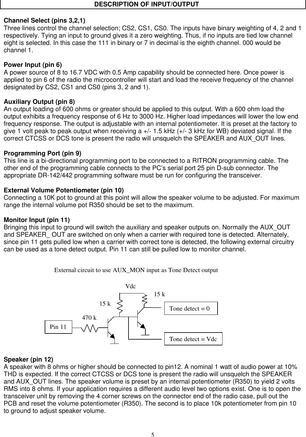 5DESCRIPTION OF INPUT/OUTPUTChannel Select (pins 3,2,1)Three lines control the channel selection; CS2, CS1, CS0. The inputs have binary weighting of 4, 2 and 1respectively. Tying an input to ground gives it a zero weighting. Thus, if no inputs are tied low channeleight is selected. In this case the 111 in binary or 7 in decimal is the eighth channel. 000 would bechannel 1.Power Input (pin 6)A power source of 8 to 16.7 VDC with 0.5 Amp capability should be connected here. Once power isapplied to pin 6 of the radio the microcontroller will start and load the receive frequency of the channeldesignated by CS2, CS1 and CS0 (pins 3, 2 and 1).Auxiliary Output (pin 8)An output loading of 600 ohms or greater should be applied to this output. With a 600 ohm load theoutput exhibits a frequency response of 6 Hz to 3000 Hz. Higher load impedances will lower the low endfrequency response. The output is adjustable with an internal potentiometer. It is preset at the factory togive 1 volt peak to peak output when receiving a +/- 1.5 kHz (+/- 3 kHz for WB) deviated signal. If thecorrect CTCSS or DCS tone is present the radio will unsquelch the SPEAKER and AUX_OUT lines.Programming Port (pin 9)This line is a bi-directional programming port to be connected to a RITRON programming cable. Theother end of the programming cable connects to the PC’s serial port 25 pin D-sub connector. Theappropriate DR-142/442 programming software must be run for configuring the transceiver.External Volume Potentiometer (pin 10)Connecting a 10K pot to ground at this point will allow the speaker volume to be adjusted. For maximumrange the internal volume pot R350 should be set to the maximum.Monitor Input (pin 11)Bringing this input to ground will switch the auxiliary and speaker outputs on. Normally the AUX_OUTand SPEAKER_ OUT are switched on only when a carrier with required tone is detected. Alternately,since pin 11 gets pulled low when a carrier with correct tone is detected, the following external circuitrycan be used as a tone detect output. Pin 11 can still be pulled low to monitor channel.Speaker (pin 12)A speaker with 8 ohms or higher should be connected to pin12. A nominal 1 watt of audio power at 10%THD is expected. If the correct CTCSS or DCS tone is present the radio will unsquelch the SPEAKERand AUX_OUT lines. The speaker volume is preset by an internal potentiometer (R350) to yield 2 voltsRMS into 8 ohms. If your application requires a different audio level two options exist. One is to open thetransceiver unit by removing the 4 corner screws on the connector end of the radio case, pull out thePCB and reset the volume potentiometer (R350). The second is to place 10k potentiometer from pin 10to ground to adjust speaker volume.Pin 11470 k15 k Tone detect = 0Vdc15 kTone detect = VdcExternal circuit to use AUX_MON input as Tone Detect output