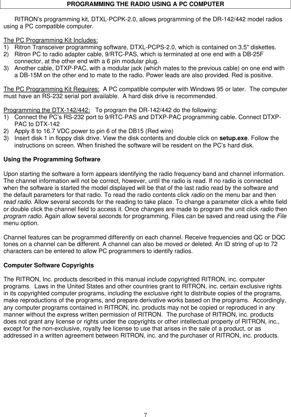 7PROGRAMMING THE RADIO USING A PC COMPUTERRITRON’s programming kit, DTXL-PCPK-2.0, allows programming of the DR-142/442 model radiosusing a PC compatible computer.The PC Programming Kit Includes:1) Ritron Transceiver programming software, DTXL-PCPS-2.0, which is contained on 3.5&quot; diskettes.2) Ritron PC to radio adapter cable, 9/RTC-PAS, which is terminated at one end with a DB-25Fconnector, at the other end with a 6 pin modular plug.3) Another cable, DTXP-PAC, with a modular jack (which mates to the previous cable) on one end witha DB-15M on the other end to mate to the radio. Power leads are also provided. Red is positive.The PC Programming Kit Requires:  A PC compatible computer with Windows 95 or later.  The computermust have an RS-232 serial port available.  A hard disk drive is recommended.Programming the DTX-142/442:   To program the DR-142/442 do the following:1) Connect the PC’s RS-232 port to 9/RTC-PAS and DTXP-PAC programming cable. Connect DTXP-PAC to DTX-1422) Apply 8 to 16.7 VDC power to pin 6 of the DB15 (Red wire)3) Insert disk 1 in floppy disk drive. View the disk contents and double click on setup.exe. Follow theinstructions on screen. When finished the software will be resident on the PC’s hard disk.Using the Programming SoftwareUpon starting the software a form appears identifying the radio frequency band and channel information.The channel information will not be correct, however, until the radio is read. If no radio is connectedwhen the software is started the model displayed will be that of the last radio read by the software andthe default parameters for that radio. To read the radio contents click radio on the menu bar and thenread radio. Allow several seconds for the reading to take place. To change a parameter click a white fieldor double click the channel field to access it. Once changes are made to program the unit click radio thenprogram radio. Again allow several seconds for programming. Files can be saved and read using the Filemenu option.Channel features can be programmed differently on each channel. Receive frequencies and QC or DQCtones on a channel can be different. A channel can also be moved or deleted. An ID string of up to 72characters can be entered to allow PC programmers to identify radios.Computer Software CopyrightsThe RITRON, Inc. products described in this manual include copyrighted RITRON, inc. computerprograms.  Laws in the United States and other countries grant to RITRON, inc. certain exclusive rightsin its copyrighted computer programs, including the exclusive right to distribute copies of the programs,make reproductions of the programs, and prepare derivative works based on the programs.  Accordingly,any computer programs contained in RITRON, inc. products may not be copied or reproduced in anymanner without the express written permission of RITRON.  The purchase of RITRON, inc. productsdoes not grant any license or rights under the copyrights or other intellectual property of RITRON, inc.,except for the non-exclusive, royalty fee license to use that arises in the sale of a product, or asaddressed in a written agreement between RITRON, inc. and the purchaser of RITRON, inc. products.