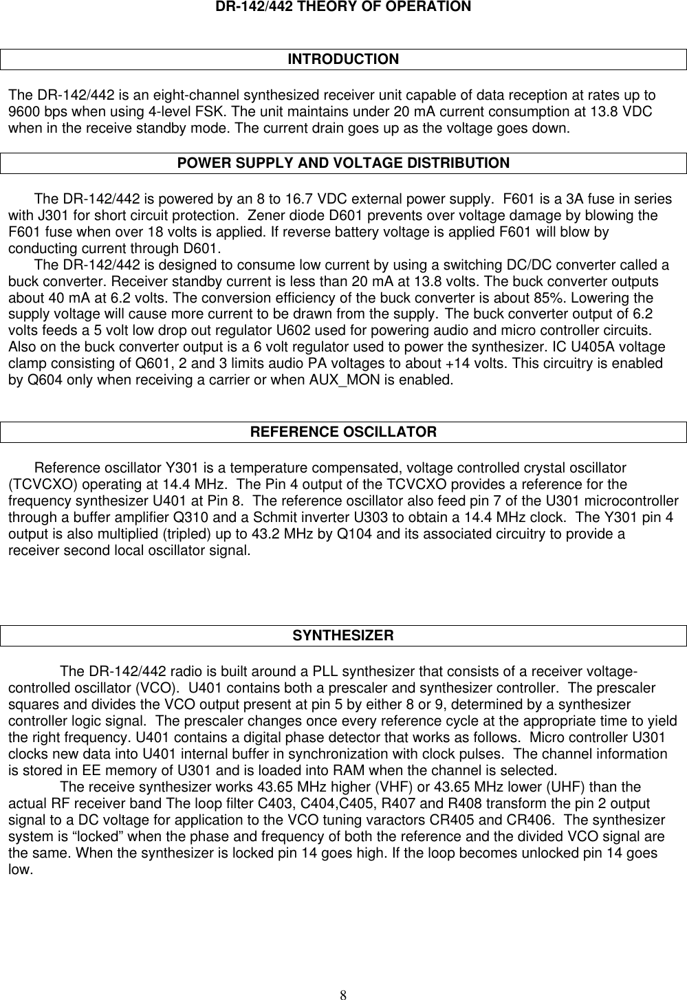 8DR-142/442 THEORY OF OPERATIONINTRODUCTIONThe DR-142/442 is an eight-channel synthesized receiver unit capable of data reception at rates up to9600 bps when using 4-level FSK. The unit maintains under 20 mA current consumption at 13.8 VDCwhen in the receive standby mode. The current drain goes up as the voltage goes down.POWER SUPPLY AND VOLTAGE DISTRIBUTIONThe DR-142/442 is powered by an 8 to 16.7 VDC external power supply.  F601 is a 3A fuse in serieswith J301 for short circuit protection.  Zener diode D601 prevents over voltage damage by blowing theF601 fuse when over 18 volts is applied. If reverse battery voltage is applied F601 will blow byconducting current through D601.The DR-142/442 is designed to consume low current by using a switching DC/DC converter called abuck converter. Receiver standby current is less than 20 mA at 13.8 volts. The buck converter outputsabout 40 mA at 6.2 volts. The conversion efficiency of the buck converter is about 85%. Lowering thesupply voltage will cause more current to be drawn from the supply. The buck converter output of 6.2volts feeds a 5 volt low drop out regulator U602 used for powering audio and micro controller circuits.Also on the buck converter output is a 6 volt regulator used to power the synthesizer. IC U405A voltageclamp consisting of Q601, 2 and 3 limits audio PA voltages to about +14 volts. This circuitry is enabledby Q604 only when receiving a carrier or when AUX_MON is enabled.REFERENCE OSCILLATORReference oscillator Y301 is a temperature compensated, voltage controlled crystal oscillator(TCVCXO) operating at 14.4 MHz.  The Pin 4 output of the TCVCXO provides a reference for thefrequency synthesizer U401 at Pin 8.  The reference oscillator also feed pin 7 of the U301 microcontrollerthrough a buffer amplifier Q310 and a Schmit inverter U303 to obtain a 14.4 MHz clock.  The Y301 pin 4output is also multiplied (tripled) up to 43.2 MHz by Q104 and its associated circuitry to provide areceiver second local oscillator signal.SYNTHESIZERThe DR-142/442 radio is built around a PLL synthesizer that consists of a receiver voltage-controlled oscillator (VCO).  U401 contains both a prescaler and synthesizer controller.  The prescalersquares and divides the VCO output present at pin 5 by either 8 or 9, determined by a synthesizercontroller logic signal.  The prescaler changes once every reference cycle at the appropriate time to yieldthe right frequency. U401 contains a digital phase detector that works as follows.  Micro controller U301clocks new data into U401 internal buffer in synchronization with clock pulses.  The channel informationis stored in EE memory of U301 and is loaded into RAM when the channel is selected.The receive synthesizer works 43.65 MHz higher (VHF) or 43.65 MHz lower (UHF) than theactual RF receiver band The loop filter C403, C404,C405, R407 and R408 transform the pin 2 outputsignal to a DC voltage for application to the VCO tuning varactors CR405 and CR406.  The synthesizersystem is “locked” when the phase and frequency of both the reference and the divided VCO signal arethe same. When the synthesizer is locked pin 14 goes high. If the loop becomes unlocked pin 14 goeslow.