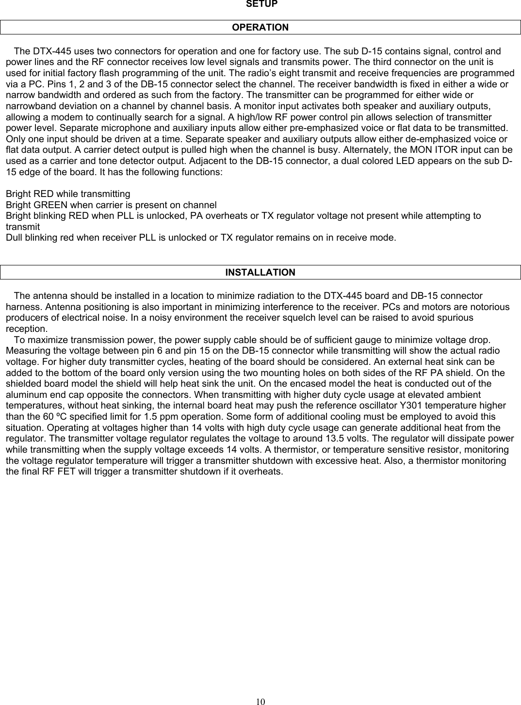        SETUP  OPERATION     The DTX-445 uses two connectors for operation and one for factory use. The sub D-15 contains signal, control and power lines and the RF connector receives low level signals and transmits power. The third connector on the unit is used for initial factory flash programming of the unit. The radio’s eight transmit and receive frequencies are programmed via a PC. Pins 1, 2 and 3 of the DB-15 connector select the channel. The receiver bandwidth is fixed in either a wide or narrow bandwidth and ordered as such from the factory. The transmitter can be programmed for either wide or narrowband deviation on a channel by channel basis. A monitor input activates both speaker and auxiliary outputs, allowing a modem to continually search for a signal. A high/low RF power control pin allows selection of transmitter power level. Separate microphone and auxiliary inputs allow either pre-emphasized voice or flat data to be transmitted. Only one input should be driven at a time. Separate speaker and auxiliary outputs allow either de-emphasized voice or flat data output. A carrier detect output is pulled high when the channel is busy. Alternately, the MON ITOR input can be used as a carrier and tone detector output. Adjacent to the DB-15 connector, a dual colored LED appears on the sub D-15 edge of the board. It has the following functions:  Bright RED while transmitting Bright GREEN when carrier is present on channel Bright blinking RED when PLL is unlocked, PA overheats or TX regulator voltage not present while attempting to transmit Dull blinking red when receiver PLL is unlocked or TX regulator remains on in receive mode.    INSTALLATION     The antenna should be installed in a location to minimize radiation to the DTX-445 board and DB-15 connector harness. Antenna positioning is also important in minimizing interference to the receiver. PCs and motors are notorious producers of electrical noise. In a noisy environment the receiver squelch level can be raised to avoid spurious reception.     To maximize transmission power, the power supply cable should be of sufficient gauge to minimize voltage drop. Measuring the voltage between pin 6 and pin 15 on the DB-15 connector while transmitting will show the actual radio voltage. For higher duty transmitter cycles, heating of the board should be considered. An external heat sink can be added to the bottom of the board only version using the two mounting holes on both sides of the RF PA shield. On the shielded board model the shield will help heat sink the unit. On the encased model the heat is conducted out of the aluminum end cap opposite the connectors. When transmitting with higher duty cycle usage at elevated ambient temperatures, without heat sinking, the internal board heat may push the reference oscillator Y301 temperature higher than the 60 ºC specified limit for 1.5 ppm operation. Some form of additional cooling must be employed to avoid this situation. Operating at voltages higher than 14 volts with high duty cycle usage can generate additional heat from the regulator. The transmitter voltage regulator regulates the voltage to around 13.5 volts. The regulator will dissipate power while transmitting when the supply voltage exceeds 14 volts. A thermistor, or temperature sensitive resistor, monitoring the voltage regulator temperature will trigger a transmitter shutdown with excessive heat. Also, a thermistor monitoring the final RF FET will trigger a transmitter shutdown if it overheats.   10   