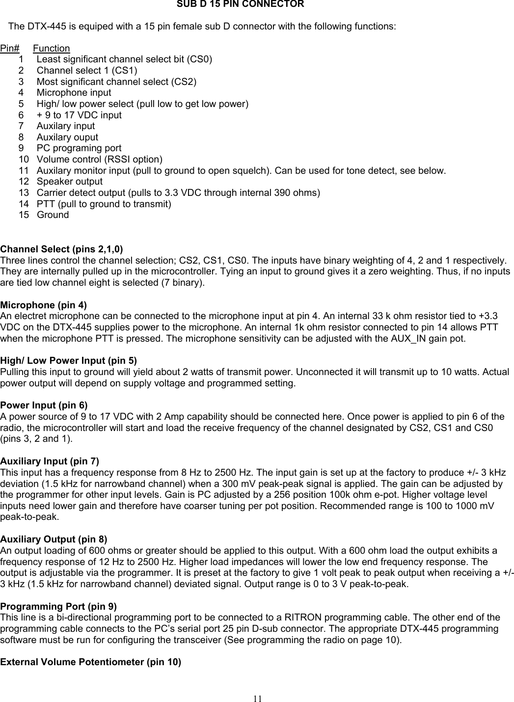    SUB D 15 PIN CONNECTOR     The DTX-445 is equiped with a 15 pin female sub D connector with the following functions:  Pin#     Function1  Least significant channel select bit (CS0) 2  Channel select 1 (CS1) 3  Most significant channel select (CS2) 4 Microphone input 5  High/ low power select (pull low to get low power) 6  + 9 to 17 VDC input 7 Auxilary input 8 Auxilary ouput 9  PC programing port 10  Volume control (RSSI option) 11  Auxilary monitor input (pull to ground to open squelch). Can be used for tone detect, see below. 12 Speaker output 13  Carrier detect output (pulls to 3.3 VDC through internal 390 ohms) 14  PTT (pull to ground to transmit) 15 Ground   Channel Select (pins 2,1,0) Three lines control the channel selection; CS2, CS1, CS0. The inputs have binary weighting of 4, 2 and 1 respectively. They are internally pulled up in the microcontroller. Tying an input to ground gives it a zero weighting. Thus, if no inputs are tied low channel eight is selected (7 binary).  Microphone (pin 4) An electret microphone can be connected to the microphone input at pin 4. An internal 33 k ohm resistor tied to +3.3 VDC on the DTX-445 supplies power to the microphone. An internal 1k ohm resistor connected to pin 14 allows PTT when the microphone PTT is pressed. The microphone sensitivity can be adjusted with the AUX_IN gain pot.  High/ Low Power Input (pin 5) Pulling this input to ground will yield about 2 watts of transmit power. Unconnected it will transmit up to 10 watts. Actual power output will depend on supply voltage and programmed setting.  Power Input (pin 6) A power source of 9 to 17 VDC with 2 Amp capability should be connected here. Once power is applied to pin 6 of the radio, the microcontroller will start and load the receive frequency of the channel designated by CS2, CS1 and CS0 (pins 3, 2 and 1).  Auxiliary Input (pin 7) This input has a frequency response from 8 Hz to 2500 Hz. The input gain is set up at the factory to produce +/- 3 kHz deviation (1.5 kHz for narrowband channel) when a 300 mV peak-peak signal is applied. The gain can be adjusted by the programmer for other input levels. Gain is PC adjusted by a 256 position 100k ohm e-pot. Higher voltage level inputs need lower gain and therefore have coarser tuning per pot position. Recommended range is 100 to 1000 mV peak-to-peak.  Auxiliary Output (pin 8) An output loading of 600 ohms or greater should be applied to this output. With a 600 ohm load the output exhibits a frequency response of 12 Hz to 2500 Hz. Higher load impedances will lower the low end frequency response. The output is adjustable via the programmer. It is preset at the factory to give 1 volt peak to peak output when receiving a +/- 3 kHz (1.5 kHz for narrowband channel) deviated signal. Output range is 0 to 3 V peak-to-peak.  Programming Port (pin 9) This line is a bi-directional programming port to be connected to a RITRON programming cable. The other end of the programming cable connects to the PC’s serial port 25 pin D-sub connector. The appropriate DTX-445 programming software must be run for configuring the transceiver (See programming the radio on page 10).  External Volume Potentiometer (pin 10)  11   