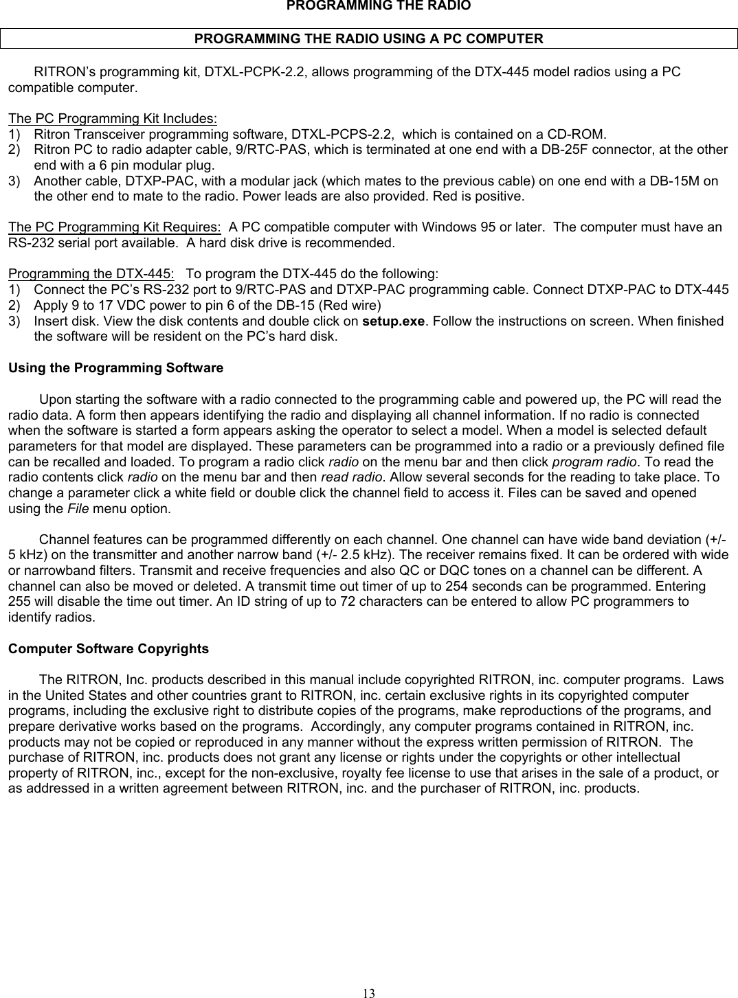   PROGRAMMING THE RADIO  PROGRAMMING THE RADIO USING A PC COMPUTER  RITRON’s programming kit, DTXL-PCPK-2.2, allows programming of the DTX-445 model radios using a PC compatible computer.    The PC Programming Kit Includes:  1)  Ritron Transceiver programming software, DTXL-PCPS-2.2,  which is contained on a CD-ROM.  2)  Ritron PC to radio adapter cable, 9/RTC-PAS, which is terminated at one end with a DB-25F connector, at the other end with a 6 pin modular plug. 3)  Another cable, DTXP-PAC, with a modular jack (which mates to the previous cable) on one end with a DB-15M on the other end to mate to the radio. Power leads are also provided. Red is positive.  The PC Programming Kit Requires:  A PC compatible computer with Windows 95 or later.  The computer must have an RS-232 serial port available.  A hard disk drive is recommended.  Programming the DTX-445:   To program the DTX-445 do the following: 1)  Connect the PC’s RS-232 port to 9/RTC-PAS and DTXP-PAC programming cable. Connect DTXP-PAC to DTX-445 2)  Apply 9 to 17 VDC power to pin 6 of the DB-15 (Red wire) 3)  Insert disk. View the disk contents and double click on setup.exe. Follow the instructions on screen. When finished the software will be resident on the PC’s hard disk.  Using the Programming Software  Upon starting the software with a radio connected to the programming cable and powered up, the PC will read the radio data. A form then appears identifying the radio and displaying all channel information. If no radio is connected when the software is started a form appears asking the operator to select a model. When a model is selected default parameters for that model are displayed. These parameters can be programmed into a radio or a previously defined file can be recalled and loaded. To program a radio click radio on the menu bar and then click program radio. To read the radio contents click radio on the menu bar and then read radio. Allow several seconds for the reading to take place. To change a parameter click a white field or double click the channel field to access it. Files can be saved and opened using the File menu option.  Channel features can be programmed differently on each channel. One channel can have wide band deviation (+/- 5 kHz) on the transmitter and another narrow band (+/- 2.5 kHz). The receiver remains fixed. It can be ordered with wide or narrowband filters. Transmit and receive frequencies and also QC or DQC tones on a channel can be different. A channel can also be moved or deleted. A transmit time out timer of up to 254 seconds can be programmed. Entering 255 will disable the time out timer. An ID string of up to 72 characters can be entered to allow PC programmers to identify radios.  Computer Software Copyrights  The RITRON, Inc. products described in this manual include copyrighted RITRON, inc. computer programs.  Laws in the United States and other countries grant to RITRON, inc. certain exclusive rights in its copyrighted computer programs, including the exclusive right to distribute copies of the programs, make reproductions of the programs, and prepare derivative works based on the programs.  Accordingly, any computer programs contained in RITRON, inc. products may not be copied or reproduced in any manner without the express written permission of RITRON.  The purchase of RITRON, inc. products does not grant any license or rights under the copyrights or other intellectual property of RITRON, inc., except for the non-exclusive, royalty fee license to use that arises in the sale of a product, or as addressed in a written agreement between RITRON, inc. and the purchaser of RITRON, inc. products.      13   