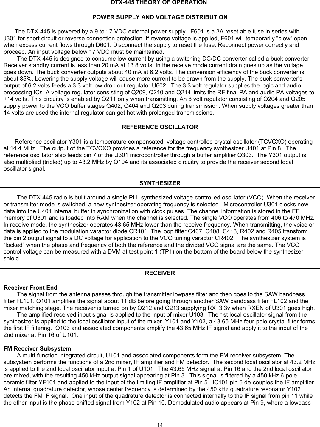    DTX-445 THEORY OF OPERATION  POWER SUPPLY AND VOLTAGE DISTRIBUTION  The DTX-445 is powered by a 9 to 17 VDC external power supply.  F601 is a 3A reset able fuse in series with  J301 for short circuit or reverse connection protection. If reverse voltage is applied, F601 will temporarily “blow” open when excess current flows through D601. Disconnect the supply to reset the fuse. Reconnect power correctly and proceed. An input voltage below 17 VDC must be maintained. The DTX-445 is designed to consume low current by using a switching DC/DC converter called a buck converter. Receiver standby current is less than 20 mA at 13.8 volts. In the receive mode current drain goes up as the voltage goes down. The buck converter outputs about 40 mA at 6.2 volts. The conversion efficiency of the buck converter is about 85%. Lowering the supply voltage will cause more current to be drawn from the supply. The buck converter’s output of 6.2 volts feeds a 3.3 volt low drop out regulator U602.  The 3.3 volt regulator supplies the logic and audio processing ICs. A voltage regulator consisting of Q209, Q210 and Q214 limits the RF final PA and audio PA voltages to +14 volts. This circuitry is enabled by Q211 only when transmitting. An 8 volt regulator consisting of Q204 and Q205 supply power to the VCO buffer stages Q402, Q404 and Q203 during transmission. When supply voltages greater than 14 volts are used the internal regulator can get hot with prolonged transmissions.  REFERENCE OSCILLATOR  Reference oscillator Y301 is a temperature compensated, voltage controlled crystal oscillator (TCVCXO) operating at 14.4 MHz.  The output of the TCVCXO provides a reference for the frequency synthesizer U401 at Pin 8.  The reference oscillator also feeds pin 7 of the U301 microcontroller through a buffer amplifier Q303.  The Y301 output is also multiplied (tripled) up to 43.2 MHz by Q104 and its associated circuitry to provide the receiver second local oscillator signal.    SYNTHESIZER  The DTX-445 radio is built around a single PLL synthesized voltage-controlled oscillator (VCO). When the receiver or transmitter mode is switched, a new synthesizer operating frequency is selected.  Microcontroller U301 clocks new data into the U401 internal buffer in synchronization with clock pulses. The channel information is stored in the EE memory of U301 and is loaded into RAM when the channel is selected. The single VCO operates from 406 to 470 MHz. In receive mode, the synthesizer operates 43.65 MHz lower than the receive frequency. When transmitting, the voice or data is applied to the modulation varactor diode CR401. The loop filter C407, C408, C413, R402 and R405 transform the pin 2 output signal to a DC voltage for application to the VCO tuning varactor CR402.  The synthesizer system is “locked” when the phase and frequency of both the reference and the divided VCO signal are the same. The VCO control voltage can be measured with a DVM at test point 1 (TP1) on the bottom of the board below the synthesizer shield.  RECEIVER  Receiver Front End The signal from the antenna passes through the transmitter lowpass filter and then goes to the SAW bandpass filter FL101. Q101 amplifies the signal about 11 dB before going through another SAW bandpass filter FL102 and the mixer matching stage. The receiver is turned on by Q212 and Q213 supplying RX_3.3v when RXEN of U301 goes high. The amplified received input signal is applied to the input of mixer U103.  The 1st local oscillator signal from the synthesizer is applied to the local oscillator input of the mixer. Y101 and Y103, a 43.65 MHz four-pole crystal filter forms the first IF filtering.  Q103 and associated components amplify the 43.65 MHz IF signal and apply it to the input of the 2nd mixer at Pin 16 of U101.  FM Receiver Subsystem A multi-function integrated circuit, U101 and associated components form the FM-receiver subsystem. The subsystem performs the functions of a 2nd mixer, IF amplifier and FM detector.  The second local oscillator at 43.2 MHz is applied to the 2nd local oscillator input at Pin 1 of U101.  The 43.65 MHz signal at Pin 16 and the 2nd local oscillator are mixed, with the resulting 450 kHz output signal appearing at Pin 3.  This signal is filtered by a 450 kHz 6-pole ceramic filter YF101 and applied to the input of the limiting IF amplifier at Pin 5.  IC101 pin 6 de-couples the IF amplifier.  An internal quadrature detector, whose center frequency is determined by the 450 kHz quadrature resonator Y102 detects the FM IF signal.  One input of the quadrature detector is connected internally to the IF signal from pin 11 while the other input is the phase-shifted signal from Y102 at Pin 10. Demodulated audio appears at Pin 9, where a lowpass  14   