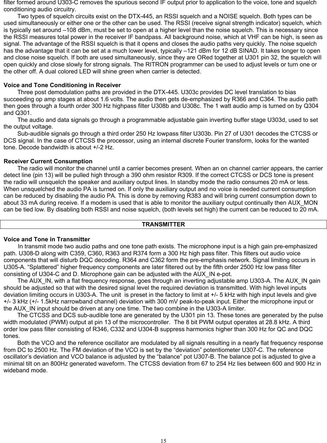   filter formed around U303-C removes the spurious second IF output prior to application to the voice, tone and squelch conditioning audio circuitry.  Two types of squelch circuits exist on the DTX-445, an RSSI squelch and a NOISE squelch. Both types can be used simultaneously or either one or the other can be used. The RSSI (receive signal strength indicator) squelch, which is typically set around –108 dBm, must be set to open at a higher level than the noise squelch. This is necessary since the RSSI measures total power in the receiver IF bandpass. All background noise, which at VHF can be high, is seen as signal. The advantage of the RSSI squelch is that it opens and closes the audio paths very quickly. The noise squelch has the advantage that it can be set at a much lower level, typically –121 dBm for 12 dB SINAD. It takes longer to open and close noise squelch. If both are used simultaneously, since they are ORed together at U301 pin 32, the squelch will open quickly and close slowly for strong signals. The RITRON programmer can be used to adjust levels or turn one or the other off. A dual colored LED will shine green when carrier is detected.  Voice and Tone Conditioning in Receiver Three post demodulation paths are provided in the DTX-445. U303c provides DC level translation to bias succeeding op amp stages at about 1.6 volts. The audio then gets de-emphasized by R366 and C364. The audio path then goes through a fourth order 300 Hz highpass filter U308b and U308c. The 1 watt audio amp is turned on by Q304 and Q301. The audio and data signals go through a programmable adjustable gain inverting buffer stage U303d, used to set the output voltage. Sub-audible signals go through a third order 250 Hz lowpass filter U303b. Pin 27 of U301 decodes the CTCSS or DCS signal. In the case of CTCSS the processor, using an internal discrete Fourier transform, looks for the wanted tone. Decode bandwidth is about +/-2 Hz.  Receiver Current Consumption The radio will monitor the channel until a carrier becomes present. When an on channel carrier appears, the carrier detect line (pin 13) will be pulled high through a 390 ohm resistor R309. If the correct CTCSS or DCS tone is present the radio will unsquelch the speaker and auxiliary output lines. In standby mode the radio consumes 20 mA or less. When unsquelched the audio PA is turned on. If only the auxiliary output and no voice is needed current consumption can be reduced by disabling the audio PA. This is done by removing R383 and will bring current consumption down to about 33 mA during receive. If a modem is used that is able to monitor the auxiliary output continually then AUX_MON can be tied low. By disabling both RSSI and noise squelch, (both levels set high) the current can be reduced to 20 mA.  TRANSMITTER  Voice and Tone in Transmitter In transmit mode two audio paths and one tone path exists. The microphone input is a high gain pre-emphasized path. U308-D along with C359, C360, R363 and R374 form a 300 Hz high pass filter. This filters out audio voice components that will disturb DQC decoding. R364 and C362 form the pre-emphasis network. Signal limiting occurs in U305-A. “Splattered” higher frequency components are later filtered out by the fifth order 2500 Hz low pass filter consisting of U304-C and D. Microphone gain can be adjusted with the AUX_IN e-pot. The AUX_IN, with a flat frequency response, goes through an inverting adjustable amp U303-A. The AUX_IN gain should be adjusted so that with the desired signal level the required deviation is transmitted. With high level inputs deviation limiting occurs in U303-A. The unit  is preset in the factory to limit at +/- 5 kHz with high input levels and give +/- 3 kHz (+/- 1.5kHz narrowband channel) deviation with 300 mV peak-to-peak input. Either the microphone input or the AUX_IN input should be driven at any one time. The two combine in the U303-A limiter. The CTCSS and DCS sub-audible tone are generated by the U301 pin 13. These tones are generated by the pulse width modulated (PWM) output at pin 13 of the microcontroller.  The 8 bit PWM output operates at 28.8 kHz. A third order low pass filter consisting of R346, C332 and U304-B suppress harmonics higher than 300 Hz for QC and DQC tones. Both the VCO and the reference oscillator are modulated by all signals resulting in a nearly flat frequency response from DC to 2500 Hz. The FM deviation of the VCO is set by the “deviation” potentiometer U307-C. The reference oscillator’s deviation and VCO balance is adjusted by the “balance” pot U307-B. The balance pot is adjusted to give a minimal tilt on an 800Hz generated waveform. The CTCSS deviation from 67 to 254 Hz lies between 600 and 900 Hz in wideband mode.  15   