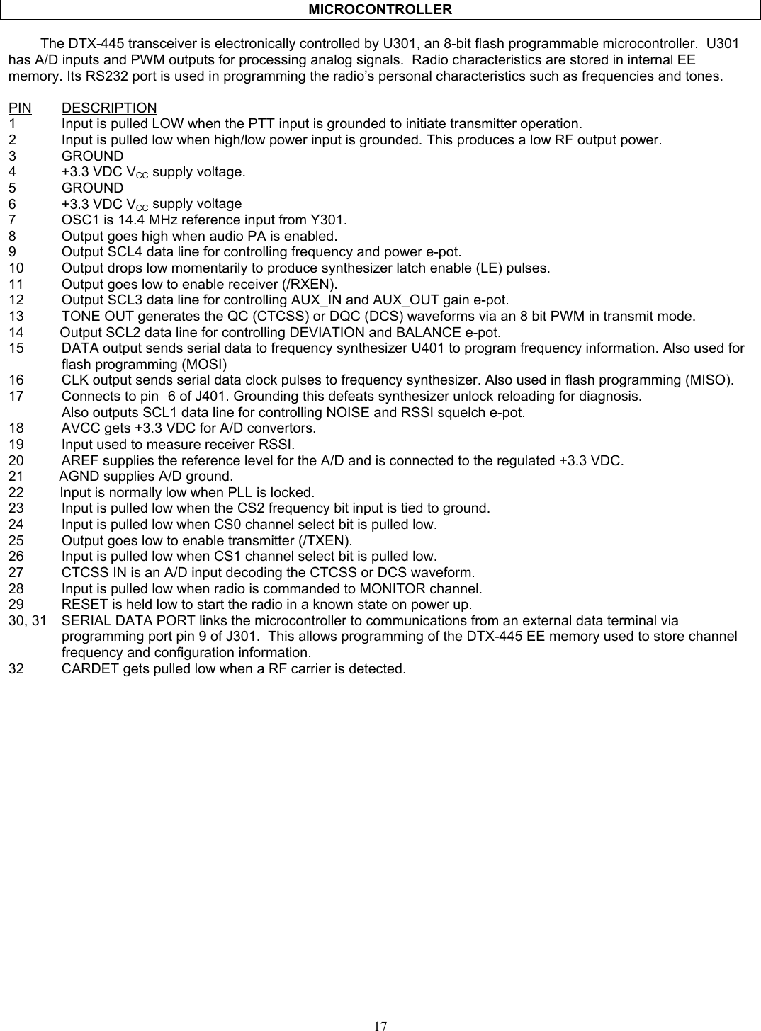   MICROCONTROLLER  The DTX-445 transceiver is electronically controlled by U301, an 8-bit flash programmable microcontroller.  U301 has A/D inputs and PWM outputs for processing analog signals.  Radio characteristics are stored in internal EE memory. Its RS232 port is used in programming the radio’s personal characteristics such as frequencies and tones.  PIN DESCRIPTION1  Input is pulled LOW when the PTT input is grounded to initiate transmitter operation. 2  Input is pulled low when high/low power input is grounded. This produces a low RF output power. 3 GROUND 4 +3.3 VDC VCC supply voltage. 5 GROUND 6 +3.3 VDC VCC supply voltage  7  OSC1 is 14.4 MHz reference input from Y301. 8  Output goes high when audio PA is enabled. 9  Output SCL4 data line for controlling frequency and power e-pot. 10  Output drops low momentarily to produce synthesizer latch enable (LE) pulses. 11  Output goes low to enable receiver (/RXEN). 12  Output SCL3 data line for controlling AUX_IN and AUX_OUT gain e-pot. 13  TONE OUT generates the QC (CTCSS) or DQC (DCS) waveforms via an 8 bit PWM in transmit mode. 14       Output SCL2 data line for controlling DEVIATION and BALANCE e-pot. 15  DATA output sends serial data to frequency synthesizer U401 to program frequency information. Also used for flash programming (MOSI) 16  CLK output sends serial data clock pulses to frequency synthesizer. Also used in flash programming (MISO). 17  Connects to pin  6 of J401. Grounding this defeats synthesizer unlock reloading for diagnosis.   Also outputs SCL1 data line for controlling NOISE and RSSI squelch e-pot. 18  AVCC gets +3.3 VDC for A/D convertors. 19  Input used to measure receiver RSSI. 20  AREF supplies the reference level for the A/D and is connected to the regulated +3.3 VDC. 21         AGND supplies A/D ground. 22       Input is normally low when PLL is locked. 23  Input is pulled low when the CS2 frequency bit input is tied to ground. 24  Input is pulled low when CS0 channel select bit is pulled low. 25  Output goes low to enable transmitter (/TXEN). 26  Input is pulled low when CS1 channel select bit is pulled low. 27  CTCSS IN is an A/D input decoding the CTCSS or DCS waveform. 28  Input is pulled low when radio is commanded to MONITOR channel. 29  RESET is held low to start the radio in a known state on power up. 30, 31  SERIAL DATA PORT links the microcontroller to communications from an external data terminal via programming port pin 9 of J301.  This allows programming of the DTX-445 EE memory used to store channel frequency and configuration information. 32  CARDET gets pulled low when a RF carrier is detected.  17   