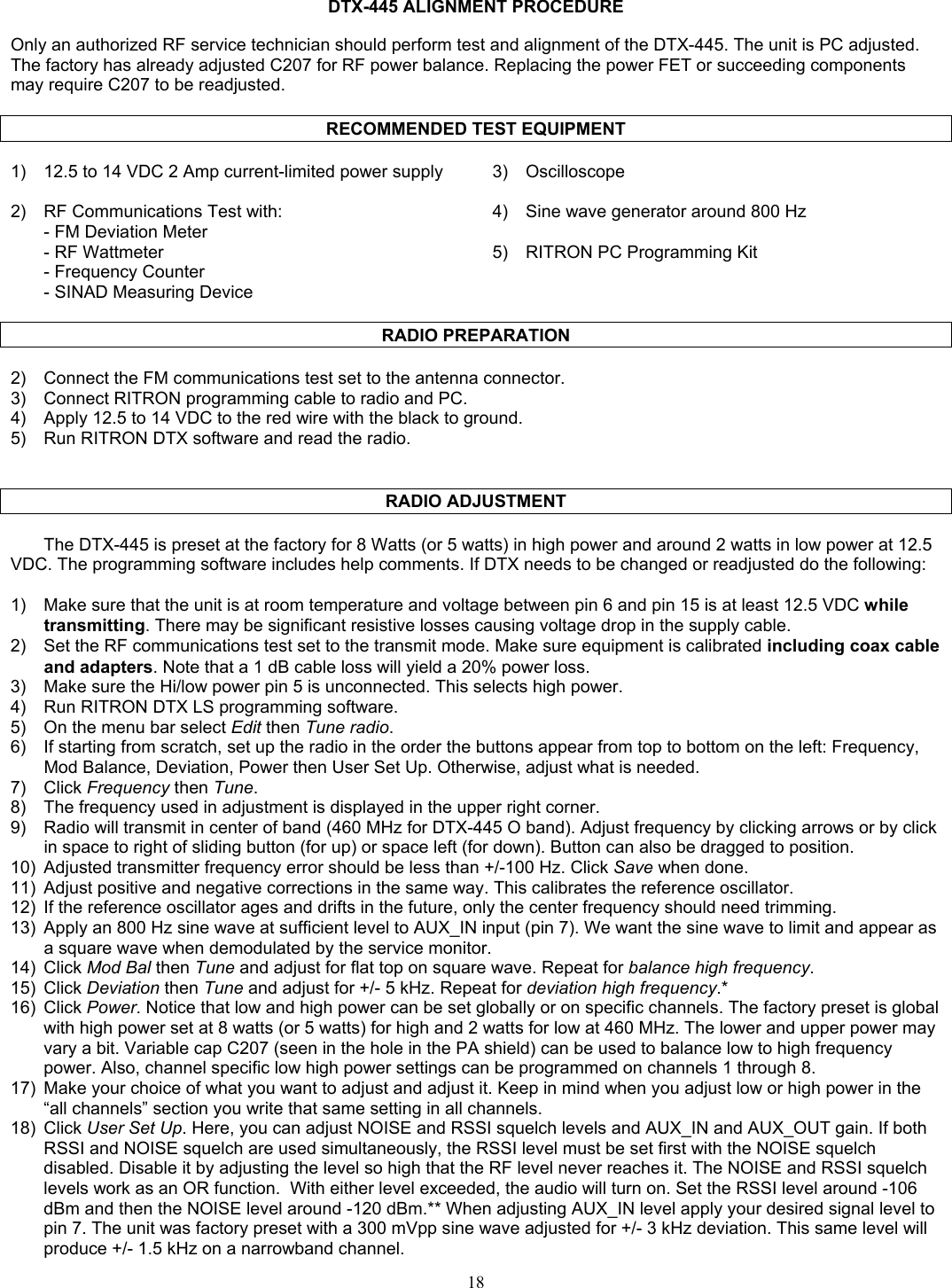   DTX-445 ALIGNMENT PROCEDURE  Only an authorized RF service technician should perform test and alignment of the DTX-445. The unit is PC adjusted. The factory has already adjusted C207 for RF power balance. Replacing the power FET or succeeding components may require C207 to be readjusted.  RECOMMENDED TEST EQUIPMENT  1)  12.5 to 14 VDC 2 Amp current-limited power supply  3)  Oscilloscope   2)  RF Communications Test with:  4)  Sine wave generator around 800 Hz   - FM Deviation Meter     - RF Wattmeter  5)  RITRON PC Programming Kit   - Frequency Counter    - SINAD Measuring Device    RADIO PREPARATION  2)  Connect the FM communications test set to the antenna connector. 3)  Connect RITRON programming cable to radio and PC. 4)  Apply 12.5 to 14 VDC to the red wire with the black to ground. 5)  Run RITRON DTX software and read the radio.     RADIO ADJUSTMENT  The DTX-445 is preset at the factory for 8 Watts (or 5 watts) in high power and around 2 watts in low power at 12.5 VDC. The programming software includes help comments. If DTX needs to be changed or readjusted do the following:  1)  Make sure that the unit is at room temperature and voltage between pin 6 and pin 15 is at least 12.5 VDC while transmitting. There may be significant resistive losses causing voltage drop in the supply cable. 2)  Set the RF communications test set to the transmit mode. Make sure equipment is calibrated including coax cable and adapters. Note that a 1 dB cable loss will yield a 20% power loss. 3)  Make sure the Hi/low power pin 5 is unconnected. This selects high power. 4)  Run RITRON DTX LS programming software. 5)  On the menu bar select Edit then Tune radio. 6)  If starting from scratch, set up the radio in the order the buttons appear from top to bottom on the left: Frequency, Mod Balance, Deviation, Power then User Set Up. Otherwise, adjust what is needed. 7) Click Frequency then Tune. 8)  The frequency used in adjustment is displayed in the upper right corner. 9)  Radio will transmit in center of band (460 MHz for DTX-445 O band). Adjust frequency by clicking arrows or by click in space to right of sliding button (for up) or space left (for down). Button can also be dragged to position. 10)  Adjusted transmitter frequency error should be less than +/-100 Hz. Click Save when done. 11)  Adjust positive and negative corrections in the same way. This calibrates the reference oscillator. 12)  If the reference oscillator ages and drifts in the future, only the center frequency should need trimming. 13)  Apply an 800 Hz sine wave at sufficient level to AUX_IN input (pin 7). We want the sine wave to limit and appear as a square wave when demodulated by the service monitor. 14) Click Mod Bal then Tune and adjust for flat top on square wave. Repeat for balance high frequency. 15) Click Deviation then Tune and adjust for +/- 5 kHz. Repeat for deviation high frequency.* 16) Click Power. Notice that low and high power can be set globally or on specific channels. The factory preset is global with high power set at 8 watts (or 5 watts) for high and 2 watts for low at 460 MHz. The lower and upper power may vary a bit. Variable cap C207 (seen in the hole in the PA shield) can be used to balance low to high frequency power. Also, channel specific low high power settings can be programmed on channels 1 through 8. 17)  Make your choice of what you want to adjust and adjust it. Keep in mind when you adjust low or high power in the “all channels” section you write that same setting in all channels. 18) Click User Set Up. Here, you can adjust NOISE and RSSI squelch levels and AUX_IN and AUX_OUT gain. If both RSSI and NOISE squelch are used simultaneously, the RSSI level must be set first with the NOISE squelch disabled. Disable it by adjusting the level so high that the RF level never reaches it. The NOISE and RSSI squelch levels work as an OR function.  With either level exceeded, the audio will turn on. Set the RSSI level around -106 dBm and then the NOISE level around -120 dBm.** When adjusting AUX_IN level apply your desired signal level to pin 7. The unit was factory preset with a 300 mVpp sine wave adjusted for +/- 3 kHz deviation. This same level will produce +/- 1.5 kHz on a narrowband channel.  18   