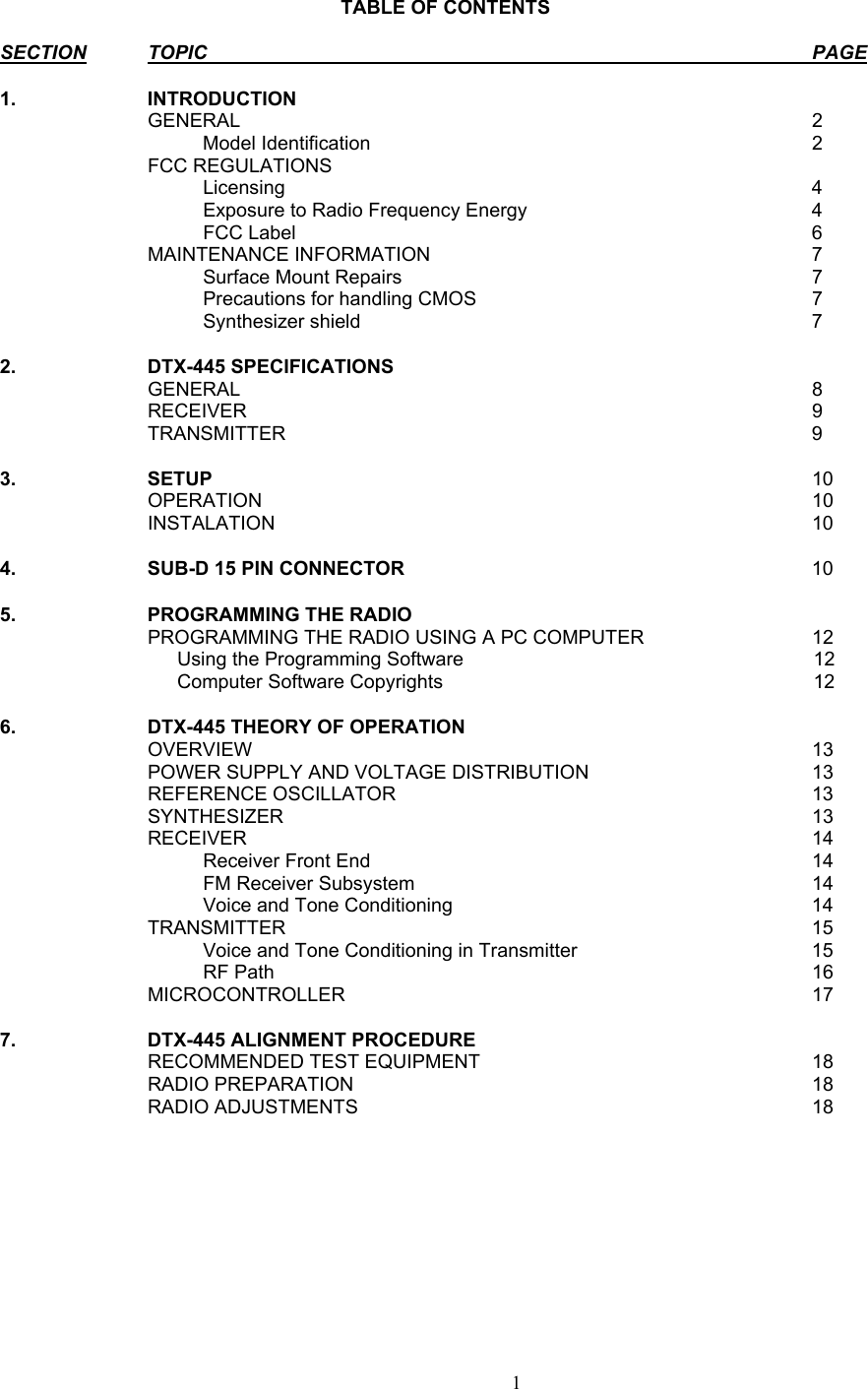     TABLE OF CONTENTS  SECTION TOPIC PAGE  1. INTRODUCTION    GENERAL  2   Model Identification 2  FCC REGULATIONS     Licensing  4     Exposure to Radio Frequency Energy  4   FCC Label  6  MAINTENANCE INFORMATION  7   Surface Mount Repairs  7     Precautions for handling CMOS  7   Synthesizer shield  7  2. DTX-445 SPECIFICATIONS    GENERAL  8  RECEIVER  9  TRANSMITTER  9  3. SETUP 10  OPERATION  10  INSTALATION  10   4.  SUB-D 15 PIN CONNECTOR  10  5. PROGRAMMING THE RADIO     PROGRAMMING THE RADIO USING A PC COMPUTER  12     Using the Programming Software           12     Computer Software Copyrights           12   6.  DTX-445 THEORY OF OPERATION    OVERVIEW  13   POWER SUPPLY AND VOLTAGE DISTRIBUTION  13  REFERENCE OSCILLATOR  13  SYNTHESIZER   13  RECEIVER  14   Receiver Front End  14   FM Receiver Subsystem  14     Voice and Tone Conditioning  14  TRANSMITTER  15     Voice and Tone Conditioning in Transmitter  15   RF Path  16  MICROCONTROLLER  17  7. DTX-445 ALIGNMENT PROCEDURE    RECOMMENDED TEST EQUIPMENT  18  RADIO PREPARATION  18  RADIO ADJUSTMENTS  18         1   