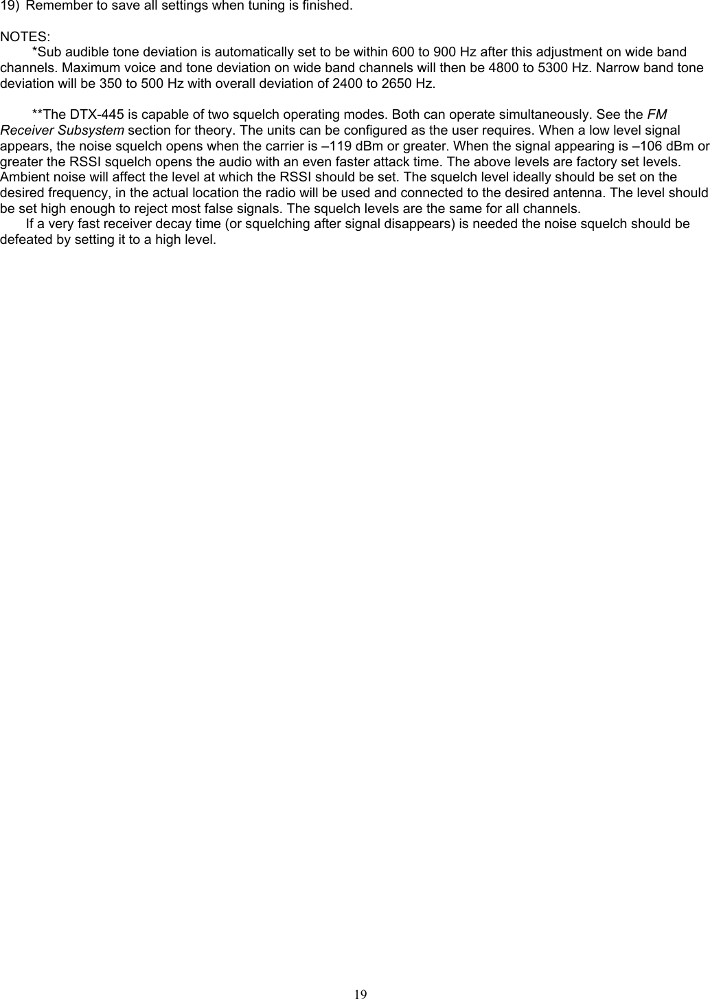   19)  Remember to save all settings when tuning is finished.  NOTES: *Sub audible tone deviation is automatically set to be within 600 to 900 Hz after this adjustment on wide band channels. Maximum voice and tone deviation on wide band channels will then be 4800 to 5300 Hz. Narrow band tone deviation will be 350 to 500 Hz with overall deviation of 2400 to 2650 Hz.  **The DTX-445 is capable of two squelch operating modes. Both can operate simultaneously. See the FM Receiver Subsystem section for theory. The units can be configured as the user requires. When a low level signal appears, the noise squelch opens when the carrier is –119 dBm or greater. When the signal appearing is –106 dBm or greater the RSSI squelch opens the audio with an even faster attack time. The above levels are factory set levels. Ambient noise will affect the level at which the RSSI should be set. The squelch level ideally should be set on the desired frequency, in the actual location the radio will be used and connected to the desired antenna. The level should be set high enough to reject most false signals. The squelch levels are the same for all channels. If a very fast receiver decay time (or squelching after signal disappears) is needed the noise squelch should be defeated by setting it to a high level.      19   