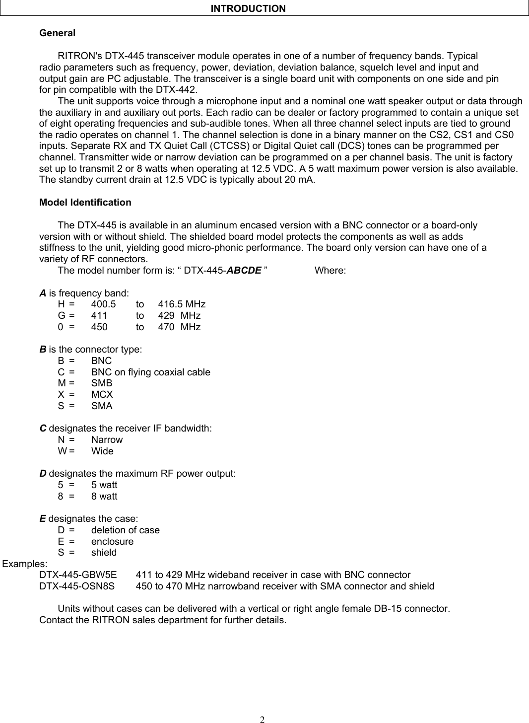                                              INTRODUCTION     General      RITRON&apos;s DTX-445 transceiver module operates in one of a number of frequency bands. Typical radio parameters such as frequency, power, deviation, deviation balance, squelch level and input and output gain are PC adjustable. The transceiver is a single board unit with components on one side and pin for pin compatible with the DTX-442. The unit supports voice through a microphone input and a nominal one watt speaker output or data through the auxiliary in and auxiliary out ports. Each radio can be dealer or factory programmed to contain a unique set of eight operating frequencies and sub-audible tones. When all three channel select inputs are tied to ground the radio operates on channel 1. The channel selection is done in a binary manner on the CS2, CS1 and CS0 inputs. Separate RX and TX Quiet Call (CTCSS) or Digital Quiet call (DCS) tones can be programmed per channel. Transmitter wide or narrow deviation can be programmed on a per channel basis. The unit is factory set up to transmit 2 or 8 watts when operating at 12.5 VDC. A 5 watt maximum power version is also available. The standby current drain at 12.5 VDC is typically about 20 mA.   Model Identification    The DTX-445 is available in an aluminum encased version with a BNC connector or a board-only version with or without shield. The shielded board model protects the components as well as adds stiffness to the unit, yielding good micro-phonic performance. The board only version can have one of a variety of RF connectors.    The model number form is: “ DTX-445-ABCDE ”     Where:  A is frequency band:  H =  400.5  to  416.5 MHz   G =  411   to  429 MHz   0 =  450   to  470 MHz  B is the connector type:  B  = BNC   C  =  BNC on flying coaxial cable  M = SMB  X = MCX  S = SMA  C designates the receiver IF bandwidth:  N = Narrow  W = Wide  D designates the maximum RF power output:  5 = 5 watt  8 = 8 watt  E designates the case:   D  =  deletion of case  E = enclosure  S = shield Examples:   DTX-445-GBW5E  411 to 429 MHz wideband receiver in case with BNC connector   DTX-445-OSN8S  450 to 470 MHz narrowband receiver with SMA connector and shield      Units without cases can be delivered with a vertical or right angle female DB-15 connector.   Contact the RITRON sales department for further details.   2   