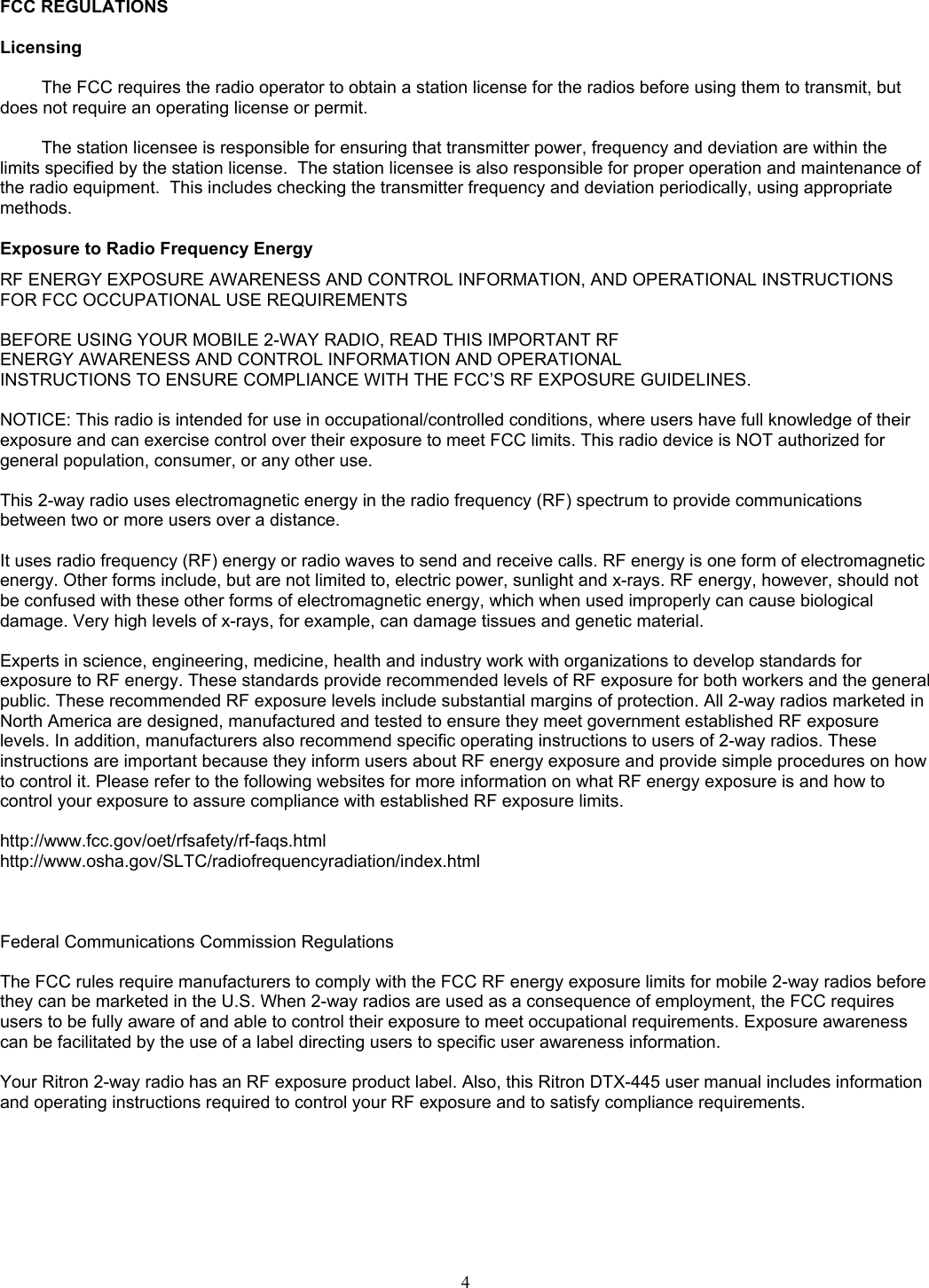   FCC REGULATIONS  Licensing  The FCC requires the radio operator to obtain a station license for the radios before using them to transmit, but does not require an operating license or permit.    The station licensee is responsible for ensuring that transmitter power, frequency and deviation are within the limits specified by the station license.  The station licensee is also responsible for proper operation and maintenance of the radio equipment.  This includes checking the transmitter frequency and deviation periodically, using appropriate methods.  Exposure to Radio Frequency Energy RF ENERGY EXPOSURE AWARENESS AND CONTROL INFORMATION, AND OPERATIONAL INSTRUCTIONS FOR FCC OCCUPATIONAL USE REQUIREMENTS   BEFORE USING YOUR MOBILE 2-WAY RADIO, READ THIS IMPORTANT RF  ENERGY AWARENESS AND CONTROL INFORMATION AND OPERATIONAL  INSTRUCTIONS TO ENSURE COMPLIANCE WITH THE FCC’S RF EXPOSURE GUIDELINES.   NOTICE: This radio is intended for use in occupational/controlled conditions, where users have full knowledge of their exposure and can exercise control over their exposure to meet FCC limits. This radio device is NOT authorized for general population, consumer, or any other use.   This 2-way radio uses electromagnetic energy in the radio frequency (RF) spectrum to provide communications between two or more users over a distance.   It uses radio frequency (RF) energy or radio waves to send and receive calls. RF energy is one form of electromagnetic energy. Other forms include, but are not limited to, electric power, sunlight and x-rays. RF energy, however, should not be confused with these other forms of electromagnetic energy, which when used improperly can cause biological damage. Very high levels of x-rays, for example, can damage tissues and genetic material.   Experts in science, engineering, medicine, health and industry work with organizations to develop standards for exposure to RF energy. These standards provide recommended levels of RF exposure for both workers and the general public. These recommended RF exposure levels include substantial margins of protection. All 2-way radios marketed in North America are designed, manufactured and tested to ensure they meet government established RF exposure levels. In addition, manufacturers also recommend specific operating instructions to users of 2-way radios. These instructions are important because they inform users about RF energy exposure and provide simple procedures on how to control it. Please refer to the following websites for more information on what RF energy exposure is and how to control your exposure to assure compliance with established RF exposure limits.   http://www.fcc.gov/oet/rfsafety/rf-faqs.html  http://www.osha.gov/SLTC/radiofrequencyradiation/index.html     Federal Communications Commission Regulations   The FCC rules require manufacturers to comply with the FCC RF energy exposure limits for mobile 2-way radios before they can be marketed in the U.S. When 2-way radios are used as a consequence of employment, the FCC requires users to be fully aware of and able to control their exposure to meet occupational requirements. Exposure awareness can be facilitated by the use of a label directing users to specific user awareness information.   Your Ritron 2-way radio has an RF exposure product label. Also, this Ritron DTX-445 user manual includes information and operating instructions required to control your RF exposure and to satisfy compliance requirements.    4   