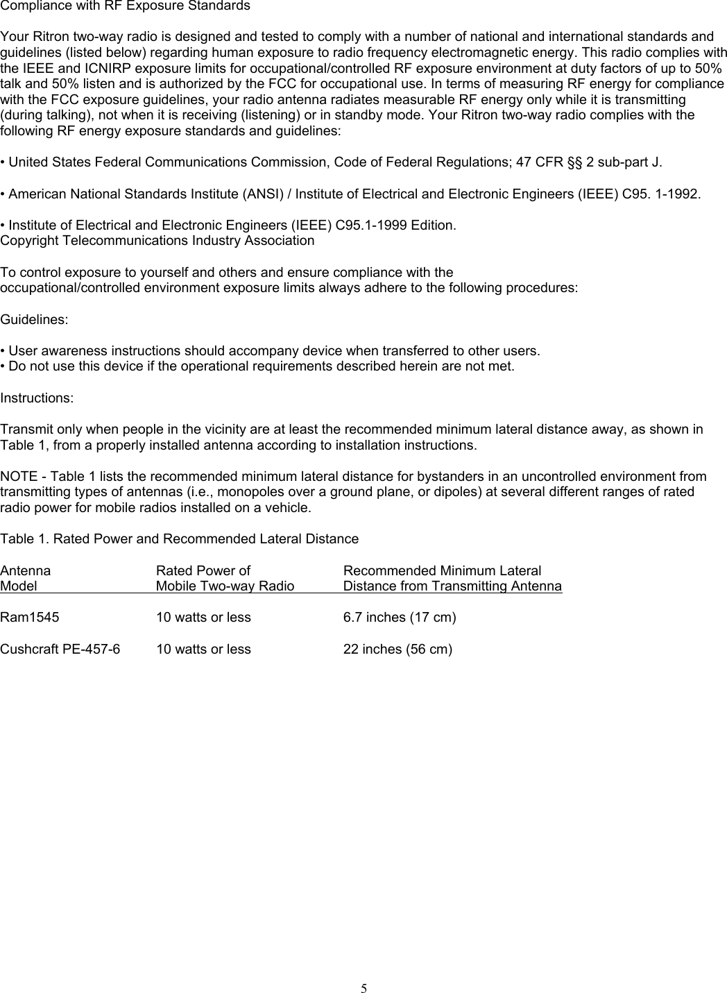    Compliance with RF Exposure Standards   Your Ritron two-way radio is designed and tested to comply with a number of national and international standards and guidelines (listed below) regarding human exposure to radio frequency electromagnetic energy. This radio complies with the IEEE and ICNIRP exposure limits for occupational/controlled RF exposure environment at duty factors of up to 50% talk and 50% listen and is authorized by the FCC for occupational use. In terms of measuring RF energy for compliance with the FCC exposure guidelines, your radio antenna radiates measurable RF energy only while it is transmitting (during talking), not when it is receiving (listening) or in standby mode. Your Ritron two-way radio complies with the following RF energy exposure standards and guidelines:   • United States Federal Communications Commission, Code of Federal Regulations; 47 CFR §§ 2 sub-part J.   • American National Standards Institute (ANSI) / Institute of Electrical and Electronic Engineers (IEEE) C95. 1-1992.  • Institute of Electrical and Electronic Engineers (IEEE) C95.1-1999 Edition.  Copyright Telecommunications Industry Association   To control exposure to yourself and others and ensure compliance with the  occupational/controlled environment exposure limits always adhere to the following procedures:   Guidelines:   • User awareness instructions should accompany device when transferred to other users.  • Do not use this device if the operational requirements described herein are not met.   Instructions:   Transmit only when people in the vicinity are at least the recommended minimum lateral distance away, as shown in Table 1, from a properly installed antenna according to installation instructions.   NOTE - Table 1 lists the recommended minimum lateral distance for bystanders in an uncontrolled environment from transmitting types of antennas (i.e., monopoles over a ground plane, or dipoles) at several different ranges of rated radio power for mobile radios installed on a vehicle.   Table 1. Rated Power and Recommended Lateral Distance   Antenna    Rated Power of   Recommended Minimum Lateral Model        Mobile Two-way Radio     Distance from Transmitting Antenna  Ram1545       10 watts or less        6.7 inches (17 cm)          Cushcraft PE-457-6   10 watts or less       22 inches (56 cm)           5   