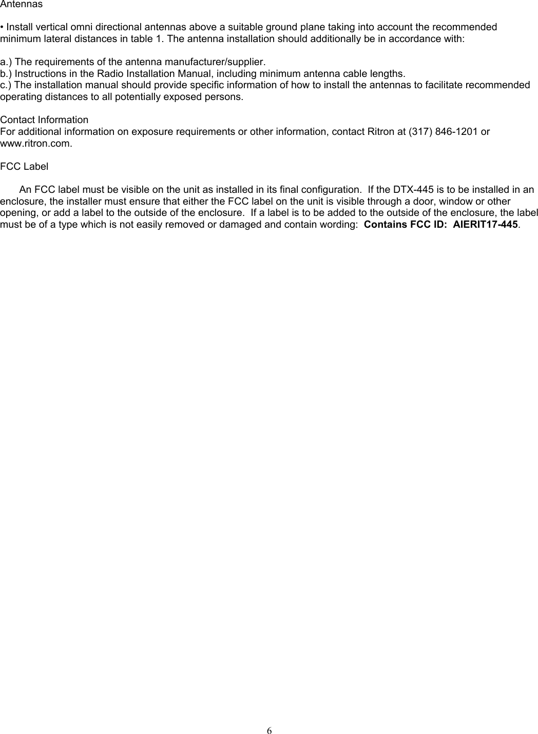    Antennas   • Install vertical omni directional antennas above a suitable ground plane taking into account the recommended minimum lateral distances in table 1. The antenna installation should additionally be in accordance with:   a.) The requirements of the antenna manufacturer/supplier.  b.) Instructions in the Radio Installation Manual, including minimum antenna cable lengths.  c.) The installation manual should provide specific information of how to install the antennas to facilitate recommended operating distances to all potentially exposed persons.   Contact Information  For additional information on exposure requirements or other information, contact Ritron at (317) 846-1201 or www.ritron.com.   FCC Label  An FCC label must be visible on the unit as installed in its final configuration.  If the DTX-445 is to be installed in an enclosure, the installer must ensure that either the FCC label on the unit is visible through a door, window or other opening, or add a label to the outside of the enclosure.  If a label is to be added to the outside of the enclosure, the label must be of a type which is not easily removed or damaged and contain wording:  Contains FCC ID:  AIERIT17-445.    6   