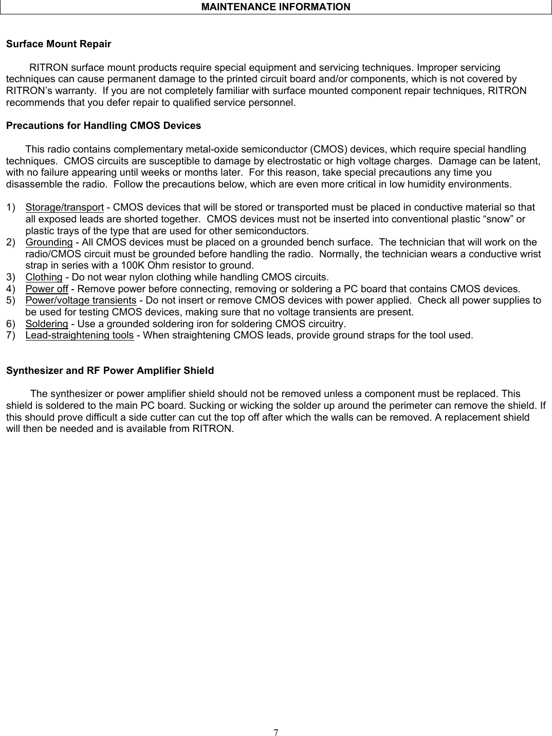    MAINTENANCE INFORMATION   Surface Mount Repair  RITRON surface mount products require special equipment and servicing techniques. Improper servicing techniques can cause permanent damage to the printed circuit board and/or components, which is not covered by RITRON’s warranty.  If you are not completely familiar with surface mounted component repair techniques, RITRON recommends that you defer repair to qualified service personnel.  Precautions for Handling CMOS Devices  This radio contains complementary metal-oxide semiconductor (CMOS) devices, which require special handling techniques.  CMOS circuits are susceptible to damage by electrostatic or high voltage charges.  Damage can be latent, with no failure appearing until weeks or months later.  For this reason, take special precautions any time you disassemble the radio.  Follow the precautions below, which are even more critical in low humidity environments.  1)  Storage/transport - CMOS devices that will be stored or transported must be placed in conductive material so that all exposed leads are shorted together.  CMOS devices must not be inserted into conventional plastic “snow” or plastic trays of the type that are used for other semiconductors. 2)  Grounding - All CMOS devices must be placed on a grounded bench surface.  The technician that will work on the radio/CMOS circuit must be grounded before handling the radio.  Normally, the technician wears a conductive wrist strap in series with a 100K Ohm resistor to ground. 3)  Clothing - Do not wear nylon clothing while handling CMOS circuits. 4)  Power off - Remove power before connecting, removing or soldering a PC board that contains CMOS devices. 5)  Power/voltage transients - Do not insert or remove CMOS devices with power applied.  Check all power supplies to be used for testing CMOS devices, making sure that no voltage transients are present. 6)  Soldering - Use a grounded soldering iron for soldering CMOS circuitry. 7)  Lead-straightening tools - When straightening CMOS leads, provide ground straps for the tool used.   Synthesizer and RF Power Amplifier Shield  The synthesizer or power amplifier shield should not be removed unless a component must be replaced. This shield is soldered to the main PC board. Sucking or wicking the solder up around the perimeter can remove the shield. If this should prove difficult a side cutter can cut the top off after which the walls can be removed. A replacement shield will then be needed and is available from RITRON. 7   