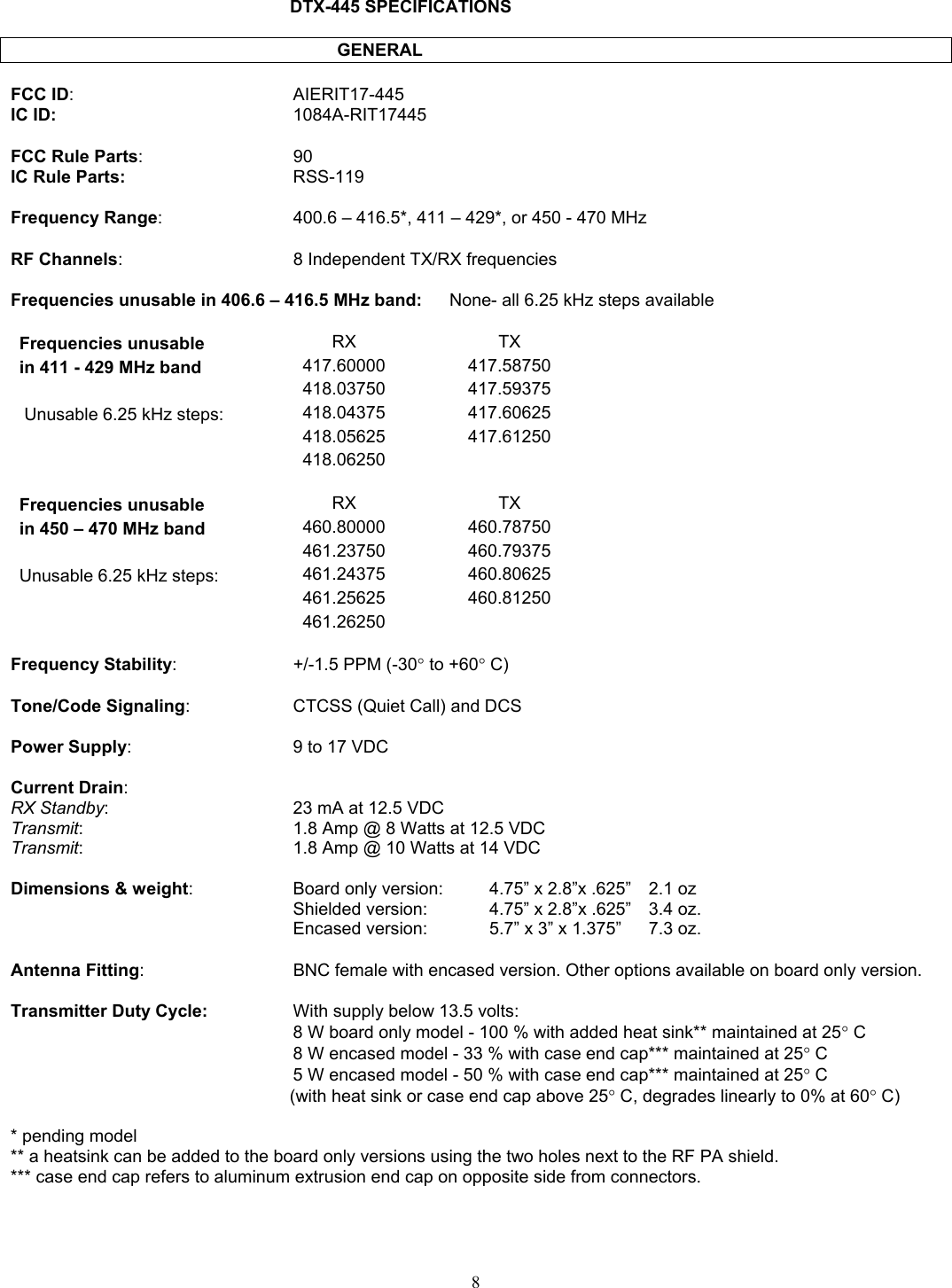          DTX-445 SPECIFICATIONS             GENERAL  FCC ID: AIERIT17-445 IC ID:  1084A-RIT17445  FCC Rule Parts: 90 IC Rule Parts:  RSS-119  Frequency Range:  400.6 – 416.5*, 411 – 429*, or 450 - 470 MHz  RF Channels:  8 Independent TX/RX frequencies  Frequencies unusable in 406.6 – 416.5 MHz band:  None- all 6.25 kHz steps available  Frequencies unusable  RX TX in 411 - 429 MHz band  417.60000 417.58750  418.03750 417.59375  Unusable 6.25 kHz steps:  418.04375 417.60625  418.05625 417.61250  418.06250   Frequencies unusable  RX TX in 450 – 470 MHz band  460.80000 460.78750     461.23750 460.79375 Unusable 6.25 kHz steps:  461.24375 460.80625  461.25625 460.81250  461.26250   Frequency Stability:  +/-1.5 PPM (-30° to +60° C)  Tone/Code Signaling:  CTCSS (Quiet Call) and DCS  Power Supply:  9 to 17 VDC  Current Drain: RX Standby:  23 mA at 12.5 VDC Transmit:  1.8 Amp @ 8 Watts at 12.5 VDC Transmit:  1.8 Amp @ 10 Watts at 14 VDC  Dimensions &amp; weight:  Board only version:   4.75” x 2.8”x .625”  2.1 oz   Shielded version:    4.75” x 2.8”x .625”  3.4 oz.   Encased version:    5.7” x 3” x 1.375”  7.3 oz.  Antenna Fitting:   BNC female with encased version. Other options available on board only version.  Transmitter Duty Cycle:  With supply below 13.5 volts:   8 W board only model - 100 % with added heat sink** maintained at 25° C   8 W encased model - 33 % with case end cap*** maintained at 25° C  5 W encased model - 50 % with case end cap*** maintained at 25° C  (with heat sink or case end cap above 25° C, degrades linearly to 0% at 60° C)  * pending model ** a heatsink can be added to the board only versions using the two holes next to the RF PA shield. *** case end cap refers to aluminum extrusion end cap on opposite side from connectors.     8   