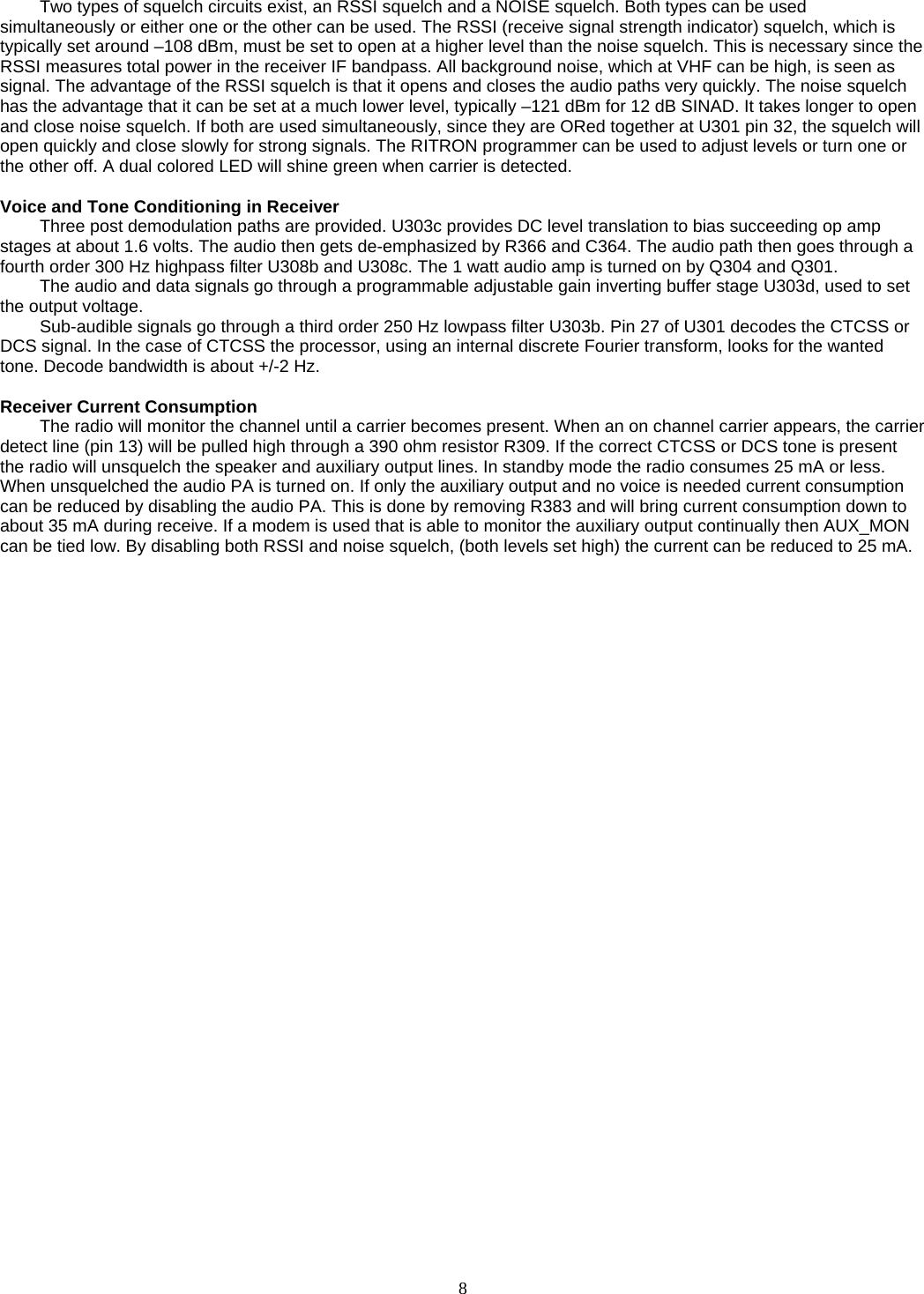    8   Two types of squelch circuits exist, an RSSI squelch and a NOISE squelch. Both types can be used simultaneously or either one or the other can be used. The RSSI (receive signal strength indicator) squelch, which is typically set around –108 dBm, must be set to open at a higher level than the noise squelch. This is necessary since the RSSI measures total power in the receiver IF bandpass. All background noise, which at VHF can be high, is seen as signal. The advantage of the RSSI squelch is that it opens and closes the audio paths very quickly. The noise squelch has the advantage that it can be set at a much lower level, typically –121 dBm for 12 dB SINAD. It takes longer to open and close noise squelch. If both are used simultaneously, since they are ORed together at U301 pin 32, the squelch will open quickly and close slowly for strong signals. The RITRON programmer can be used to adjust levels or turn one or the other off. A dual colored LED will shine green when carrier is detected.  Voice and Tone Conditioning in Receiver Three post demodulation paths are provided. U303c provides DC level translation to bias succeeding op amp stages at about 1.6 volts. The audio then gets de-emphasized by R366 and C364. The audio path then goes through a fourth order 300 Hz highpass filter U308b and U308c. The 1 watt audio amp is turned on by Q304 and Q301. The audio and data signals go through a programmable adjustable gain inverting buffer stage U303d, used to set the output voltage. Sub-audible signals go through a third order 250 Hz lowpass filter U303b. Pin 27 of U301 decodes the CTCSS or DCS signal. In the case of CTCSS the processor, using an internal discrete Fourier transform, looks for the wanted tone. Decode bandwidth is about +/-2 Hz.  Receiver Current Consumption The radio will monitor the channel until a carrier becomes present. When an on channel carrier appears, the carrier detect line (pin 13) will be pulled high through a 390 ohm resistor R309. If the correct CTCSS or DCS tone is present the radio will unsquelch the speaker and auxiliary output lines. In standby mode the radio consumes 25 mA or less. When unsquelched the audio PA is turned on. If only the auxiliary output and no voice is needed current consumption can be reduced by disabling the audio PA. This is done by removing R383 and will bring current consumption down to about 35 mA during receive. If a modem is used that is able to monitor the auxiliary output continually then AUX_MON can be tied low. By disabling both RSSI and noise squelch, (both levels set high) the current can be reduced to 25 mA.  
