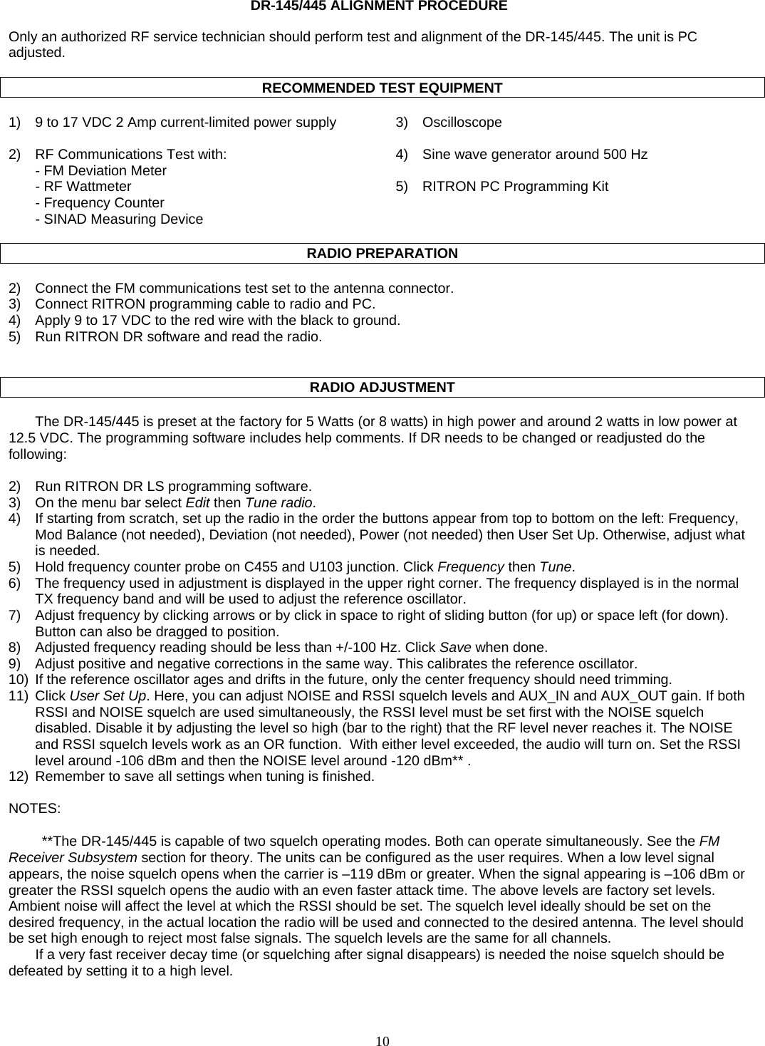    10   DR-145/445 ALIGNMENT PROCEDURE  Only an authorized RF service technician should perform test and alignment of the DR-145/445. The unit is PC adjusted.  RECOMMENDED TEST EQUIPMENT  1)  9 to 17 VDC 2 Amp current-limited power supply  3)  Oscilloscope   2)  RF Communications Test with:  4)  Sine wave generator around 500 Hz   - FM Deviation Meter     - RF Wattmeter  5)  RITRON PC Programming Kit   - Frequency Counter    - SINAD Measuring Device    RADIO PREPARATION  2)  Connect the FM communications test set to the antenna connector. 3)  Connect RITRON programming cable to radio and PC. 4)  Apply 9 to 17 VDC to the red wire with the black to ground. 5)  Run RITRON DR software and read the radio.     RADIO ADJUSTMENT  The DR-145/445 is preset at the factory for 5 Watts (or 8 watts) in high power and around 2 watts in low power at 12.5 VDC. The programming software includes help comments. If DR needs to be changed or readjusted do the following:  2)  Run RITRON DR LS programming software. 3)  On the menu bar select Edit then Tune radio. 4)  If starting from scratch, set up the radio in the order the buttons appear from top to bottom on the left: Frequency, Mod Balance (not needed), Deviation (not needed), Power (not needed) then User Set Up. Otherwise, adjust what is needed. 5)  Hold frequency counter probe on C455 and U103 junction. Click Frequency then Tune. 6)  The frequency used in adjustment is displayed in the upper right corner. The frequency displayed is in the normal TX frequency band and will be used to adjust the reference oscillator. 7)  Adjust frequency by clicking arrows or by click in space to right of sliding button (for up) or space left (for down). Button can also be dragged to position. 8)  Adjusted frequency reading should be less than +/-100 Hz. Click Save when done. 9)  Adjust positive and negative corrections in the same way. This calibrates the reference oscillator. 10)  If the reference oscillator ages and drifts in the future, only the center frequency should need trimming. 11) Click User Set Up. Here, you can adjust NOISE and RSSI squelch levels and AUX_IN and AUX_OUT gain. If both RSSI and NOISE squelch are used simultaneously, the RSSI level must be set first with the NOISE squelch disabled. Disable it by adjusting the level so high (bar to the right) that the RF level never reaches it. The NOISE and RSSI squelch levels work as an OR function.  With either level exceeded, the audio will turn on. Set the RSSI level around -106 dBm and then the NOISE level around -120 dBm** .    12)  Remember to save all settings when tuning is finished.  NOTES:  **The DR-145/445 is capable of two squelch operating modes. Both can operate simultaneously. See the FM Receiver Subsystem section for theory. The units can be configured as the user requires. When a low level signal appears, the noise squelch opens when the carrier is –119 dBm or greater. When the signal appearing is –106 dBm or greater the RSSI squelch opens the audio with an even faster attack time. The above levels are factory set levels. Ambient noise will affect the level at which the RSSI should be set. The squelch level ideally should be set on the desired frequency, in the actual location the radio will be used and connected to the desired antenna. The level should be set high enough to reject most false signals. The squelch levels are the same for all channels. If a very fast receiver decay time (or squelching after signal disappears) is needed the noise squelch should be defeated by setting it to a high level.   