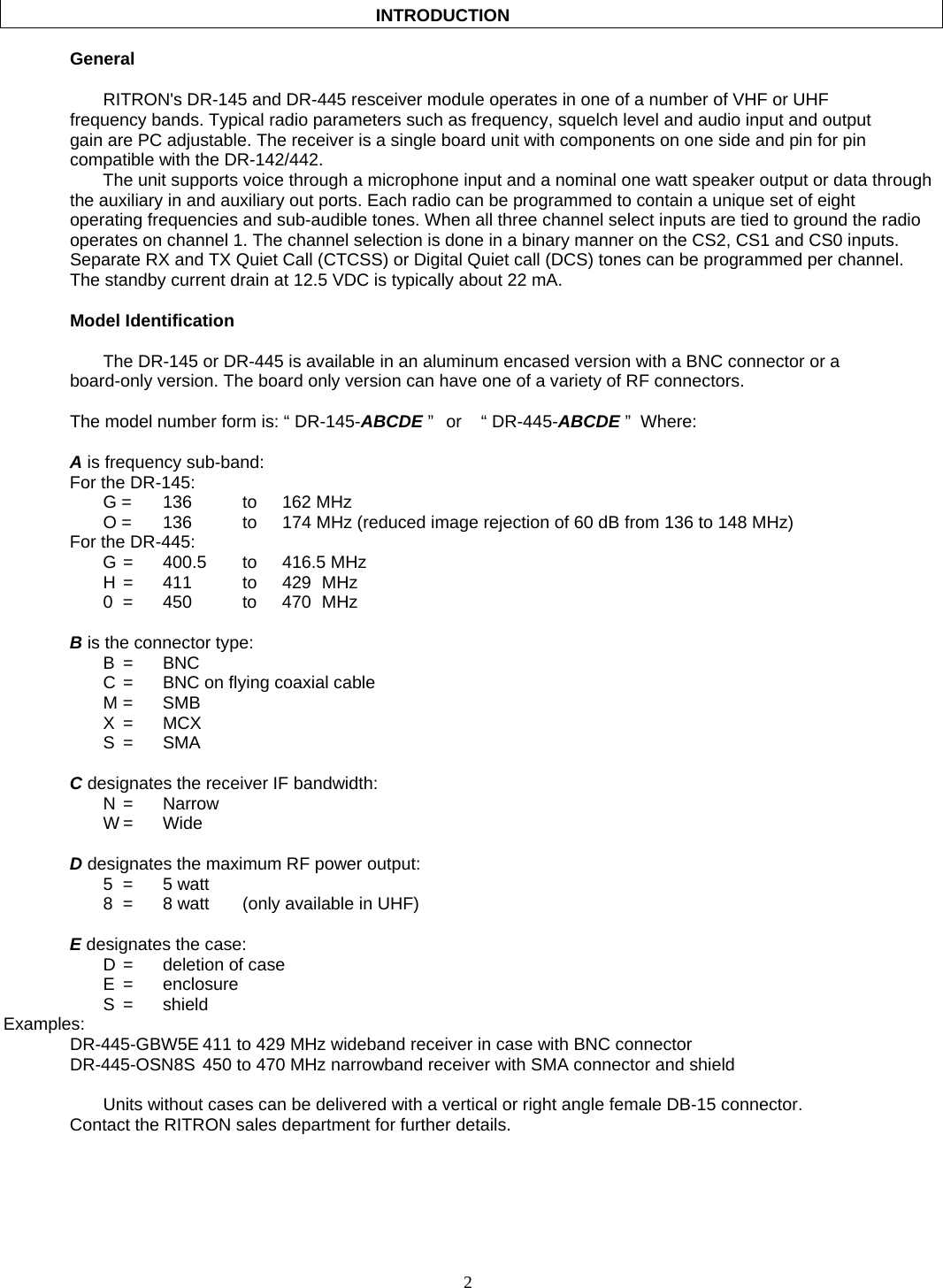    2                                              INTRODUCTION     General      RITRON&apos;s DR-145 and DR-445 resceiver module operates in one of a number of VHF or UHF frequency bands. Typical radio parameters such as frequency, squelch level and audio input and output gain are PC adjustable. The receiver is a single board unit with components on one side and pin for pin compatible with the DR-142/442. The unit supports voice through a microphone input and a nominal one watt speaker output or data through the auxiliary in and auxiliary out ports. Each radio can be programmed to contain a unique set of eight operating frequencies and sub-audible tones. When all three channel select inputs are tied to ground the radio operates on channel 1. The channel selection is done in a binary manner on the CS2, CS1 and CS0 inputs. Separate RX and TX Quiet Call (CTCSS) or Digital Quiet call (DCS) tones can be programmed per channel. The standby current drain at 12.5 VDC is typically about 22 mA.   Model Identification    The DR-145 or DR-445 is available in an aluminum encased version with a BNC connector or a board-only version. The board only version can have one of a variety of RF connectors.   The model number form is: “ DR-145-ABCDE ”   or   “ DR-445-ABCDE ”  Where:  A is frequency sub-band: For the DR-145:  G = 136   to 162 MHz   O =  136    to  174 MHz (reduced image rejection of 60 dB from 136 to 148 MHz) For the DR-445:  G =  400.5  to  416.5 MHz   H =  411   to  429 MHz   0 =  450   to  470 MHz  B is the connector type:  B  = BNC   C =  BNC on flying coaxial cable  M = SMB  X = MCX  S = SMA  C designates the receiver IF bandwidth:  N = Narrow  W = Wide  D designates the maximum RF power output:  5 = 5 watt   8  =  8 watt  (only available in UHF)  E designates the case:   D =  deletion of case  E = enclosure  S = shield Examples:   DR-445-GBW5E 411 to 429 MHz wideband receiver in case with BNC connector   DR-445-OSN8S 450 to 470 MHz narrowband receiver with SMA connector and shield      Units without cases can be delivered with a vertical or right angle female DB-15 connector.   Contact the RITRON sales department for further details.  