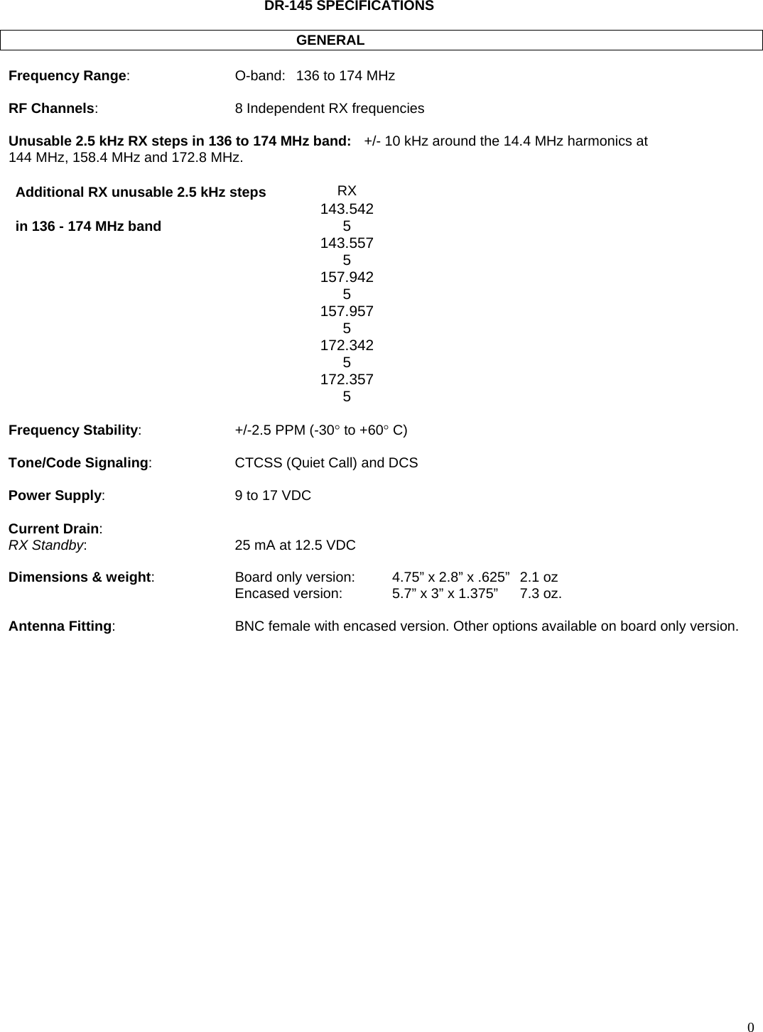  0       DR-145 SPECIFICATIONS              GENERAL  Frequency Range:  O-band:  136 to 174 MHz  RF Channels:  8 Independent RX frequencies  Unusable 2.5 kHz RX steps in 136 to 174 MHz band:   +/- 10 kHz around the 14.4 MHz harmonics at 144 MHz, 158.4 MHz and 172.8 MHz.  Additional RX unusable 2.5 kHz steps  RX in 136 - 174 MHz band  143.5425  143.5575    157.9425  157.9575  172.3425  172.3575  Frequency Stability:  +/-2.5 PPM (-30° to +60° C)  Tone/Code Signaling:  CTCSS (Quiet Call) and DCS  Power Supply:  9 to 17 VDC  Current Drain: RX Standby:  25 mA at 12.5 VDC  Dimensions &amp; weight:  Board only version:   4.75” x 2.8” x .625”  2.1 oz   Encased version:    5.7” x 3” x 1.375”  7.3 oz.  Antenna Fitting:   BNC female with encased version. Other options available on board only version.  