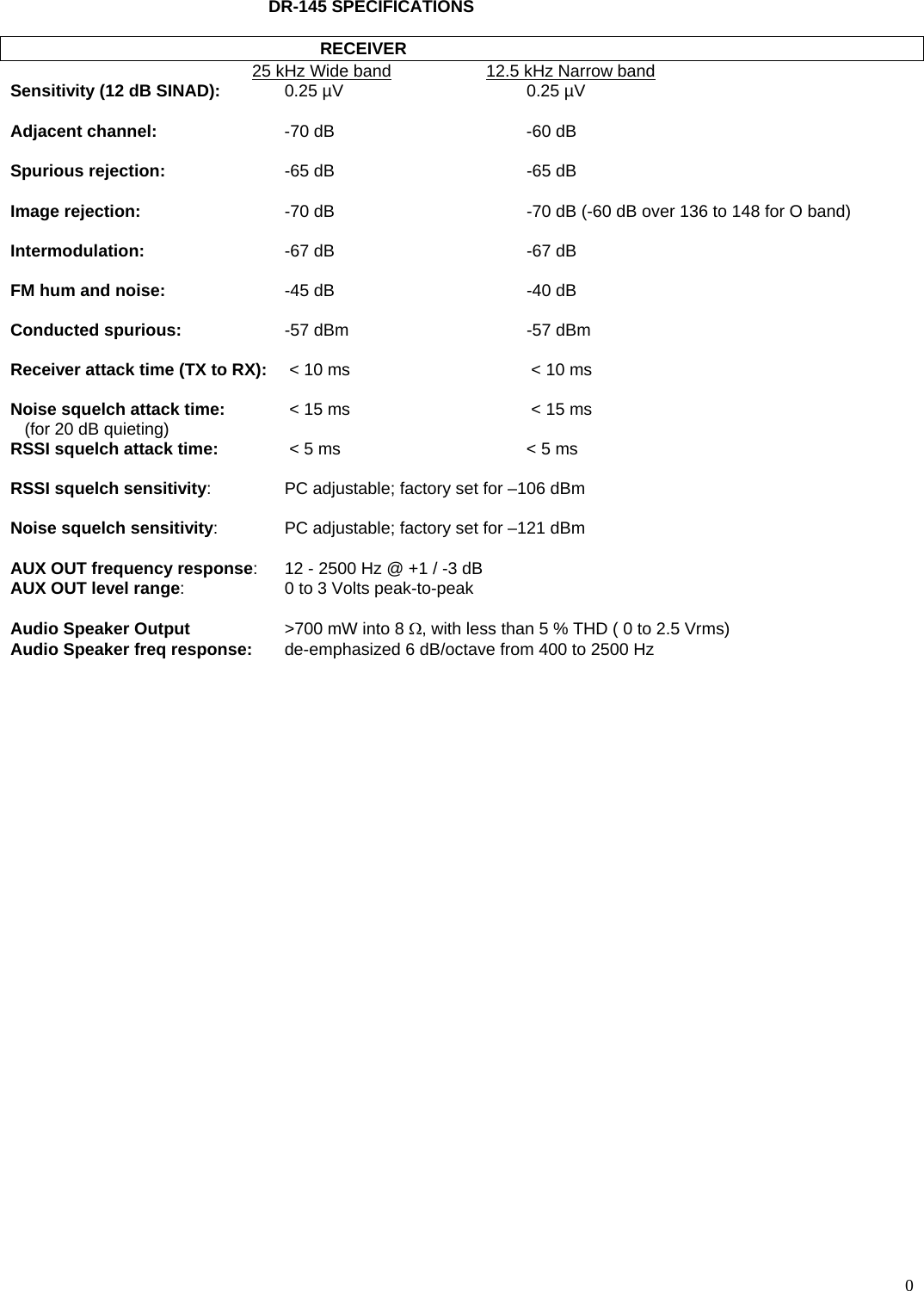  0DR-145 SPECIFICATIONS    RECEIVER   25 kHz Wide band     12.5 kHz Narrow band   Sensitivity (12 dB SINAD):  0.25 µV  0.25 µV   Adjacent channel:  -70 dB  -60 dB   Spurious rejection:  -65 dB  -65 dB  Image rejection:  -70 dB   -70 dB (-60 dB over 136 to 148 for O band)  Intermodulation:  -67 dB  -67 dB  FM hum and noise:  -45 dB  -40 dB  Conducted spurious:  -57 dBm  -57 dBm  Receiver attack time (TX to RX):   &lt; 10 ms   &lt; 10 ms  Noise squelch attack time:   &lt; 15 ms   &lt; 15 ms    (for 20 dB quieting) RSSI squelch attack time:   &lt; 5 ms  &lt; 5 ms  RSSI squelch sensitivity:  PC adjustable; factory set for –106 dBm  Noise squelch sensitivity:  PC adjustable; factory set for –121 dBm  AUX OUT frequency response:  12 - 2500 Hz @ +1 / -3 dB AUX OUT level range:  0 to 3 Volts peak-to-peak  Audio Speaker Output  &gt;700 mW into 8 Ω, with less than 5 % THD ( 0 to 2.5 Vrms) Audio Speaker freq response:  de-emphasized 6 dB/octave from 400 to 2500 Hz         