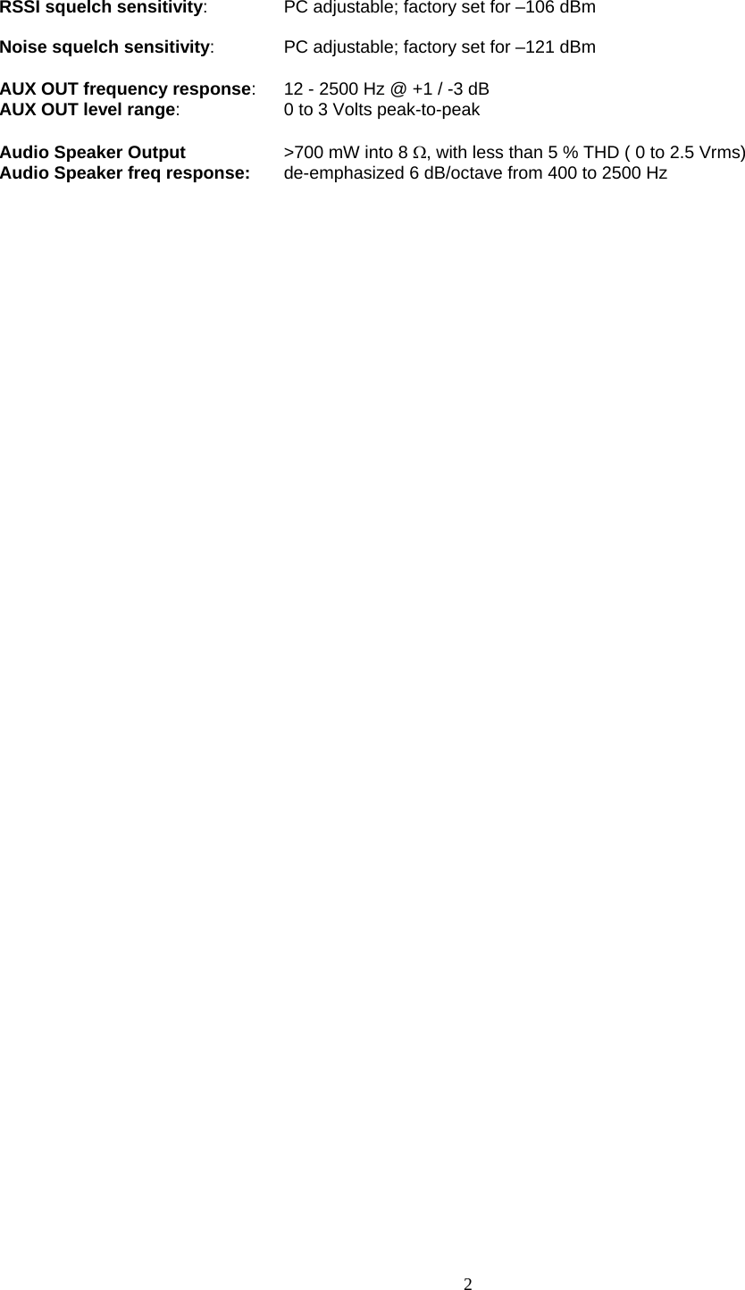    2    RSSI squelch sensitivity:  PC adjustable; factory set for –106 dBm  Noise squelch sensitivity:  PC adjustable; factory set for –121 dBm  AUX OUT frequency response:  12 - 2500 Hz @ +1 / -3 dB AUX OUT level range:  0 to 3 Volts peak-to-peak  Audio Speaker Output  &gt;700 mW into 8 Ω, with less than 5 % THD ( 0 to 2.5 Vrms) Audio Speaker freq response:  de-emphasized 6 dB/octave from 400 to 2500 Hz     