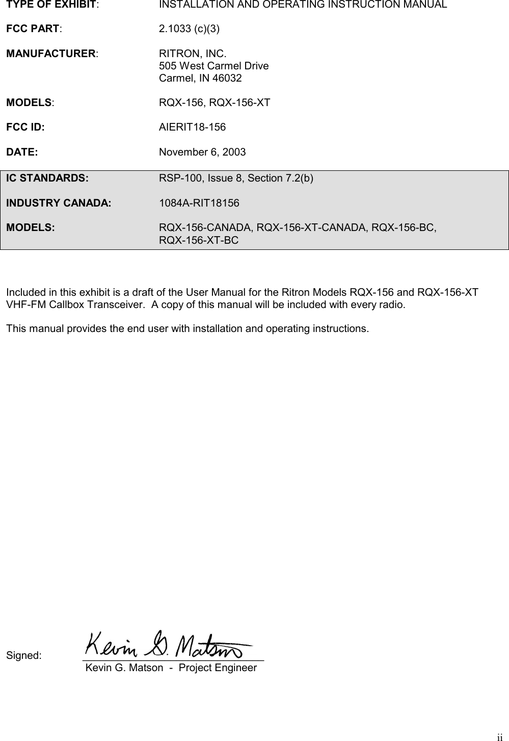 iiTYPE OF EXHIBIT: INSTALLATION AND OPERATING INSTRUCTION MANUALFCC PART: 2.1033 (c)(3)MANUFACTURER: RITRON, INC.505 West Carmel DriveCarmel, IN 46032MODELS: RQX-156, RQX-156-XTFCC ID: AIERIT18-156DATE: November 6, 2003IC STANDARDS: RSP-100, Issue 8, Section 7.2(b)INDUSTRY CANADA: 1084A-RIT18156MODELS: RQX-156-CANADA, RQX-156-XT-CANADA, RQX-156-BC,RQX-156-XT-BCIncluded in this exhibit is a draft of the User Manual for the Ritron Models RQX-156 and RQX-156-XTVHF-FM Callbox Transceiver.  A copy of this manual will be included with every radio.This manual provides the end user with installation and operating instructions.Signed: _______________________________ Kevin G. Matson  -  Project Engineer