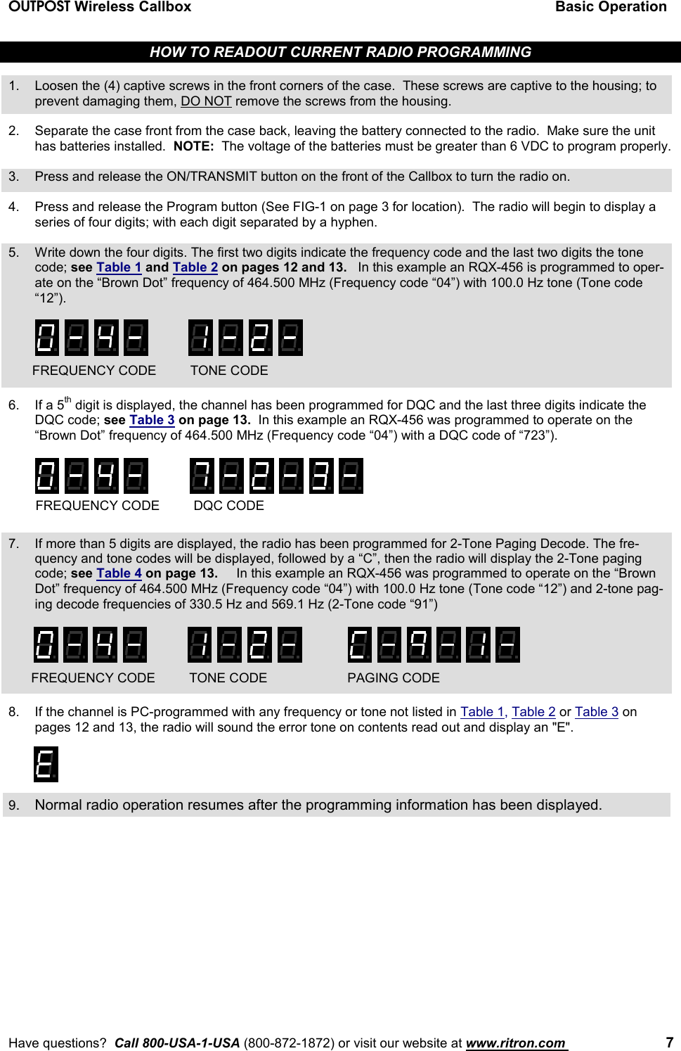 OUTPOST Wireless Callbox Basic OperationHave questions?  Call 800-USA-1-USA (800-872-1872) or visit our website at www.ritron.com  7HOW TO READOUT CURRENT RADIO PROGRAMMING1. Loosen the (4) captive screws in the front corners of the case.  These screws are captive to the housing; toprevent damaging them, DO NOT remove the screws from the housing.2. Separate the case front from the case back, leaving the battery connected to the radio.  Make sure the unithas batteries installed.  NOTE:  The voltage of the batteries must be greater than 6 VDC to program properly.3. Press and release the ON/TRANSMIT button on the front of the Callbox to turn the radio on.4. Press and release the Program button (See FIG-1 on page 3 for location).  The radio will begin to display aseries of four digits; with each digit separated by a hyphen.5. Write down the four digits. The first two digits indicate the frequency code and the last two digits the tonecode; see Table 1 and Table 2 on pages 12 and 13.   In this example an RQX-456 is programmed to oper-ate on the “Brown Dot” frequency of 464.500 MHz (Frequency code “04”) with 100.0 Hz tone (Tone code“12”).6. If a 5th digit is displayed, the channel has been programmed for DQC and the last three digits indicate theDQC code; see Table 3 on page 13.  In this example an RQX-456 was programmed to operate on the“Brown Dot” frequency of 464.500 MHz (Frequency code “04”) with a DQC code of “723”).7. If more than 5 digits are displayed, the radio has been programmed for 2-Tone Paging Decode. The fre-quency and tone codes will be displayed, followed by a “C”, then the radio will display the 2-Tone pagingcode; see Table 4 on page 13.     In this example an RQX-456 was programmed to operate on the “BrownDot” frequency of 464.500 MHz (Frequency code “04”) with 100.0 Hz tone (Tone code “12”) and 2-tone pag-ing decode frequencies of 330.5 Hz and 569.1 Hz (2-Tone code “91”)8. If the channel is PC-programmed with any frequency or tone not listed in Table 1, Table 2 or Table 3 onpages 12 and 13, the radio will sound the error tone on contents read out and display an &quot;E&quot;.9. Normal radio operation resumes after the programming information has been displayed.FREQUENCY CODE DQC CODEFREQUENCY CODE TONE CODEFREQUENCY CODE TONE CODE PAGING CODE