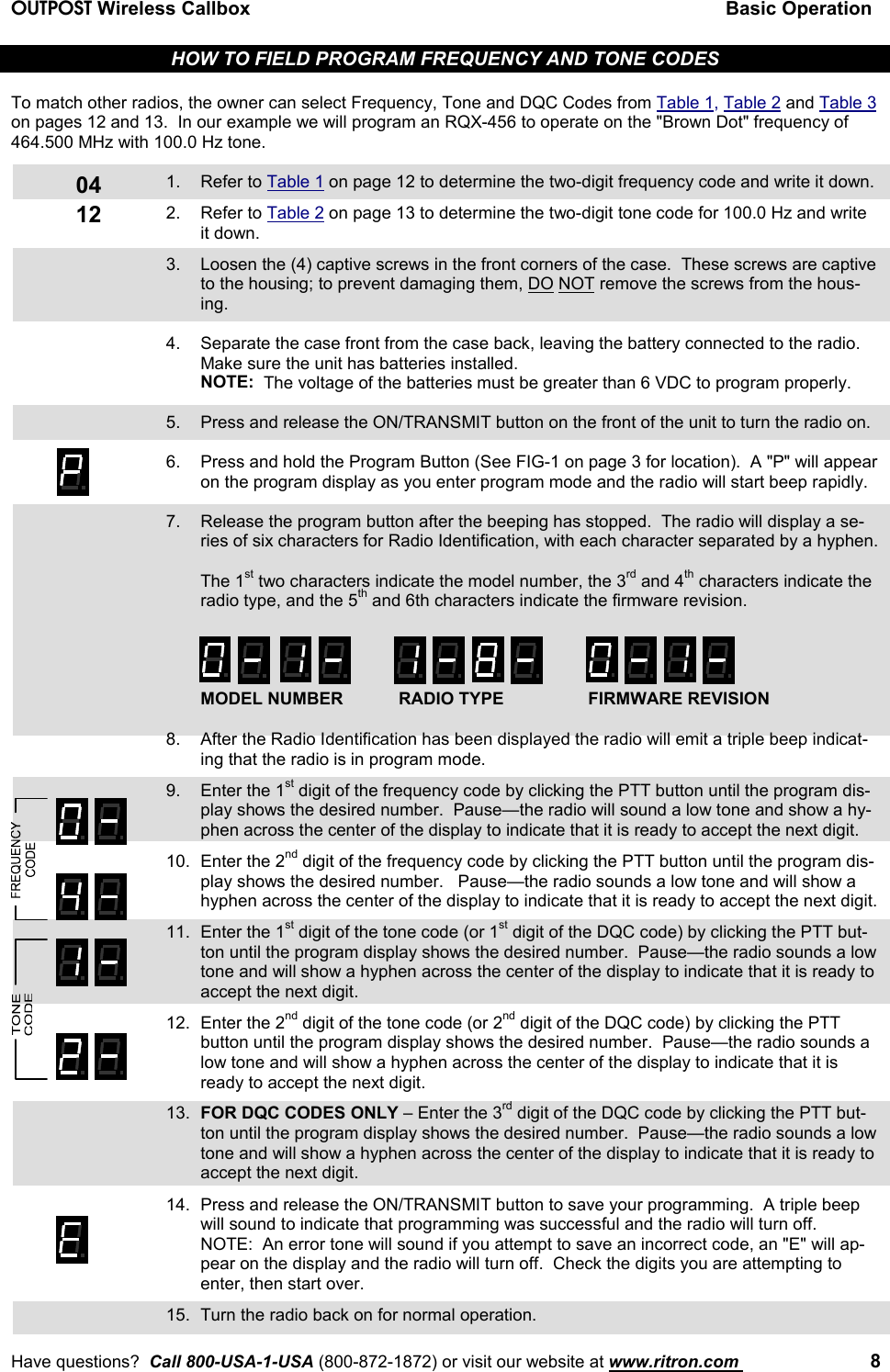 OUTPOST Wireless Callbox Basic OperationHave questions?  Call 800-USA-1-USA (800-872-1872) or visit our website at www.ritron.com  80412HOW TO FIELD PROGRAM FREQUENCY AND TONE CODESTo match other radios, the owner can select Frequency, Tone and DQC Codes from Table 1, Table 2 and Table 3on pages 12 and 13.  In our example we will program an RQX-456 to operate on the &quot;Brown Dot&quot; frequency of464.500 MHz with 100.0 Hz tone.1. Refer to Table 1 on page 12 to determine the two-digit frequency code and write it down.2. Refer to Table 2 on page 13 to determine the two-digit tone code for 100.0 Hz and writeit down.3. Loosen the (4) captive screws in the front corners of the case.  These screws are captiveto the housing; to prevent damaging them, DO NOT remove the screws from the hous-ing.4. Separate the case front from the case back, leaving the battery connected to the radio.Make sure the unit has batteries installed.NOTE:  The voltage of the batteries must be greater than 6 VDC to program properly.5. Press and release the ON/TRANSMIT button on the front of the unit to turn the radio on.6. Press and hold the Program Button (See FIG-1 on page 3 for location).  A &quot;P&quot; will appearon the program display as you enter program mode and the radio will start beep rapidly.7. Release the program button after the beeping has stopped.  The radio will display a se-ries of six characters for Radio Identification, with each character separated by a hyphen.The 1st two characters indicate the model number, the 3rd and 4th characters indicate theradio type, and the 5th and 6th characters indicate the firmware revision.MODEL NUMBER RADIO TYPE FIRMWARE REVISION8. After the Radio Identification has been displayed the radio will emit a triple beep indicat-ing that the radio is in program mode.9. Enter the 1st digit of the frequency code by clicking the PTT button until the program dis-play shows the desired number.  Pause—the radio will sound a low tone and show a hy-phen across the center of the display to indicate that it is ready to accept the next digit.10. Enter the 2nd digit of the frequency code by clicking the PTT button until the program dis-play shows the desired number.   Pause—the radio sounds a low tone and will show ahyphen across the center of the display to indicate that it is ready to accept the next digit.11. Enter the 1st digit of the tone code (or 1st digit of the DQC code) by clicking the PTT but-ton until the program display shows the desired number.  Pause—the radio sounds a lowtone and will show a hyphen across the center of the display to indicate that it is ready toaccept the next digit.12. Enter the 2nd digit of the tone code (or 2nd digit of the DQC code) by clicking the PTTbutton until the program display shows the desired number.  Pause—the radio sounds alow tone and will show a hyphen across the center of the display to indicate that it isready to accept the next digit.13. FOR DQC CODES ONLY – Enter the 3rd digit of the DQC code by clicking the PTT but-ton until the program display shows the desired number.  Pause—the radio sounds a lowtone and will show a hyphen across the center of the display to indicate that it is ready toaccept the next digit.14. Press and release the ON/TRANSMIT button to save your programming.  A triple beepwill sound to indicate that programming was successful and the radio will turn off.NOTE:  An error tone will sound if you attempt to save an incorrect code, an &quot;E&quot; will ap-pear on the display and the radio will turn off.  Check the digits you are attempting toenter, then start over.15. Turn the radio back on for normal operation.