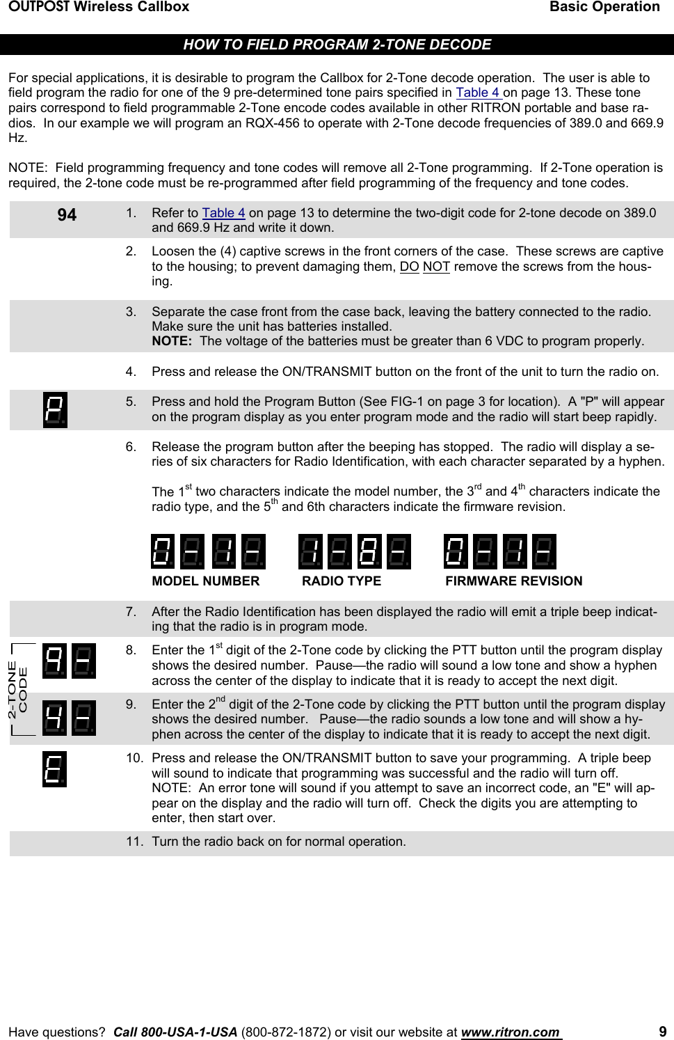 OUTPOST Wireless Callbox Basic OperationHave questions?  Call 800-USA-1-USA (800-872-1872) or visit our website at www.ritron.com  994HOW TO FIELD PROGRAM 2-TONE DECODEFor special applications, it is desirable to program the Callbox for 2-Tone decode operation.  The user is able tofield program the radio for one of the 9 pre-determined tone pairs specified in Table 4 on page 13. These tonepairs correspond to field programmable 2-Tone encode codes available in other RITRON portable and base ra-dios.  In our example we will program an RQX-456 to operate with 2-Tone decode frequencies of 389.0 and 669.9Hz.NOTE:  Field programming frequency and tone codes will remove all 2-Tone programming.  If 2-Tone operation isrequired, the 2-tone code must be re-programmed after field programming of the frequency and tone codes.1. Refer to Table 4 on page 13 to determine the two-digit code for 2-tone decode on 389.0and 669.9 Hz and write it down.2. Loosen the (4) captive screws in the front corners of the case.  These screws are captiveto the housing; to prevent damaging them, DO NOT remove the screws from the hous-ing.3. Separate the case front from the case back, leaving the battery connected to the radio.Make sure the unit has batteries installed.NOTE:  The voltage of the batteries must be greater than 6 VDC to program properly.4. Press and release the ON/TRANSMIT button on the front of the unit to turn the radio on.5. Press and hold the Program Button (See FIG-1 on page 3 for location).  A &quot;P&quot; will appearon the program display as you enter program mode and the radio will start beep rapidly.6. Release the program button after the beeping has stopped.  The radio will display a se-ries of six characters for Radio Identification, with each character separated by a hyphen.The 1st two characters indicate the model number, the 3rd and 4th characters indicate theradio type, and the 5th and 6th characters indicate the firmware revision.MODEL NUMBER RADIO TYPE FIRMWARE REVISION7. After the Radio Identification has been displayed the radio will emit a triple beep indicat-ing that the radio is in program mode.8. Enter the 1st digit of the 2-Tone code by clicking the PTT button until the program displayshows the desired number.  Pause—the radio will sound a low tone and show a hyphenacross the center of the display to indicate that it is ready to accept the next digit.9. Enter the 2nd digit of the 2-Tone code by clicking the PTT button until the program displayshows the desired number.   Pause—the radio sounds a low tone and will show a hy-phen across the center of the display to indicate that it is ready to accept the next digit.10. Press and release the ON/TRANSMIT button to save your programming.  A triple beepwill sound to indicate that programming was successful and the radio will turn off.NOTE:  An error tone will sound if you attempt to save an incorrect code, an &quot;E&quot; will ap-pear on the display and the radio will turn off.  Check the digits you are attempting toenter, then start over.11. Turn the radio back on for normal operation.