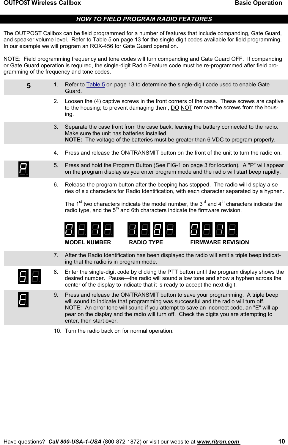 OUTPOST Wireless Callbox Basic OperationHave questions?  Call 800-USA-1-USA (800-872-1872) or visit our website at www.ritron.com  105HOW TO FIELD PROGRAM RADIO FEATURESThe OUTPOST Callbox can be field programmed for a number of features that include companding, Gate Guard,and speaker volume level.  Refer to Table 5 on page 13 for the single digit codes available for field programming.In our example we will program an RQX-456 for Gate Guard operation.NOTE:  Field programming frequency and tone codes will turn companding and Gate Guard OFF.  If compandingor Gate Guard operation is required, the single-digit Radio Feature code must be re-programmed after field pro-gramming of the frequency and tone codes.1. Refer to Table 5 on page 13 to determine the single-digit code used to enable GateGuard.2. Loosen the (4) captive screws in the front corners of the case.  These screws are captiveto the housing; to prevent damaging them, DO NOT remove the screws from the hous-ing.3. Separate the case front from the case back, leaving the battery connected to the radio.Make sure the unit has batteries installed.NOTE:  The voltage of the batteries must be greater than 6 VDC to program properly.4. Press and release the ON/TRANSMIT button on the front of the unit to turn the radio on.5. Press and hold the Program Button (See FIG-1 on page 3 for location).  A &quot;P&quot; will appearon the program display as you enter program mode and the radio will start beep rapidly.6. Release the program button after the beeping has stopped.  The radio will display a se-ries of six characters for Radio Identification, with each character separated by a hyphen.The 1st two characters indicate the model number, the 3rd and 4th characters indicate theradio type, and the 5th and 6th characters indicate the firmware revision.MODEL NUMBER RADIO TYPE FIRMWARE REVISION7. After the Radio Identification has been displayed the radio will emit a triple beep indicat-ing that the radio is in program mode.8. Enter the single-digit code by clicking the PTT button until the program display shows thedesired number.  Pause—the radio will sound a low tone and show a hyphen across thecenter of the display to indicate that it is ready to accept the next digit.9. Press and release the ON/TRANSMIT button to save your programming.  A triple beepwill sound to indicate that programming was successful and the radio will turn off.NOTE:  An error tone will sound if you attempt to save an incorrect code, an &quot;E&quot; will ap-pear on the display and the radio will turn off.  Check the digits you are attempting toenter, then start over.10. Turn the radio back on for normal operation.