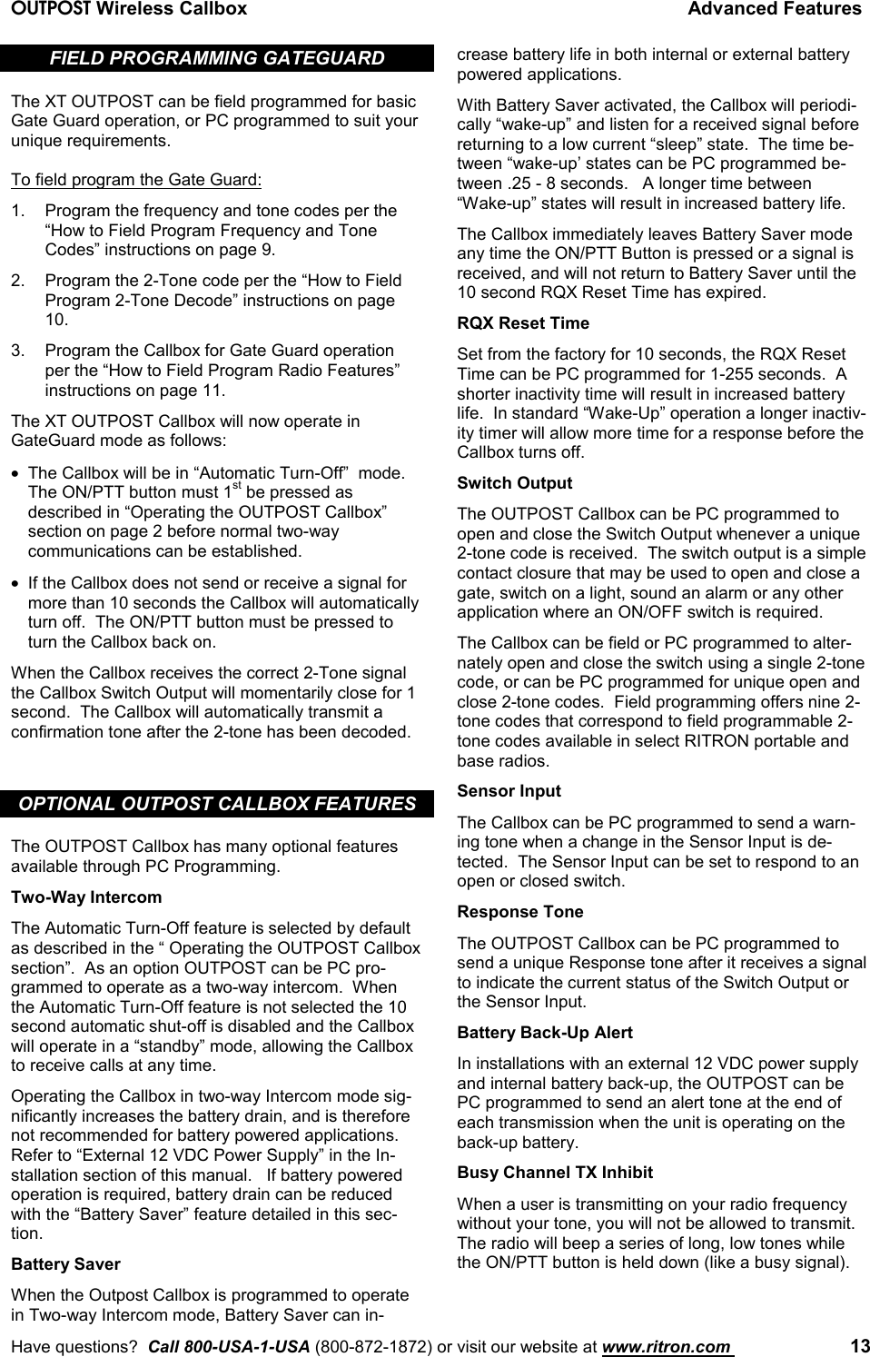 OUTPOST Wireless Callbox Advanced FeaturesHave questions?  Call 800-USA-1-USA (800-872-1872) or visit our website at www.ritron.com  13FIELD PROGRAMMING GATEGUARDThe XT OUTPOST can be field programmed for basicGate Guard operation, or PC programmed to suit yourunique requirements.To field program the Gate Guard:1. Program the frequency and tone codes per the“How to Field Program Frequency and ToneCodes” instructions on page 9.2. Program the 2-Tone code per the “How to FieldProgram 2-Tone Decode” instructions on page10.3. Program the Callbox for Gate Guard operationper the “How to Field Program Radio Features”instructions on page 11.The XT OUTPOST Callbox will now operate inGateGuard mode as follows:•  The Callbox will be in “Automatic Turn-Off”  mode.The ON/PTT button must 1st be pressed asdescribed in “Operating the OUTPOST Callbox”section on page 2 before normal two-waycommunications can be established.•  If the Callbox does not send or receive a signal formore than 10 seconds the Callbox will automaticallyturn off.  The ON/PTT button must be pressed toturn the Callbox back on.When the Callbox receives the correct 2-Tone signalthe Callbox Switch Output will momentarily close for 1second.  The Callbox will automatically transmit aconfirmation tone after the 2-tone has been decoded.OPTIONAL OUTPOST CALLBOX FEATURESThe OUTPOST Callbox has many optional featuresavailable through PC Programming.Two-Way IntercomThe Automatic Turn-Off feature is selected by defaultas described in the “ Operating the OUTPOST Callboxsection”.  As an option OUTPOST can be PC pro-grammed to operate as a two-way intercom.  Whenthe Automatic Turn-Off feature is not selected the 10second automatic shut-off is disabled and the Callboxwill operate in a “standby” mode, allowing the Callboxto receive calls at any time.Operating the Callbox in two-way Intercom mode sig-nificantly increases the battery drain, and is thereforenot recommended for battery powered applications.Refer to “External 12 VDC Power Supply” in the In-stallation section of this manual.   If battery poweredoperation is required, battery drain can be reducedwith the “Battery Saver” feature detailed in this sec-tion.Battery SaverWhen the Outpost Callbox is programmed to operatein Two-way Intercom mode, Battery Saver can in-crease battery life in both internal or external batterypowered applications.With Battery Saver activated, the Callbox will periodi-cally “wake-up” and listen for a received signal beforereturning to a low current “sleep” state.  The time be-tween “wake-up’ states can be PC programmed be-tween .25 - 8 seconds.   A longer time between“Wake-up” states will result in increased battery life.The Callbox immediately leaves Battery Saver modeany time the ON/PTT Button is pressed or a signal isreceived, and will not return to Battery Saver until the10 second RQX Reset Time has expired.RQX Reset TimeSet from the factory for 10 seconds, the RQX ResetTime can be PC programmed for 1-255 seconds.  Ashorter inactivity time will result in increased batterylife.  In standard “Wake-Up” operation a longer inactiv-ity timer will allow more time for a response before theCallbox turns off.Switch OutputThe OUTPOST Callbox can be PC programmed toopen and close the Switch Output whenever a unique2-tone code is received.  The switch output is a simplecontact closure that may be used to open and close agate, switch on a light, sound an alarm or any otherapplication where an ON/OFF switch is required.The Callbox can be field or PC programmed to alter-nately open and close the switch using a single 2-tonecode, or can be PC programmed for unique open andclose 2-tone codes.  Field programming offers nine 2-tone codes that correspond to field programmable 2-tone codes available in select RITRON portable andbase radios.Sensor InputThe Callbox can be PC programmed to send a warn-ing tone when a change in the Sensor Input is de-tected.  The Sensor Input can be set to respond to anopen or closed switch.Response ToneThe OUTPOST Callbox can be PC programmed tosend a unique Response tone after it receives a signalto indicate the current status of the Switch Output orthe Sensor Input.Battery Back-Up AlertIn installations with an external 12 VDC power supplyand internal battery back-up, the OUTPOST can bePC programmed to send an alert tone at the end ofeach transmission when the unit is operating on theback-up battery.Busy Channel TX InhibitWhen a user is transmitting on your radio frequencywithout your tone, you will not be allowed to transmit.The radio will beep a series of long, low tones whilethe ON/PTT button is held down (like a busy signal).