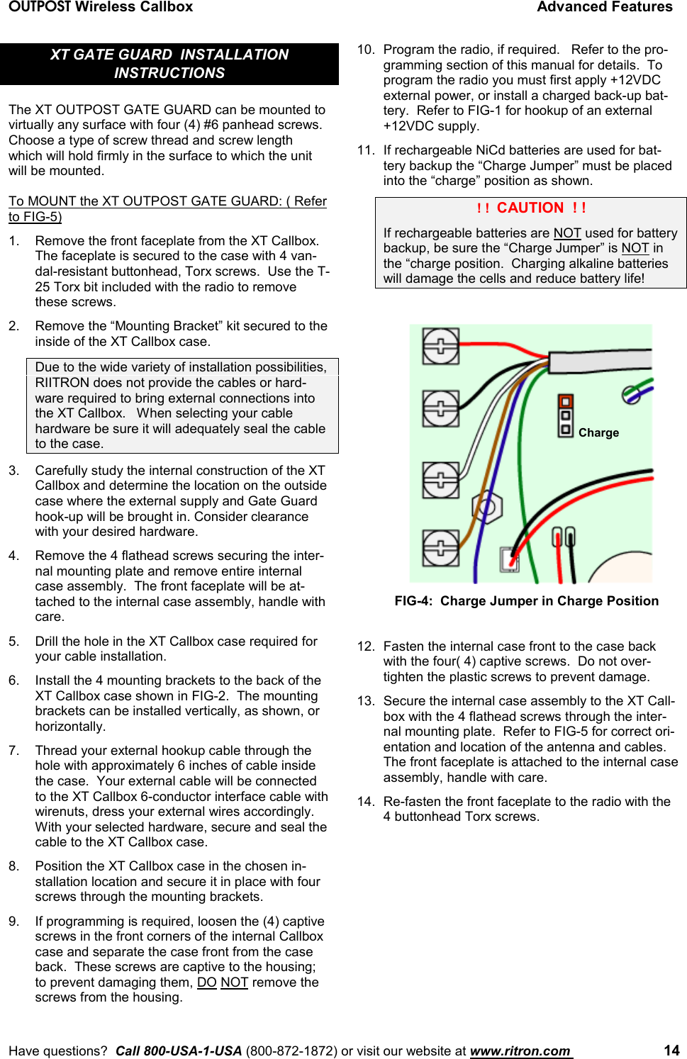 OUTPOST Wireless Callbox Advanced FeaturesHave questions?  Call 800-USA-1-USA (800-872-1872) or visit our website at www.ritron.com  14XT GATE GUARD  INSTALLATIONINSTRUCTIONSThe XT OUTPOST GATE GUARD can be mounted tovirtually any surface with four (4) #6 panhead screws.Choose a type of screw thread and screw lengthwhich will hold firmly in the surface to which the unitwill be mounted.To MOUNT the XT OUTPOST GATE GUARD: ( Referto FIG-5)1. Remove the front faceplate from the XT Callbox.The faceplate is secured to the case with 4 van-dal-resistant buttonhead, Torx screws.  Use the T-25 Torx bit included with the radio to removethese screws.2. Remove the “Mounting Bracket” kit secured to theinside of the XT Callbox case.Due to the wide variety of installation possibilities,RIITRON does not provide the cables or hard-ware required to bring external connections intothe XT Callbox.   When selecting your cablehardware be sure it will adequately seal the cableto the case.3. Carefully study the internal construction of the XTCallbox and determine the location on the outsidecase where the external supply and Gate Guardhook-up will be brought in. Consider clearancewith your desired hardware.4. Remove the 4 flathead screws securing the inter-nal mounting plate and remove entire internalcase assembly.  The front faceplate will be at-tached to the internal case assembly, handle withcare.5. Drill the hole in the XT Callbox case required foryour cable installation.6. Install the 4 mounting brackets to the back of theXT Callbox case shown in FIG-2.  The mountingbrackets can be installed vertically, as shown, orhorizontally.7. Thread your external hookup cable through thehole with approximately 6 inches of cable insidethe case.  Your external cable will be connectedto the XT Callbox 6-conductor interface cable withwirenuts, dress your external wires accordingly.With your selected hardware, secure and seal thecable to the XT Callbox case.8. Position the XT Callbox case in the chosen in-stallation location and secure it in place with fourscrews through the mounting brackets.9. If programming is required, loosen the (4) captivescrews in the front corners of the internal Callboxcase and separate the case front from the caseback.  These screws are captive to the housing;to prevent damaging them, DO NOT remove thescrews from the housing.10. Program the radio, if required.   Refer to the pro-gramming section of this manual for details.  Toprogram the radio you must first apply +12VDCexternal power, or install a charged back-up bat-tery.  Refer to FIG-1 for hookup of an external+12VDC supply.11. If rechargeable NiCd batteries are used for bat-tery backup the “Charge Jumper” must be placedinto the “charge” position as shown. ! !  CAUTION  ! !If rechargeable batteries are NOT used for batterybackup, be sure the “Charge Jumper” is NOT inthe “charge position.  Charging alkaline batterieswill damage the cells and reduce battery life!12. Fasten the internal case front to the case backwith the four( 4) captive screws.  Do not over-tighten the plastic screws to prevent damage.13. Secure the internal case assembly to the XT Call-box with the 4 flathead screws through the inter-nal mounting plate.  Refer to FIG-5 for correct ori-entation and location of the antenna and cables.The front faceplate is attached to the internal caseassembly, handle with care.14. Re-fasten the front faceplate to the radio with the4 buttonhead Torx screws.ChargeFIG-4:  Charge Jumper in Charge Position