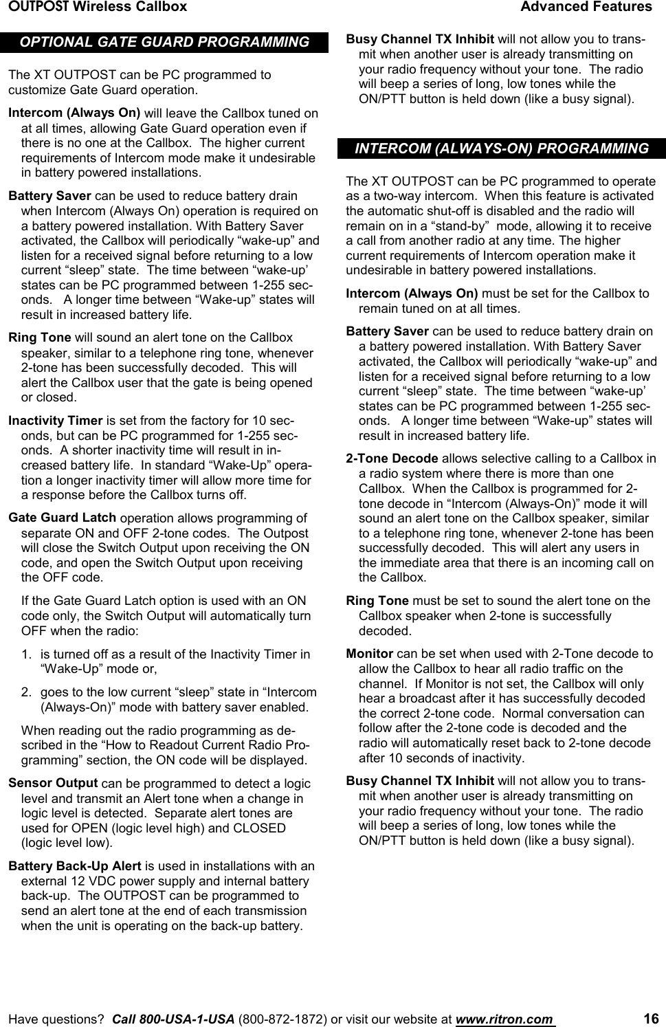 OUTPOST Wireless Callbox Advanced FeaturesHave questions?  Call 800-USA-1-USA (800-872-1872) or visit our website at www.ritron.com  16OPTIONAL GATE GUARD PROGRAMMINGThe XT OUTPOST can be PC programmed tocustomize Gate Guard operation.Intercom (Always On) will leave the Callbox tuned onat all times, allowing Gate Guard operation even ifthere is no one at the Callbox.  The higher currentrequirements of Intercom mode make it undesirablein battery powered installations.Battery Saver can be used to reduce battery drainwhen Intercom (Always On) operation is required ona battery powered installation. With Battery Saveractivated, the Callbox will periodically “wake-up” andlisten for a received signal before returning to a lowcurrent “sleep” state.  The time between “wake-up’states can be PC programmed between 1-255 sec-onds.   A longer time between “Wake-up” states willresult in increased battery life.Ring Tone will sound an alert tone on the Callboxspeaker, similar to a telephone ring tone, whenever2-tone has been successfully decoded.  This willalert the Callbox user that the gate is being openedor closed.Inactivity Timer is set from the factory for 10 sec-onds, but can be PC programmed for 1-255 sec-onds.  A shorter inactivity time will result in in-creased battery life.  In standard “Wake-Up” opera-tion a longer inactivity timer will allow more time fora response before the Callbox turns off.Gate Guard Latch operation allows programming ofseparate ON and OFF 2-tone codes.  The Outpostwill close the Switch Output upon receiving the ONcode, and open the Switch Output upon receivingthe OFF code.If the Gate Guard Latch option is used with an ONcode only, the Switch Output will automatically turnOFF when the radio:1. is turned off as a result of the Inactivity Timer in“Wake-Up” mode or,2. goes to the low current “sleep” state in “Intercom(Always-On)” mode with battery saver enabled.When reading out the radio programming as de-scribed in the “How to Readout Current Radio Pro-gramming” section, the ON code will be displayed.Sensor Output can be programmed to detect a logiclevel and transmit an Alert tone when a change inlogic level is detected.  Separate alert tones areused for OPEN (logic level high) and CLOSED(logic level low).Battery Back-Up Alert is used in installations with anexternal 12 VDC power supply and internal batteryback-up.  The OUTPOST can be programmed tosend an alert tone at the end of each transmissionwhen the unit is operating on the back-up battery.Busy Channel TX Inhibit will not allow you to trans-mit when another user is already transmitting onyour radio frequency without your tone.  The radiowill beep a series of long, low tones while theON/PTT button is held down (like a busy signal).INTERCOM (ALWAYS-ON) PROGRAMMINGThe XT OUTPOST can be PC programmed to operateas a two-way intercom.  When this feature is activatedthe automatic shut-off is disabled and the radio willremain on in a “stand-by”  mode, allowing it to receivea call from another radio at any time. The highercurrent requirements of Intercom operation make itundesirable in battery powered installations.Intercom (Always On) must be set for the Callbox toremain tuned on at all times.Battery Saver can be used to reduce battery drain ona battery powered installation. With Battery Saveractivated, the Callbox will periodically “wake-up” andlisten for a received signal before returning to a lowcurrent “sleep” state.  The time between “wake-up’states can be PC programmed between 1-255 sec-onds.   A longer time between “Wake-up” states willresult in increased battery life.2-Tone Decode allows selective calling to a Callbox ina radio system where there is more than oneCallbox.  When the Callbox is programmed for 2-tone decode in “Intercom (Always-On)” mode it willsound an alert tone on the Callbox speaker, similarto a telephone ring tone, whenever 2-tone has beensuccessfully decoded.  This will alert any users inthe immediate area that there is an incoming call onthe Callbox.Ring Tone must be set to sound the alert tone on theCallbox speaker when 2-tone is successfullydecoded.Monitor can be set when used with 2-Tone decode toallow the Callbox to hear all radio traffic on thechannel.  If Monitor is not set, the Callbox will onlyhear a broadcast after it has successfully decodedthe correct 2-tone code.  Normal conversation canfollow after the 2-tone code is decoded and theradio will automatically reset back to 2-tone decodeafter 10 seconds of inactivity.Busy Channel TX Inhibit will not allow you to trans-mit when another user is already transmitting onyour radio frequency without your tone.  The radiowill beep a series of long, low tones while theON/PTT button is held down (like a busy signal).
