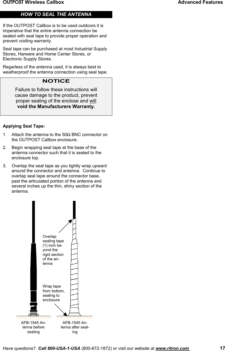 OUTPOST Wireless Callbox Advanced FeaturesHave questions?  Call 800-USA-1-USA (800-872-1872) or visit our website at www.ritron.com  17HOW TO SEAL THE ANTENNAIf the OUTPOST Callbox is to be used outdoors it isimperative that the entire antenna connection besealed with seal tape to provide proper operation andprevent voiding warranty.Seal tape can be purchased at most Industrial SupplyStores, Harware and Home Center Stores, orElectronic Supply Stores.Regarless of the antenna used, it is always best toweatherproof the antenna connection using seal tape.NOTICEFailure to follow these instructions willcause damage to the product, preventproper sealing of the enclose and willvoid the Manufacturers Warranty.Applying Seal Tape:1. Attach the antenna to the 50Ω BNC connector onthe OUTPOST Callbox enclosure.2. Begin wrapping seal tape at the base of theantenna connector such that it is sealed to theenclosure top.3. Overlap the seal tape as you tightly wrap upwardaround the connector and antenna.  Continue tooverlap seal tape around the connector base,past the articulated portion of the antenna andseveral inches up the thin, shiny section of theantenna.AFB-1545 An-tenna beforesealingWrap tapefrom bottom,sealing toenclosure.Overlapsealing tape(1) inch be-yond therigid sectionof the an-tennaAFB-1545 An-tenna after seal-ing