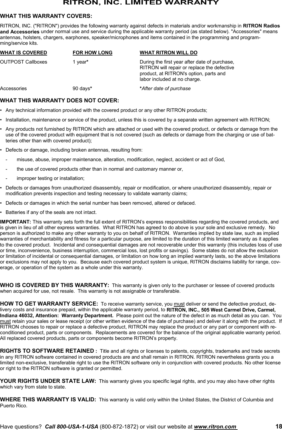 Have questions?  Call 800-USA-1-USA (800-872-1872) or visit our website at www.ritron.com  18RITRON, INC. LIMITED WARRANTYWHAT THIS WARRANTY COVERS:RITRON, INC. (&quot;RITRON&quot;) provides the following warranty against defects in materials and/or workmanship in RITRON Radiosand Accessories under normal use and service during the applicable warranty period (as stated below). &quot;Accessories&quot; meansantennas, holsters, chargers, earphones, speaker/microphones and items contained in the programming and program-ming/service kits.WHAT IS COVERED FOR HOW LONG WHAT RITRON WILL DOOUTPOST Callboxes 1 year*During the first year after date of purchase,RITRON will repair or replace the defective product, at RITRON&apos;s option, parts and labor included at no charge.Accessories 90 days**After date of purchaseWHAT THIS WARRANTY DOES NOT COVER:• Any technical information provided with the covered product or any other RITRON products;• Installation, maintenance or service of the product, unless this is covered by a separate written agreement with RITRON;• Any products not furnished by RITRON which are attached or used with the covered product, or defects or damage from theuse of the covered product with equipment that is not covered (such as defects or damage from the charging or use of bat-teries other than with covered product);• Defects or damage, including broken antennas, resulting from:- misuse, abuse, improper maintenance, alteration, modification, neglect, accident or act of God,- the use of covered products other than in normal and customary manner or,- improper testing or installation;• Defects or damages from unauthorized disassembly, repair or modification, or where unauthorized disassembly, repair ormodification prevents inspection and testing necessary to validate warranty claims;• Defects or damages in which the serial number has been removed, altered or defaced.• Batteries if any of the seals are not intact.IMPORTANT: This warranty sets forth the full extent of RITRON’s express responsibilities regarding the covered products, andis given in lieu of all other express warranties.  What RITRON has agreed to do above is your sole and exclusive remedy.  Noperson is authorized to make any other warranty to you on behalf of RITRON.  Warranties implied by state law, such as impliedwarranties of merchantability and fitness for a particular purpose, are limited to the duration of this limited warranty as it appliesto the covered product.  Incidental and consequential damages are not recoverable under this warranty (this includes loss of useor time, inconvenience, business interruption, commercial loss, lost profits or savings).  Some states do not allow the exclusionor limitation of incidental or consequential damages, or limitation on how long an implied warranty lasts, so the above limitationsor exclusions may not apply to you.  Because each covered product system is unique, RITRON disclaims liability for range, cov-erage, or operation of the system as a whole under this warranty.WHO IS COVERED BY THIS WARRANTY:  This warranty is given only to the purchaser or lessee of covered productswhen acquired for use, not resale.  This warranty is not assignable or transferable.HOW TO GET WARRANTY SERVICE:  To receive warranty service, you must deliver or send the defective product, de-livery costs and insurance prepaid, within the applicable warranty period, to RITRON, INC., 505 West Carmel Drive, Carmel,Indiana 46032, Attention:  Warranty Department.  Please point out the nature of the defect in as much detail as you can.  Youmust retain your sales or lease receipt (or other written evidence of the date of purchase) and deliver it along with the product.  IfRITRON chooses to repair or replace a defective product, RITRON may replace the product or any part or component with re-conditioned product, parts or components.  Replacements are covered for the balance of the original applicable warranty period.All replaced covered products, parts or components become RITRON’s property.RIGHTS TO SOFTWARE RETAINED :  Title and all rights or licenses to patents, copyrights, trademarks and trade secretsin any RITRON software contained in covered products are and shall remain in RITRON. RITRON nevertheless grants you alimited non-exclusive, transferable right to use the RITRON software only in conjunction with covered products. No other licenseor right to the RITRON software is granted or permitted.YOUR RIGHTS UNDER STATE LAW:  This warranty gives you specific legal rights, and you may also have other rightswhich vary from state to state.WHERE THIS WARRANTY IS VALID:  This warranty is valid only within the United States, the District of Columbia andPuerto Rico.