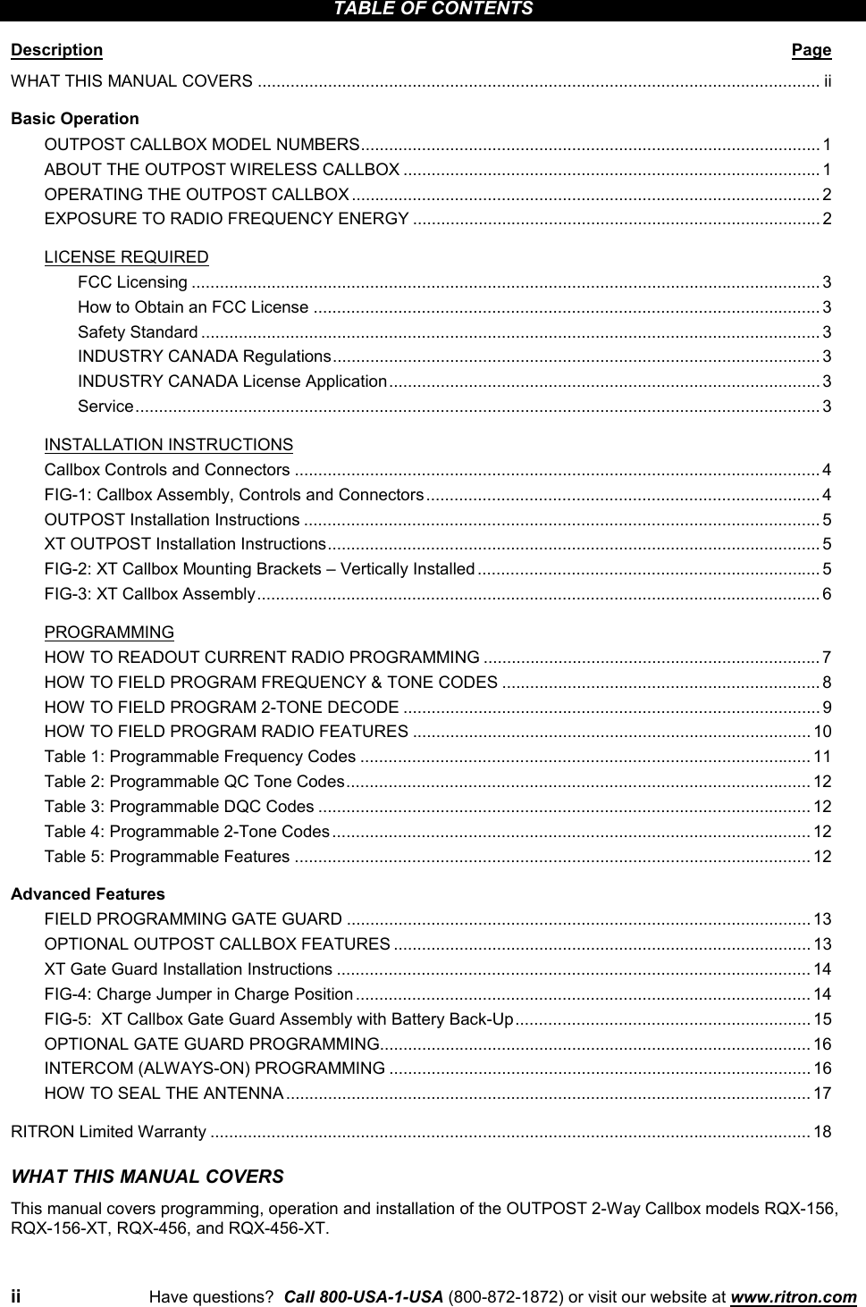 ii Have questions?  Call 800-USA-1-USA (800-872-1872) or visit our website at www.ritron.comTABLE OF CONTENTSDescription PageWHAT THIS MANUAL COVERS ........................................................................................................................ iiBasic OperationOUTPOST CALLBOX MODEL NUMBERS..................................................................................................1ABOUT THE OUTPOST WIRELESS CALLBOX ......................................................................................... 1OPERATING THE OUTPOST CALLBOX .................................................................................................... 2EXPOSURE TO RADIO FREQUENCY ENERGY ....................................................................................... 2LICENSE REQUIREDFCC Licensing ...................................................................................................................................... 3How to Obtain an FCC License ............................................................................................................ 3Safety Standard .................................................................................................................................... 3INDUSTRY CANADA Regulations........................................................................................................ 3INDUSTRY CANADA License Application............................................................................................ 3Service.................................................................................................................................................. 3INSTALLATION INSTRUCTIONSCallbox Controls and Connectors ................................................................................................................ 4FIG-1: Callbox Assembly, Controls and Connectors.................................................................................... 4OUTPOST Installation Instructions .............................................................................................................. 5XT OUTPOST Installation Instructions......................................................................................................... 5FIG-2: XT Callbox Mounting Brackets – Vertically Installed......................................................................... 5FIG-3: XT Callbox Assembly........................................................................................................................ 6PROGRAMMINGHOW TO READOUT CURRENT RADIO PROGRAMMING ........................................................................ 7HOW TO FIELD PROGRAM FREQUENCY &amp; TONE CODES .................................................................... 8HOW TO FIELD PROGRAM 2-TONE DECODE ......................................................................................... 9HOW TO FIELD PROGRAM RADIO FEATURES ..................................................................................... 10Table 1: Programmable Frequency Codes ................................................................................................ 11Table 2: Programmable QC Tone Codes................................................................................................... 12Table 3: Programmable DQC Codes ......................................................................................................... 12Table 4: Programmable 2-Tone Codes...................................................................................................... 12Table 5: Programmable Features .............................................................................................................. 12Advanced FeaturesFIELD PROGRAMMING GATE GUARD ................................................................................................... 13OPTIONAL OUTPOST CALLBOX FEATURES ......................................................................................... 13XT Gate Guard Installation Instructions ..................................................................................................... 14FIG-4: Charge Jumper in Charge Position................................................................................................. 14FIG-5:  XT Callbox Gate Guard Assembly with Battery Back-Up............................................................... 15OPTIONAL GATE GUARD PROGRAMMING............................................................................................ 16INTERCOM (ALWAYS-ON) PROGRAMMING ..........................................................................................16HOW TO SEAL THE ANTENNA................................................................................................................ 17RITRON Limited Warranty ................................................................................................................................ 18WHAT THIS MANUAL COVERSThis manual covers programming, operation and installation of the OUTPOST 2-Way Callbox models RQX-156,RQX-156-XT, RQX-456, and RQX-456-XT.