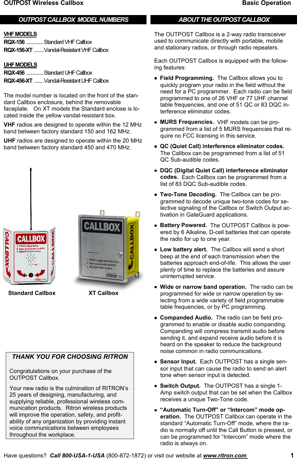 OUTPOST Wireless Callbox Basic OperationHave questions?  Call 800-USA-1-USA (800-872-1872) or visit our website at www.ritron.com  1OUTPOST CALLBOX  MODEL NUMBERSVHF MODELSRQX-156 ...............Standard VHF CallboxRQX-156-XT ........Vandal-Resistant VHF CallboxUHF MODELSRQX-456 ...............Standard UHF CallboxRQX-456-XT ........Vandal-Resistant UHF CallboxThe model number is located on the front of the stan-dard Callbox enclosure, behind the removablefaceplate.   On XT models the Standard enclose is lo-cated inside the yellow vandal-resistant box.VHF radios are designed to operate within the 12 MHzband between factory standard 150 and 162 MHz.UHF radios are designed to operate within the 20 MHzband between factory standard 450 and 470 MHz.THANK YOU FOR CHOOSING RITRONCongratulations on your purchase of theOUTPOST Callbox.Your new radio is the culmination of RITRON’s25 years of designing, manufacturing, andsupplying reliable, professional wireless com-munication products.  Ritron wireless productswill improve the operation, safety, and profit-ability of any organization by providing instantvoice communications between employeesthroughout the workplace.ABOUT THE OUTPOST CALLBOXThe OUTPOST Callbox is a 2-way radio transceiverused to communicate directly with portable, mobileand stationary radios, or through radio repeaters.Each OUTPOST Callbox is equipped with the follow-ing features:••••Field Programming.  The Callbox allows you toquickly program your radio in the field without theneed for a PC programmer.  Each radio can be fieldprogrammed to one of 26 VHF or 77 UHF channeltable frequencies, and one of 51 QC or 83 DQC in-terference eliminator codes.••••MURS Frequencies.  VHF models can be pro-grammed from a list of 5 MURS frequencies that re-quire no FCC licensing in this service.••••QC (Quiet Call) interference eliminator codes.The Callbox can be programmed from a list of 51QC Sub-audible codes.••••DQC (Digital Quiet Call) interference eliminatorcodes.  Each Callbox can be programmed from alist of 83 DQC Sub-audible codes.••••Two-Tone Decoding.  The Callbox can be pro-grammed to decode unique two-tone codes for se-lective signaling of the Callbox or Switch Output ac-tivation in GateGuard applications.••••Battery Powered.  The OUTPOST Callbox is pow-ered by 6 Alkaline, D-cell batteries that can operatethe radio for up to one year.••••Low battery alert.  The Callbox will send a shortbeep at the end of each transmission when thebatteries approach end-of-life.  This allows the userplenty of time to replace the batteries and assureuninterrupted service.••••Wide or narrow band operation.  The radio can beprogrammed for wide or narrow operation by se-lecting from a wide variety of field programmabletable frequencies, or by PC programming.••••Companded Audio.  The radio can be field pro-grammed to enable or disable audio companding.Companding will compress transmit audio beforesending it, and expand receive audio before it isheard on the speaker to reduce the backgroundnoise common in radio communications.••••Sensor Input.  Each OUTPOST has a single sen-sor input that can cause the radio to send an alerttone when sensor input is detected.••••Switch Output.  The OUTPOST has a single 1-Amp switch output that can be set when the Callboxreceives a unique Two-Tone code.••••“Automatic Turn-Off” or “Intercom” mode op-eration.  The OUTPOST Callbox can operate in thestandard “Automatic Turn-Off” mode, where the ra-dio is normally off until the Call Button is pressed, orcan be programmed for “Intercom” mode where theradio is always on.Standard Callbox XT Callbox