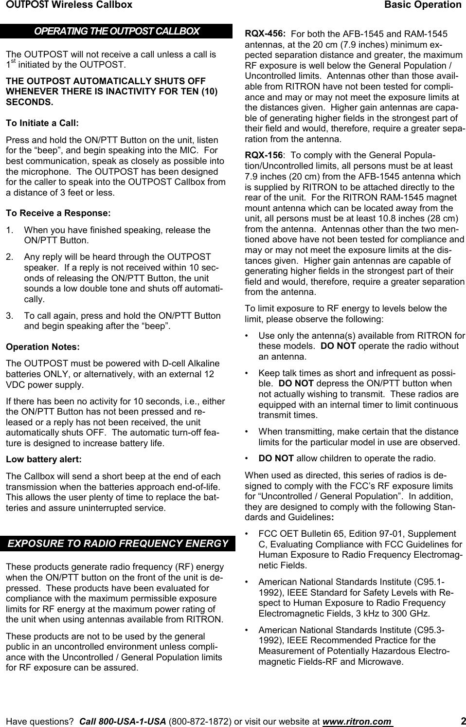 OUTPOST Wireless Callbox Basic OperationHave questions?  Call 800-USA-1-USA (800-872-1872) or visit our website at www.ritron.com  2OPERATING THE OUTPOST CALLBOXThe OUTPOST will not receive a call unless a call is1st initiated by the OUTPOST.THE OUTPOST AUTOMATICALLY SHUTS OFFWHENEVER THERE IS INACTIVITY FOR TEN (10)SECONDS.To Initiate a Call:Press and hold the ON/PTT Button on the unit, listenfor the “beep”, and begin speaking into the MIC.  Forbest communication, speak as closely as possible intothe microphone.  The OUTPOST has been designedfor the caller to speak into the OUTPOST Callbox froma distance of 3 feet or less.To Receive a Response:1. When you have finished speaking, release theON/PTT Button.2. Any reply will be heard through the OUTPOSTspeaker.  If a reply is not received within 10 sec-onds of releasing the ON/PTT Button, the unitsounds a low double tone and shuts off automati-cally.3. To call again, press and hold the ON/PTT Buttonand begin speaking after the “beep”.Operation Notes:The OUTPOST must be powered with D-cell Alkalinebatteries ONLY, or alternatively, with an external 12VDC power supply.If there has been no activity for 10 seconds, i.e., eitherthe ON/PTT Button has not been pressed and re-leased or a reply has not been received, the unitautomatically shuts OFF.  The automatic turn-off fea-ture is designed to increase battery life.Low battery alert:The Callbox will send a short beep at the end of eachtransmission when the batteries approach end-of-life.This allows the user plenty of time to replace the bat-teries and assure uninterrupted service.EXPOSURE TO RADIO FREQUENCY ENERGYThese products generate radio frequency (RF) energywhen the ON/PTT button on the front of the unit is de-pressed.  These products have been evaluated forcompliance with the maximum permissible exposurelimits for RF energy at the maximum power rating ofthe unit when using antennas available from RITRON.These products are not to be used by the generalpublic in an uncontrolled environment unless compli-ance with the Uncontrolled / General Population limitsfor RF exposure can be assured.RQX-456:  For both the AFB-1545 and RAM-1545antennas, at the 20 cm (7.9 inches) minimum ex-pected separation distance and greater, the maximumRF exposure is well below the General Population /Uncontrolled limits.  Antennas other than those avail-able from RITRON have not been tested for compli-ance and may or may not meet the exposure limits atthe distances given.  Higher gain antennas are capa-ble of generating higher fields in the strongest part oftheir field and would, therefore, require a greater sepa-ration from the antenna.RQX-156:  To comply with the General Popula-tion/Uncontrolled limits, all persons must be at least7.9 inches (20 cm) from the AFB-1545 antenna whichis supplied by RITRON to be attached directly to therear of the unit.  For the RITRON RAM-1545 magnetmount antenna which can be located away from theunit, all persons must be at least 10.8 inches (28 cm)from the antenna.  Antennas other than the two men-tioned above have not been tested for compliance andmay or may not meet the exposure limits at the dis-tances given.  Higher gain antennas are capable ofgenerating higher fields in the strongest part of theirfield and would, therefore, require a greater separationfrom the antenna.To limit exposure to RF energy to levels below thelimit, please observe the following:• Use only the antenna(s) available from RITRON forthese models.  DO NOT operate the radio withoutan antenna.• Keep talk times as short and infrequent as possi-ble.  DO NOT depress the ON/PTT button whennot actually wishing to transmit.  These radios areequipped with an internal timer to limit continuoustransmit times.• When transmitting, make certain that the distancelimits for the particular model in use are observed.•DO NOT allow children to operate the radio.When used as directed, this series of radios is de-signed to comply with the FCC’s RF exposure limitsfor “Uncontrolled / General Population”.  In addition,they are designed to comply with the following Stan-dards and Guidelines:• FCC OET Bulletin 65, Edition 97-01, SupplementC, Evaluating Compliance with FCC Guidelines forHuman Exposure to Radio Frequency Electromag-netic Fields.• American National Standards Institute (C95.1-1992), IEEE Standard for Safety Levels with Re-spect to Human Exposure to Radio FrequencyElectromagnetic Fields, 3 kHz to 300 GHz.• American National Standards Institute (C95.3-1992), IEEE Recommended Practice for theMeasurement of Potentially Hazardous Electro-magnetic Fields-RF and Microwave.