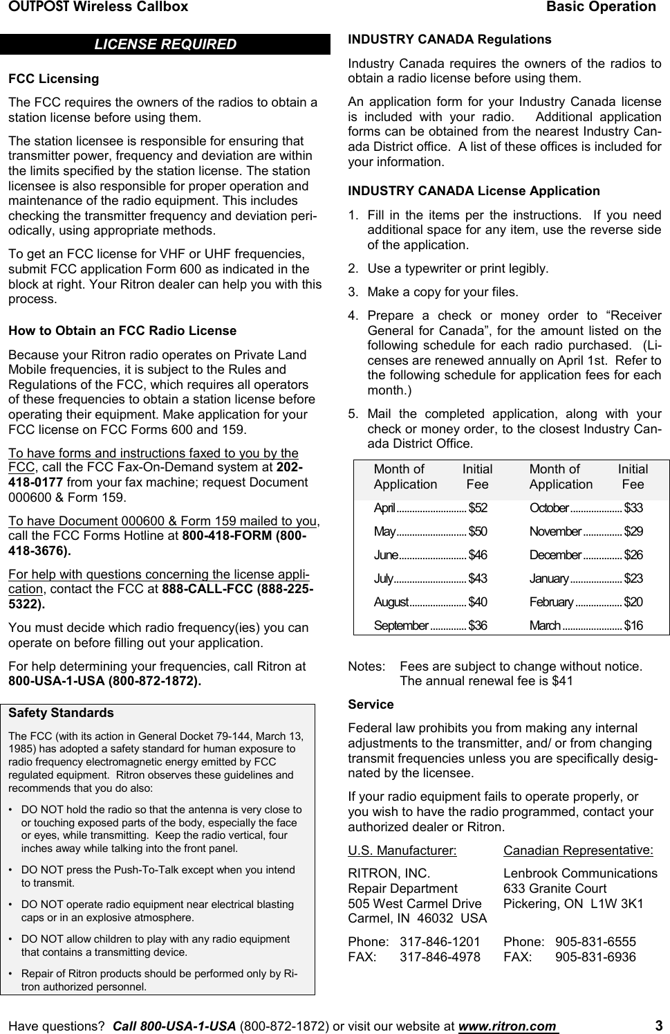 OUTPOST Wireless Callbox Basic OperationHave questions?  Call 800-USA-1-USA (800-872-1872) or visit our website at www.ritron.com  3LICENSE REQUIREDFCC LicensingThe FCC requires the owners of the radios to obtain astation license before using them.The station licensee is responsible for ensuring thattransmitter power, frequency and deviation are withinthe limits specified by the station license. The stationlicensee is also responsible for proper operation andmaintenance of the radio equipment. This includeschecking the transmitter frequency and deviation peri-odically, using appropriate methods.To get an FCC license for VHF or UHF frequencies,submit FCC application Form 600 as indicated in theblock at right. Your Ritron dealer can help you with thisprocess.How to Obtain an FCC Radio LicenseBecause your Ritron radio operates on Private LandMobile frequencies, it is subject to the Rules andRegulations of the FCC, which requires all operatorsof these frequencies to obtain a station license beforeoperating their equipment. Make application for yourFCC license on FCC Forms 600 and 159.To have forms and instructions faxed to you by theFCC, call the FCC Fax-On-Demand system at 202-418-0177 from your fax machine; request Document000600 &amp; Form 159.To have Document 000600 &amp; Form 159 mailed to you,call the FCC Forms Hotline at 800-418-FORM (800-418-3676).For help with questions concerning the license appli-cation, contact the FCC at 888-CALL-FCC (888-225-5322).You must decide which radio frequency(ies) you canoperate on before filling out your application.For help determining your frequencies, call Ritron at800-USA-1-USA (800-872-1872).Safety StandardsThe FCC (with its action in General Docket 79-144, March 13,1985) has adopted a safety standard for human exposure toradio frequency electromagnetic energy emitted by FCCregulated equipment.  Ritron observes these guidelines andrecommends that you do also:• DO NOT hold the radio so that the antenna is very close toor touching exposed parts of the body, especially the faceor eyes, while transmitting.  Keep the radio vertical, fourinches away while talking into the front panel.• DO NOT press the Push-To-Talk except when you intendto transmit.• DO NOT operate radio equipment near electrical blastingcaps or in an explosive atmosphere.• DO NOT allow children to play with any radio equipmentthat contains a transmitting device.• Repair of Ritron products should be performed only by Ri-tron authorized personnel.INDUSTRY CANADA RegulationsIndustry Canada requires the owners of the radios toobtain a radio license before using them.An application form for your Industry Canada licenseis included with your radio.   Additional applicationforms can be obtained from the nearest Industry Can-ada District office.  A list of these offices is included foryour information.INDUSTRY CANADA License Application1. Fill in the items per the instructions.  If you needadditional space for any item, use the reverse sideof the application.2. Use a typewriter or print legibly.3. Make a copy for your files.4. Prepare a check or money order to “ReceiverGeneral for Canada”, for the amount listed on thefollowing schedule for each radio purchased.  (Li-censes are renewed annually on April 1st.  Refer tothe following schedule for application fees for eachmonth.)5. Mail the completed application, along with yourcheck or money order, to the closest Industry Can-ada District Office.Month of Initial Month of InitialApplication Fee Application FeeApril........................... $52 October.................... $33May........................... $50 November ............... $29June.......................... $46 December............... $26July............................ $43 January.................... $23August...................... $40 February .................. $20September .............. $36 March ....................... $16Notes:  Fees are subject to change without notice.The annual renewal fee is $41ServiceFederal law prohibits you from making any internaladjustments to the transmitter, and/ or from changingtransmit frequencies unless you are specifically desig-nated by the licensee.If your radio equipment fails to operate properly, oryou wish to have the radio programmed, contact yourauthorized dealer or Ritron.U.S. Manufacturer: Canadian Representative:RITRON, INC. Lenbrook CommunicationsRepair Department 633 Granite Court505 West Carmel Drive Pickering, ON  L1W 3K1Carmel, IN  46032  USAPhone: 317-846-1201 Phone: 905-831-6555FAX: 317-846-4978 FAX: 905-831-6936