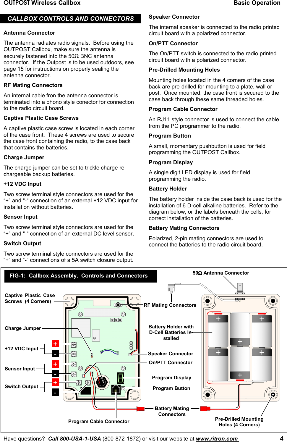 OUTPOST Wireless Callbox Basic OperationHave questions?  Call 800-USA-1-USA (800-872-1872) or visit our website at www.ritron.com  4CALLBOX CONTROLS AND CONNECTORSAntenna ConnectorThe antenna radiates radio signals.  Before using theOUTPOST Callbox, make sure the antenna issecurely fastened into the 50Ω BNC antennaconnector.  If the Outpost is to be used outdoors, seepage 15 for instructions on properly sealing theantenna connector.RF Mating ConnectorsAn internal cable fron the antenna connector isterminated into a phono style conector for connectionto the radio circuit board.Captive Plastic Case ScrewsA captive plastic case screw is located in each cornerof the case front.  These 4 screws are used to securethe case front containing the radio, to the case backthat contains the batteries.Charge JumperThe charge jumper can be set to trickle charge re-chargeable backup batteries.+12 VDC InputTwo screw terminal style connectors are used for the“+” and “-“ connection of an external +12 VDC input forinstallation without batteries.Sensor InputTwo screw terminal style connectors are used for the“+” and “-“ connection of an external DC level sensor.Switch OutputTwo screw terminal style connectors are used for the“+” and “-“ connections of a 5A switch closure output.Speaker ConnectorThe internal speaker is connected to the radio printedcircuit board with a polarized connector.On/PTT ConnectorThe On/PTT switch is connected to the radio printedcircuit board with a polarized connector.Pre-Drilled Mounting HolesMounting holes located in the 4 corners of the caseback are pre-drilled for mounting to a plate, wall orpost.  Once mounted, the case front is secured to thecase back through these same threaded holes.Program Cable ConnectorAn RJ11 style connector is used to connect the cablefrom the PC programmer to the radio.Program ButtonA small, momentary pushbutton is used for fieldprogramming the OUTPOST Callbox.Program DisplayA single digit LED display is used for fieldprogramming the radio.Battery HolderThe battery holder inside the case back is used for theinstallation of 6 D-cell alkaline batteries.  Refer to thediagram below, or the labels beneath the cells, forcorrect installation of the batteries.Battery Mating ConnectorsPolarized, 2-pin mating connectors are used toconnect the batteries to the radio circuit board.+-+-+12 VDC InputSensor Input+-Switch OutputRF Mating Connectors50ΩΩΩΩ Antenna ConnectorCaptive Plastic CaseScrews  (4 Corners)Program ButtonProgram DisplayBattery MatingConnectorsProgram Cable ConnectorBattery Holder withD-Cell Batteries In-stalledPre-Drilled MountingHoles (4 Corners)FIG-1: Callbox Assembly,  Controls and ConnectorsCharge JumperSpeaker ConnectorOn/PTT Connector