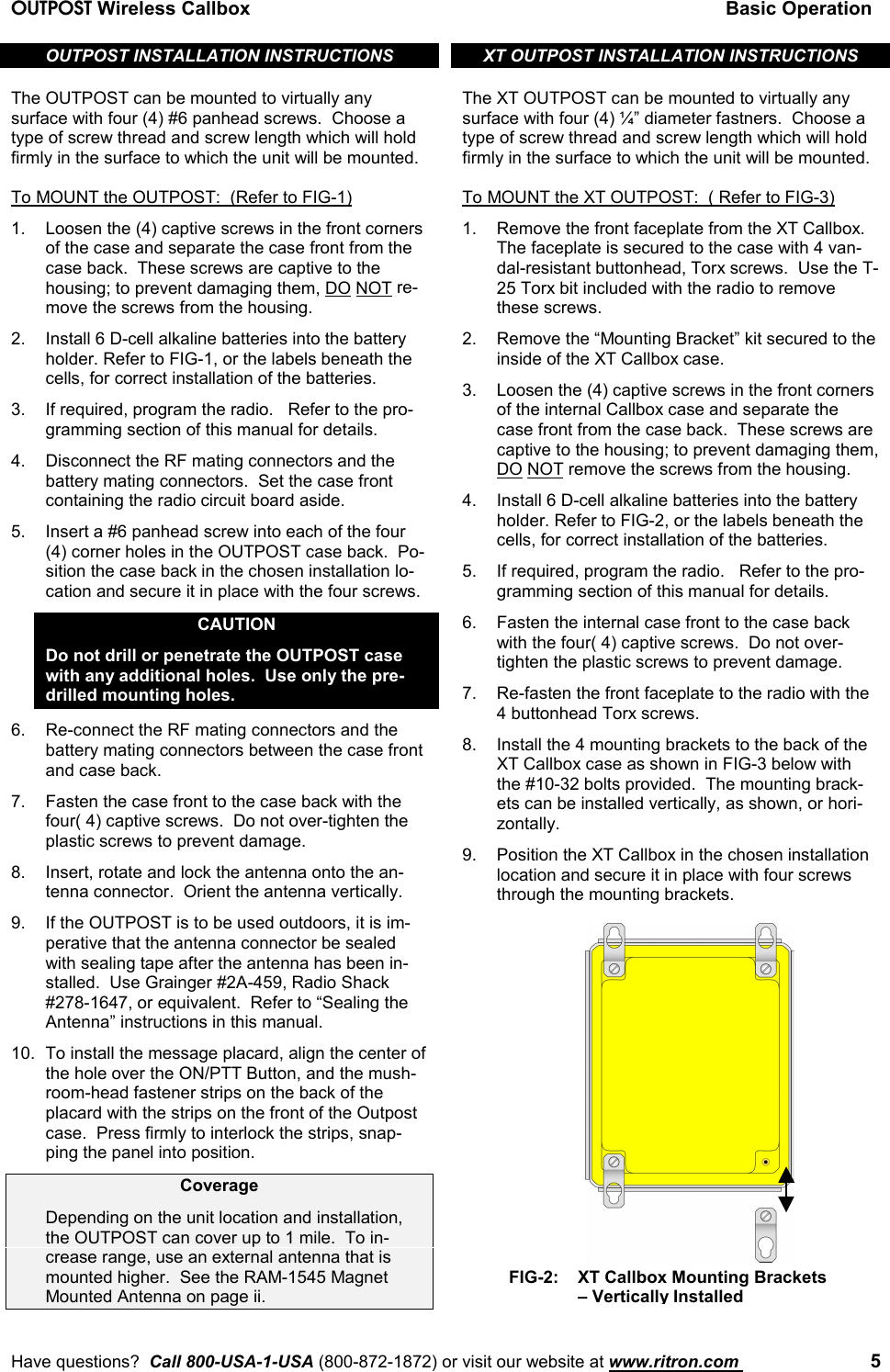 OUTPOST Wireless Callbox Basic OperationHave questions?  Call 800-USA-1-USA (800-872-1872) or visit our website at www.ritron.com  5OUTPOST INSTALLATION INSTRUCTIONSThe OUTPOST can be mounted to virtually anysurface with four (4) #6 panhead screws.  Choose atype of screw thread and screw length which will holdfirmly in the surface to which the unit will be mounted.To MOUNT the OUTPOST:  (Refer to FIG-1)1. Loosen the (4) captive screws in the front cornersof the case and separate the case front from thecase back.  These screws are captive to thehousing; to prevent damaging them, DO NOT re-move the screws from the housing.2. Install 6 D-cell alkaline batteries into the batteryholder. Refer to FIG-1, or the labels beneath thecells, for correct installation of the batteries.3. If required, program the radio.   Refer to the pro-gramming section of this manual for details.4. Disconnect the RF mating connectors and thebattery mating connectors.  Set the case frontcontaining the radio circuit board aside.5. Insert a #6 panhead screw into each of the four(4) corner holes in the OUTPOST case back.  Po-sition the case back in the chosen installation lo-cation and secure it in place with the four screws.CAUTIONDo not drill or penetrate the OUTPOST casewith any additional holes.  Use only the pre-drilled mounting holes.6. Re-connect the RF mating connectors and thebattery mating connectors between the case frontand case back.7. Fasten the case front to the case back with thefour( 4) captive screws.  Do not over-tighten theplastic screws to prevent damage.8. Insert, rotate and lock the antenna onto the an-tenna connector.  Orient the antenna vertically.9. If the OUTPOST is to be used outdoors, it is im-perative that the antenna connector be sealedwith sealing tape after the antenna has been in-stalled.  Use Grainger #2A-459, Radio Shack#278-1647, or equivalent.  Refer to “Sealing theAntenna” instructions in this manual.10. To install the message placard, align the center ofthe hole over the ON/PTT Button, and the mush-room-head fastener strips on the back of theplacard with the strips on the front of the Outpostcase.  Press firmly to interlock the strips, snap-ping the panel into position.CoverageDepending on the unit location and installation,the OUTPOST can cover up to 1 mile.  To in-crease range, use an external antenna that ismounted higher.  See the RAM-1545 MagnetMounted Antenna on page ii.XT OUTPOST INSTALLATION INSTRUCTIONSThe XT OUTPOST can be mounted to virtually anysurface with four (4) ¼” diameter fastners.  Choose atype of screw thread and screw length which will holdfirmly in the surface to which the unit will be mounted.To MOUNT the XT OUTPOST:  ( Refer to FIG-3)1. Remove the front faceplate from the XT Callbox.The faceplate is secured to the case with 4 van-dal-resistant buttonhead, Torx screws.  Use the T-25 Torx bit included with the radio to removethese screws.2. Remove the “Mounting Bracket” kit secured to theinside of the XT Callbox case.3. Loosen the (4) captive screws in the front cornersof the internal Callbox case and separate thecase front from the case back.  These screws arecaptive to the housing; to prevent damaging them,DO NOT remove the screws from the housing.4. Install 6 D-cell alkaline batteries into the batteryholder. Refer to FIG-2, or the labels beneath thecells, for correct installation of the batteries.5. If required, program the radio.   Refer to the pro-gramming section of this manual for details.6. Fasten the internal case front to the case backwith the four( 4) captive screws.  Do not over-tighten the plastic screws to prevent damage.7. Re-fasten the front faceplate to the radio with the4 buttonhead Torx screws.8. Install the 4 mounting brackets to the back of theXT Callbox case as shown in FIG-3 below withthe #10-32 bolts provided.  The mounting brack-ets can be installed vertically, as shown, or hori-zontally.9. Position the XT Callbox in the chosen installationlocation and secure it in place with four screwsthrough the mounting brackets.FIG-2:   XT Callbox Mounting Brackets– Vertically Installed