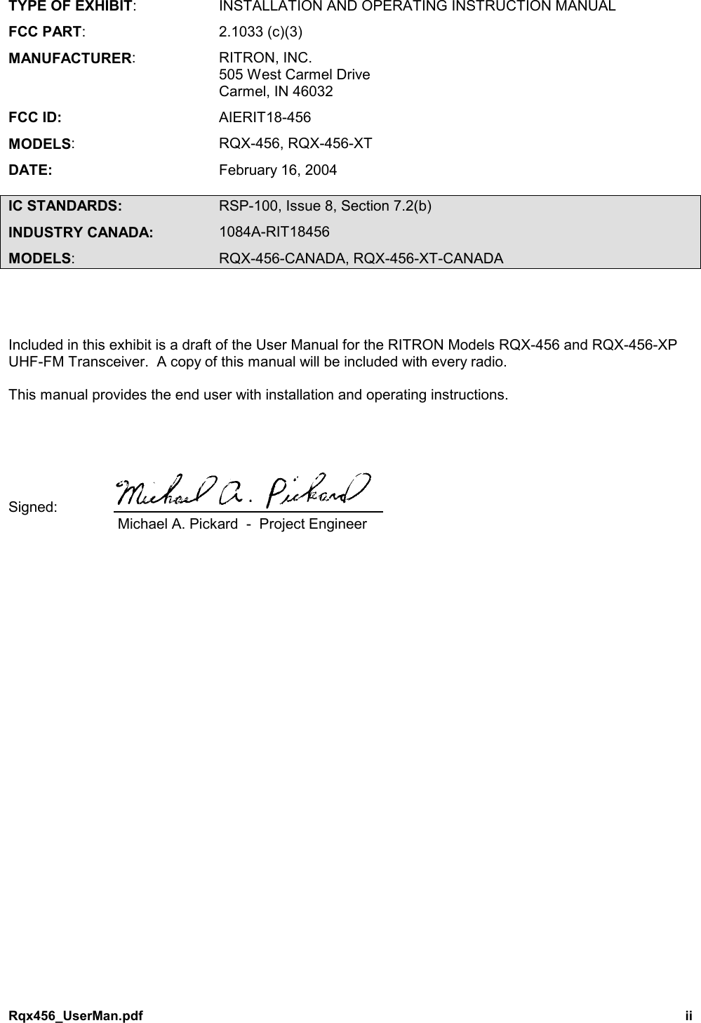 Rqx456_UserMan.pdf iiTYPE OF EXHIBIT: INSTALLATION AND OPERATING INSTRUCTION MANUALFCC PART: 2.1033 (c)(3)MANUFACTURER: RITRON, INC.505 West Carmel DriveCarmel, IN 46032FCC ID: AIERIT18-456MODELS: RQX-456, RQX-456-XTDATE: February 16, 2004IC STANDARDS: RSP-100, Issue 8, Section 7.2(b)INDUSTRY CANADA: 1084A-RIT18456MODELS: RQX-456-CANADA, RQX-456-XT-CANADAIncluded in this exhibit is a draft of the User Manual for the RITRON Models RQX-456 and RQX-456-XPUHF-FM Transceiver.  A copy of this manual will be included with every radio.This manual provides the end user with installation and operating instructions.Signed: Michael A. Pickard  -  Project Engineer