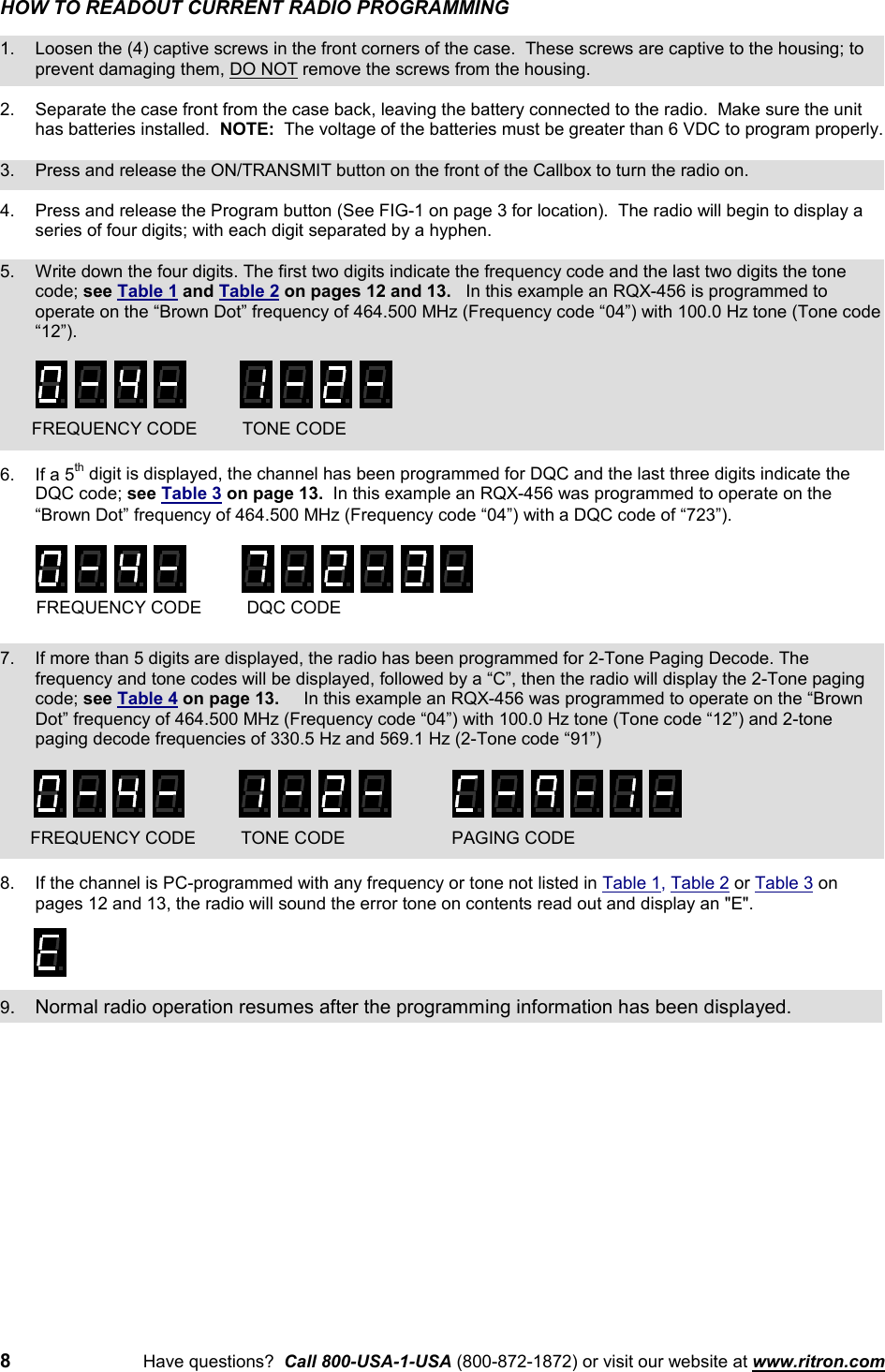 8Have questions?  Call 800-USA-1-USA (800-872-1872) or visit our website at www.ritron.comHOW TO READOUT CURRENT RADIO PROGRAMMING1. Loosen the (4) captive screws in the front corners of the case.  These screws are captive to the housing; toprevent damaging them, DO NOT remove the screws from the housing.2. Separate the case front from the case back, leaving the battery connected to the radio.  Make sure the unithas batteries installed.  NOTE:  The voltage of the batteries must be greater than 6 VDC to program properly.3. Press and release the ON/TRANSMIT button on the front of the Callbox to turn the radio on.4. Press and release the Program button (See FIG-1 on page 3 for location).  The radio will begin to display aseries of four digits; with each digit separated by a hyphen.5. Write down the four digits. The first two digits indicate the frequency code and the last two digits the tonecode; see Table 1 and Table 2 on pages 12 and 13.   In this example an RQX-456 is programmed tooperate on the “Brown Dot” frequency of 464.500 MHz (Frequency code “04”) with 100.0 Hz tone (Tone code“12”).6. If a 5th digit is displayed, the channel has been programmed for DQC and the last three digits indicate theDQC code; see Table 3 on page 13.  In this example an RQX-456 was programmed to operate on the“Brown Dot” frequency of 464.500 MHz (Frequency code “04”) with a DQC code of “723”).7. If more than 5 digits are displayed, the radio has been programmed for 2-Tone Paging Decode. Thefrequency and tone codes will be displayed, followed by a “C”, then the radio will display the 2-Tone pagingcode; see Table 4 on page 13.     In this example an RQX-456 was programmed to operate on the “BrownDot” frequency of 464.500 MHz (Frequency code “04”) with 100.0 Hz tone (Tone code “12”) and 2-tonepaging decode frequencies of 330.5 Hz and 569.1 Hz (2-Tone code “91”)8. If the channel is PC-programmed with any frequency or tone not listed in Table 1, Table 2 or Table 3 onpages 12 and 13, the radio will sound the error tone on contents read out and display an &quot;E&quot;.9. Normal radio operation resumes after the programming information has been displayed.FREQUENCY CODE DQC CODEFREQUENCY CODE TONE CODEFREQUENCY CODE TONE CODE PAGING CODE