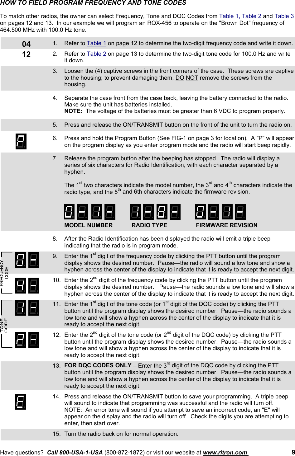 Have questions?  Call 800-USA-1-USA (800-872-1872) or visit our website at www.ritron.com  90412HOW TO FIELD PROGRAM FREQUENCY AND TONE CODESTo match other radios, the owner can select Frequency, Tone and DQC Codes from Table 1, Table 2 and Table 3on pages 12 and 13.  In our example we will program an RQX-456 to operate on the &quot;Brown Dot&quot; frequency of464.500 MHz with 100.0 Hz tone.1. Refer to Table 1 on page 12 to determine the two-digit frequency code and write it down.2. Refer to Table 2 on page 13 to determine the two-digit tone code for 100.0 Hz and writeit down.3. Loosen the (4) captive screws in the front corners of the case.  These screws are captiveto the housing; to prevent damaging them, DO NOT remove the screws from thehousing.4. Separate the case front from the case back, leaving the battery connected to the radio.Make sure the unit has batteries installed.NOTE:  The voltage of the batteries must be greater than 6 VDC to program properly.5. Press and release the ON/TRANSMIT button on the front of the unit to turn the radio on.6. Press and hold the Program Button (See FIG-1 on page 3 for location).  A &quot;P&quot; will appearon the program display as you enter program mode and the radio will start beep rapidly.7. Release the program button after the beeping has stopped.  The radio will display aseries of six characters for Radio Identification, with each character separated by ahyphen.The 1st two characters indicate the model number, the 3rd and 4th characters indicate theradio type, and the 5th and 6th characters indicate the firmware revision.MODEL NUMBER RADIO TYPE FIRMWARE REVISION8. After the Radio Identification has been displayed the radio will emit a triple beepindicating that the radio is in program mode.9. Enter the 1st digit of the frequency code by clicking the PTT button until the programdisplay shows the desired number.  Pause—the radio will sound a low tone and show ahyphen across the center of the display to indicate that it is ready to accept the next digit.10. Enter the 2nd digit of the frequency code by clicking the PTT button until the programdisplay shows the desired number.   Pause—the radio sounds a low tone and will show ahyphen across the center of the display to indicate that it is ready to accept the next digit.11. Enter the 1st digit of the tone code (or 1st digit of the DQC code) by clicking the PTTbutton until the program display shows the desired number.  Pause—the radio sounds alow tone and will show a hyphen across the center of the display to indicate that it isready to accept the next digit.12. Enter the 2nd digit of the tone code (or 2nd digit of the DQC code) by clicking the PTTbutton until the program display shows the desired number.  Pause—the radio sounds alow tone and will show a hyphen across the center of the display to indicate that it isready to accept the next digit.13. FOR DQC CODES ONLY – Enter the 3rd digit of the DQC code by clicking the PTTbutton until the program display shows the desired number.  Pause—the radio sounds alow tone and will show a hyphen across the center of the display to indicate that it isready to accept the next digit.14. Press and release the ON/TRANSMIT button to save your programming.  A triple beepwill sound to indicate that programming was successful and the radio will turn off.NOTE:  An error tone will sound if you attempt to save an incorrect code, an &quot;E&quot; willappear on the display and the radio will turn off.  Check the digits you are attempting toenter, then start over.15. Turn the radio back on for normal operation.